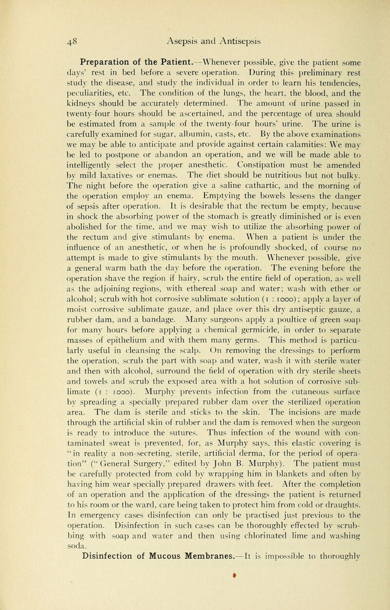 Preparation of the Patient.—Whenever possible, give the patient some days' rest in bed before a severe operation. During this preliminary rest study the disease, and study the individual in order to learn his tendencies, peculiarities, etc. The condition of the lungs, the heart, the blood, and the kidneys should be accurately determined. The amount of urine passed in twenty-four hours should be ascertained, and the percentage of urea should be estimated from a sample of the twenty-four hours' urine. The urine is carefully examined for sugar, albumin, casts, etc. By the above examinations we may be able to anticipate and provide against certain calamities: We may be led to postpone or abandon an operation, and we will be made able to intelligently select the proper anesthetic. Constipation must be amended by mild laxatives or enemas. The diet should be nutritious but not bulky. The night before the operation give a saline cathartic, and the morning of the operation employ an enema. Emptying the bowels lessens the danger of sepsis after operation. It is desirable that the rectum be empty, because in shock the absorbing power of the stomach is greatly diminished or is even abolished for the time, and we may wish to utilize the absorbing power of the rectum and give stimulants by enema. WThen a patient is under the influence of an anesthetic, or when he is profoundly shocked, of course no attempt is made to give stimulants by the mouth. Whenever possible, give a general warm bath the day before the operation. The evening before the operation shave the region if hairy, scrub the entire field of operation, as well as the adjoining regions, with ethereal soap and water; wash with ether or alcohol; scrub with hot corrosive sublimate solution (1 : 1000); apply a layer of moist corrosive sublimate gauze, and place over this dry antiseptic gauze, a rubber dam, and a bandage. Many surgeons apply a poultice of green soap for many hours before applying a chemical germicide, in order to separate masses of epithelium and with them many germs. This method is particu- larly useful in cleansing the scalp. On removing the dressings to perform the operation, scrub the part with soap and water, wash it with sterile water and then with alcohol, surround the field of operation with dry sterile sheets and towels and scrub the exposed area with a hot solution of corrosive sub- limate (r : 1000). Murphy prevents infection from the cutaneous surface by spreading a specially prepared rubber dam over the sterilized operation area. The dam is sterile and sticks to the skin. The incisions are made through the artificial skin of rubber and the dam is removed when the surgeon is ready to introduce the sutures. Thus infection of the wound with con- taminated sweat is prevented, for, as Murphy says, this elastic covering is  in reality a non-secreting, sterile, artificial derma, for the period of opera- tion (General Surgery, edited by John B. Murphy). The patient must be carefully protected from cold by wrapping him in blankets and often by having him wear specially prepared drawers with feet. After the completion of an operation and the application of the dressings the patient is returned to his room or the ward, care being taken to protect him from cold or draughts. In emergency cases disinfection can only be practised just previous to the operation. Disinfection in such cases can be thoroughly effected by scrub- bing with soap and water and then using chlorinated lime and washing soda. Disinfection of Mucous Membranes.—It is impossible to thoroughly
