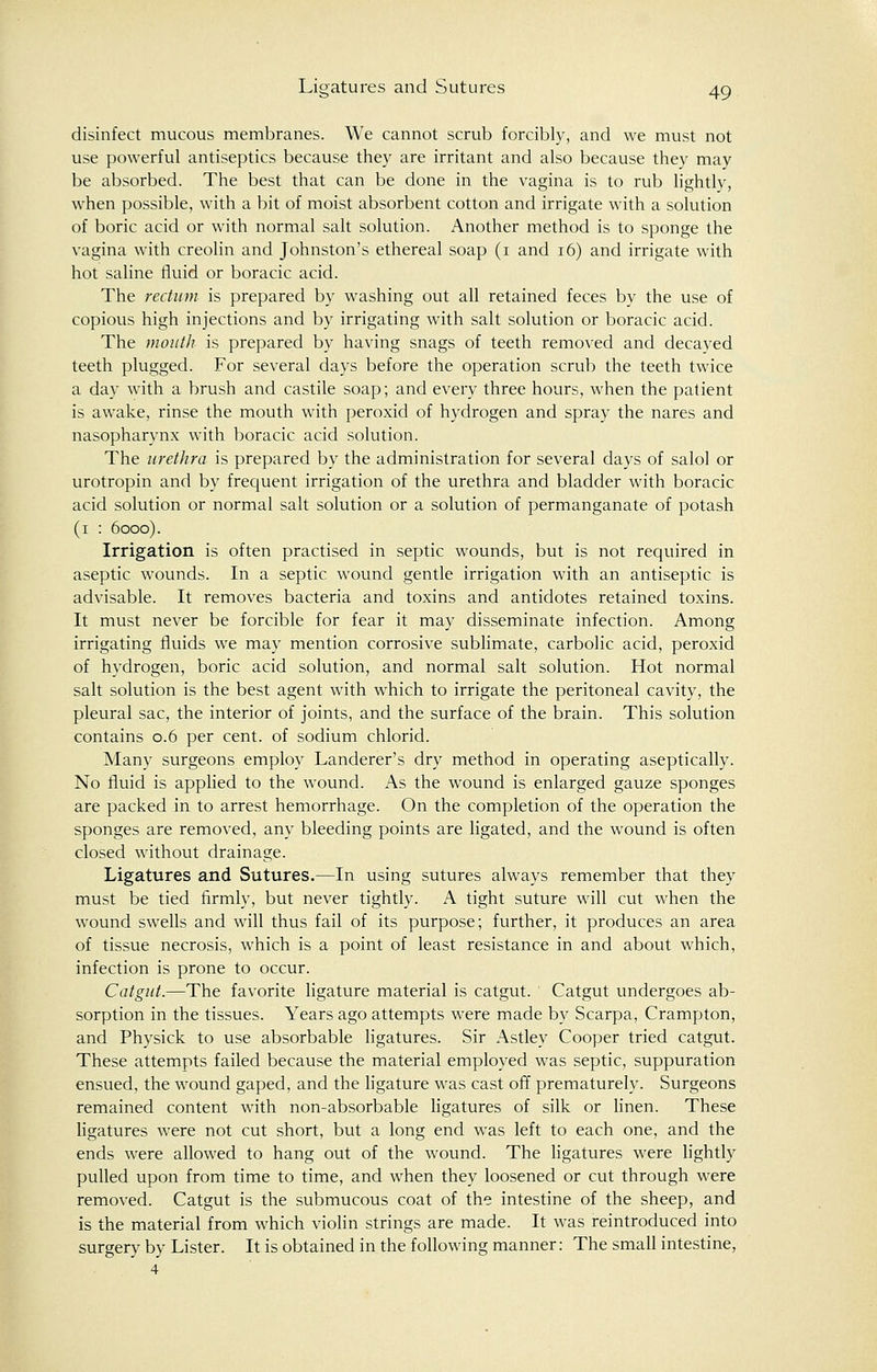 disinfect mucous membranes. We cannot scrub forcibly, and we must not use powerful antiseptics because they are irritant and also because they may be absorbed. The best that can be done in the vagina is to rub lightly, when possible, with a bit of moist absorbent cotton and irrigate with a solution of boric acid or with normal salt solution. Another method is to sponge the vagina with creolin and Johnston's ethereal soap (i and 16) and irrigate with hot saline fluid or boracic acid. The rectum is prepared by washing out all retained feces by the use of copious high injections and by irrigating with salt solution or boracic acid. The mouth is prepared by having snags of teeth removed and decayed teeth plugged. For several days before the operation scrub the teeth twice a day with a brush and castile soap; and every three hours, when the patient is awake, rinse the mouth with peroxid of hydrogen and spray the nares and nasopharynx with boracic acid solution. The urethra is prepared by the administration for several days of salol or urotropin and by frequent irrigation of the urethra and bladder with boracic acid solution or normal salt solution or a solution of permanganate of potash (i : 6000). Irrigation is often practised in septic wounds, but is not required in aseptic wounds. In a septic wound gentle irrigation with an antiseptic is advisable. It removes bacteria and toxins and antidotes retained toxins. It must never be forcible for fear it may disseminate infection. Among irrigating fluids we may mention corrosive sublimate, carbolic acid, peroxid of hydrogen, boric acid solution, and normal salt solution. Hot normal salt solution is the best agent with which to irrigate the peritoneal cavity, the pleural sac, the interior of joints, and the surface of the brain. This solution contains 0.6 per cent, of sodium chlorid. Many surgeons employ Landerer's dry method in operating aseptically. No fluid is applied to the wound. As the wound is enlarged gauze sponges are packed in to arrest hemorrhage. On the completion of the operation the sponges are removed, any bleeding points are ligated, and the wound is often closed without drainage. Ligatures and Sutures.—In using sutures always remember that they must be tied firmly, but never tightly. A tight suture will cut when the wound swells and will thus fail of its purpose; further, it produces an area of tissue necrosis, which is a point of least resistance in and about which, infection is prone to occur. Catgut.—The favorite ligature material is catgut. Catgut undergoes ab- sorption in the tissues. Years ago attempts were made by Scarpa, Crampton, and Physick to use absorbable ligatures. Sir Astley Cooper tried catgut. These attempts failed because the material employed was septic, suppuration ensued, the wound gaped, and the ligature was cast off prematurely. Surgeons remained content with non-absorbable ligatures of silk or linen. These ligatures were not cut short, but a long end wras left to each one, and the ends were allowed to hang out of the wound. The ligatures were lightly pulled upon from time to time, and when they loosened or cut through were removed. Catgut is the submucous coat of the intestine of the sheep, and is the material from which violin strings are made. It was reintroduced into surgery by Lister. It is obtained in the following manner: The small intestine, 4