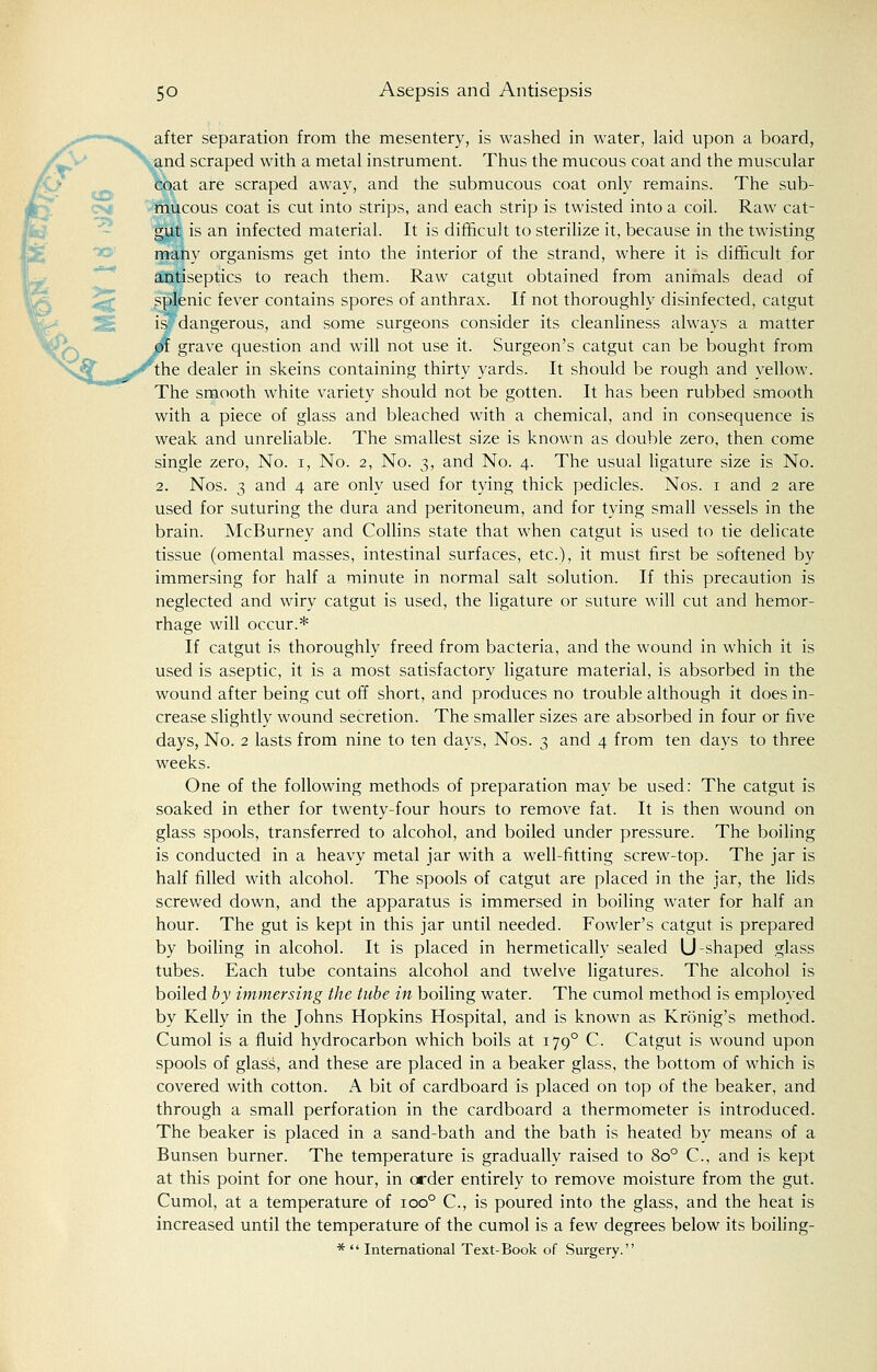 after separation from the mesentery, is washed in water, laid upon a board, and scraped with a metal instrument. Thus the mucous coat and the muscular coat are scraped away, and the submucous coat only remains. The sub- mucous coat is cut into strips, and each strip is twisted into a coil. Raw cat- gut is an infected material. It is difficult to sterilize it, because in the twisting many organisms get into the interior of the strand, where it is difficult for antiseptics to reach them. Raw catgut obtained from animals dead of splenic fever contains spores of anthrax. If not thoroughly disinfected, catgut is dangerous, and some surgeons consider its cleanliness always a matter ft grave question and will not use it. Surgeon's catgut can be bought from the dealer in skeins containing thirty yards. It should be rough and yellow. The smooth white variety should not be gotten. It has been rubbed smooth with a piece of glass and bleached with a chemical, and in consequence is weak and unreliable. The smallest size is known as double zero, then come single zero, No. i, No. 2, No. 3, and No. 4. The usual ligature size is No. 2. Nos. 3 and 4 are only used for tying thick pedicles. Nos. 1 and 2 are used for suturing the dura and peritoneum, and for tying small vessels in the brain. McBurney and Collins state that when catgut is used to tie delicate tissue (omental masses, intestinal surfaces, etc.), it must first be softened by immersing for half a minute in normal salt solution. If this precaution is neglected and wiry catgut is used, the ligature or suture will cut and hemor- rhage will occur.* If catgut is thoroughly freed from bacteria, and the wound in which it is used is aseptic, it is a most satisfactory ligature material, is absorbed in the wound after being cut off short, and produces no trouble although it does in- crease slightly wound secretion. The smaller sizes are absorbed in four or five days, No. 2 lasts from nine to ten days, Nos. 3 and 4 from ten days to three weeks. One of the following methods of preparation may be used: The catgut is soaked in ether for twenty-four hours to remove fat. It is then wound on glass spools, transferred to alcohol, and boiled under pressure. The boiling is conducted in a heavy metal jar with a well-fitting screw-top. The jar is half filled with alcohol. The spools of catgut are placed in the jar, the lids screwed down, and the apparatus is immersed in boiling water for half an hour. The gut is kept in this jar until needed. Fowler's catgut is prepared by boiling in alcohol. It is placed in hermetically sealed U-shaped glass tubes. Each tube contains alcohol and twelve ligatures. The alcohol is boiled by immersing the tube in boiling water. The cumol method is employed by Kelly in the Johns Hopkins Hospital, and is known as Kronig's method. Cumol is a fluid hydrocarbon which boils at 1790 C. Catgut is wound upon spools of glass, and these are placed in a beaker glass, the bottom of which is covered with cotton. A bit of cardboard is placed on top of the beaker, and through a small perforation in the cardboard a thermometer is introduced. The beaker is placed in a sand-bath and the bath is heated by means of a Bunsen burner. The temperature is gradually raised to 8o° C, and is kept at this point for one hour, in order entirely to remove moisture from the gut. Cumol, at a temperature of ioo° C, is poured into the glass, and the heat is increased until the temperature of the cumol is a few degrees below its boiling- *  International Text-Book of Surgery.