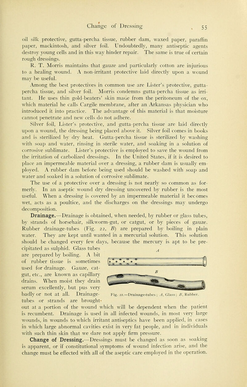 Change of Dressing oil silk protective, gutta-percha tissue, rubber dam, waxed paper, paraffin paper, mackintosh, and silver foil. Undoubtedly, many antiseptic agents destroy young cells and in this way hinder repair. The same is true of certain rough dressings. R. T. Morris maintains that gauze and particularly cotton are injurious to a healing wound. A non-irritant protective laid directly upon a wound may be useful. Among the best protectives in common use are Lister's protective, gutta- percha tissue, and silver foil. Morris condemns gutta-percha tissue as irri- tant. He uses thin gold-beaters' skin made from the peritoneum of the ox, which material he calls Cargile membrane, after an Arkansas physician who introduced it into practice. The advantage of this material is that moisture cannot penetrate and new cells do not adhere. Silver foil, Lister's protective, and gutta-percha tissue are laid directly upon a wound, the dressing being placed above it. Silver foil comes in books and is sterilized by dry heat. Gutta-percha tissue is sterilized by washing with soap and water, rinsing in sterile water, and soaking in a solution of corrosive sublimate. Lister's protective is employed to save the wound from the irritation of carbolized dressings. In the United States, if it is desired to place an impermeable material over a dressing, a rubber dam is usually em- ployed. A rubber dam before being used should be washed with soap and water and soaked in a solution of corrosive sublimate. The use of a protective over a dressing is not nearly so common as for- merly. In an aseptic wound dry dressing uncovered by rubber is the most useful. When a dressing is covered by an impermeable material it becomes wet, acts as a poultice, and the discharges on the dressings may undergo decomposition. Drainage.—Drainage is obtained, when needed, by rubber or glass tubes, by strands of horsehair, silkworm-gut, or catgut, or by pieces of gauze. Rubber drainage-tubes (Fig. 22, B) are prepared by boiling in plain water. They are kept until wanted in a mercurial solution. This solution should be changed every few days, because the mercury is apt to be pre- cipitated as sulphid. Glass tubes A are prepared by boiling. A bit of rubber tissue is sometimes used for drainage. Gauze, cat- gut, etc., are known as capillary drains. When moist they drain serum excellently, but pus very badly Or not at all. Drainage- Fig. 22.—Drainage-tubes; A, Glass; B, Rubber. tubes or strands are brought- out at a portion of the wound which will be dependent when the patient is recumbent. Drainage is used in all infected wounds, in most very large wounds, in wrounds to which irritant antiseptics have been applied, in cases in which large abnormal cavities exist in very fat people, and in individuals with such thin skin that we dare not apply firm pressure. Change of Dressing.—Dressings must be changed as soon as soaking is apparent, or if constitutional symptoms of wound infection arise, and the change must be effected with all of the aseptic care employed in the operation.