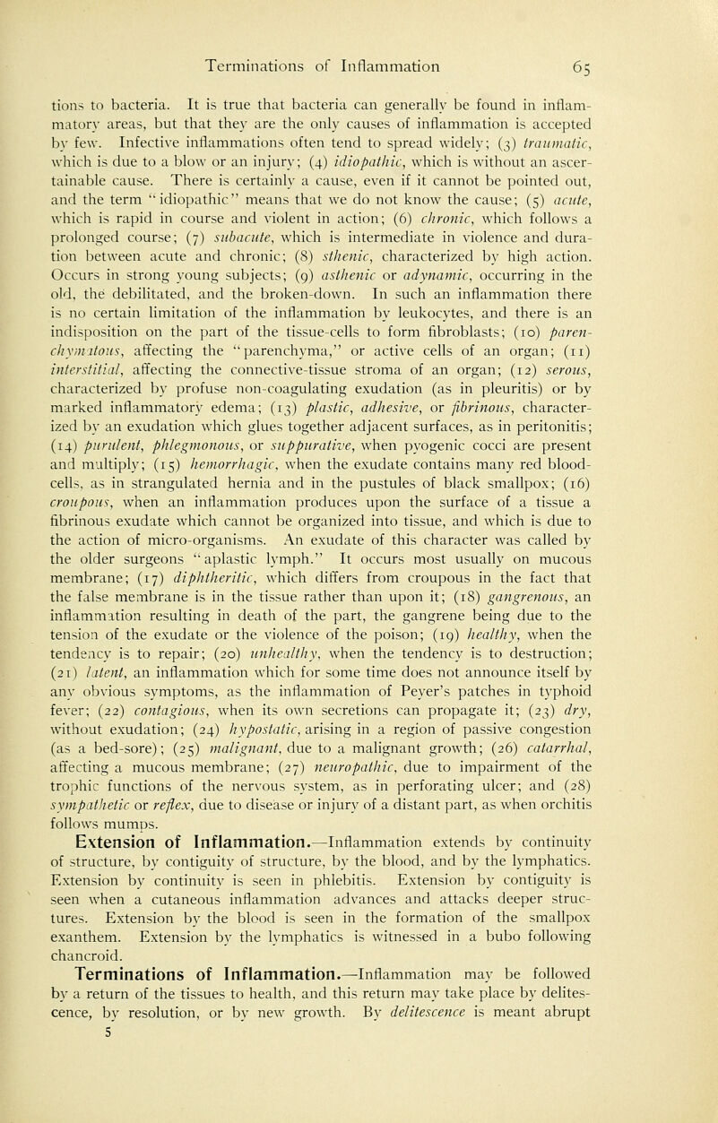 tions to bacteria. It is true that bacteria can generally be found in inflam- matory areas, but that they are the only causes of inflammation is accepted by few. Infective inflammations often tend to spread widely; (3) traumatic, which is due to a blow or an injury; (4) idiopathic, which is without an ascer- tainable cause. There is certainly a cause, even if it cannot be pointed out, and the term ''idiopathic means that we do not know the cause; (5) acute, which is rapid in course and violent in action; (6) chronic, which follows a prolonged course; (7) subacute, which is intermediate in violence and dura- tion between acute and chronic; (8) sthenic, characterized by high action. Occurs in strong young subjects; (9) asthenic or adynamic, occurring in the old, the debilitated, and the broken-down. In such an inflammation there is no certain limitation of the inflammation by leukocytes, and there is an indisposition on the part of the tissue-cells to form fibroblasts; (10) paren- chymatous, affecting the parenchyma, or active cells of an organ; (n) interstitial, affecting the connective-tissue stroma of an organ; (12) serous, characterized by profuse non-coagulating exudation (as in pleuritis) or by marked inflammatory edema; (13) plastic, adhesive, or fibrinous, character- ized by an exudation which glues together adjacent surfaces, as in peritonitis; (14) purulent, phlegmonous, or suppurative, when pyogenic cocci are present and multiply; (15) hemorrhagic, when the exudate contains many red blood- cells, as in strangulated hernia and in the pustules of black smallpox; (16) croupous, when an inflammation produces upon the surface of a tissue a fibrinous exudate which cannot be organized into tissue, and which is due to the action of micro-organisms. An exudate of this character was called by the older surgeons  aplastic lymph. It occurs most usually on mucous membrane; (17) diphtheritic, which differs from croupous in the fact that the false membrane is in the tissue rather than upon it; (18) gangrenous, an inflammation resulting in death of the part, the gangrene being due to the tension of the exudate or the violence of the poison; (19) healthy, when the tendency is to repair; (20) unhealthy, when the tendency is to destruction; (21) latent, an inflammation which for some time does not announce itself by any obvious symptoms, as the inflammation of Peyer's patches in typhoid fever; (22) contagious, when its own secretions can propagate it; (23) dry, without exudation; (24) hypostatic, arising in a region of passive congestion (as a bed-sore); (25) malignant, due to a malignant growth; (26) catarrhal, affecting a mucous membrane; (27) neuropathic, due to impairment of the trophic functions of the nervous system, as in perforating ulcer; and (28) sympathetic or reflex, due to disease or injury of a distant part, as when orchitis follows mumps. Extension of Inflammation.—Inflammation extends by continuity of structure, by contiguity of structure, by the blood, and by the lymphatics. Extension by continuity is seen in phlebitis. Extension by contiguity is seen when a cutaneous inflammation advances and attacks deeper struc- tures. Extension by the blood is seen in the formation of the smallpox exanthem. Extension by the lymphatics is witnessed in a bubo following chancroid. Terminations of Inflammation.—Inflammation may be followed by a return of the tissues to health, and this return may take place by delites- cence, by resolution, or by new growth. By delitescence is meant abrupt 5
