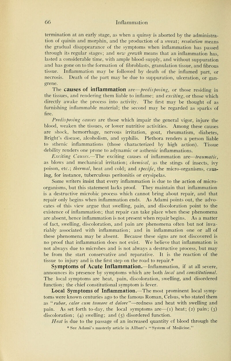 termination at an early stage, as when a quinsy is aborted by the administra- tion of quinin and morphin, and the production of a sweat; resolution means the gradual disappearance of the symptoms when inflammation has passed through its regular stages; and new growth means that an inflammation has, lasted a considerable time, with ample blood-supply, and without suppuration and has gone on to the formation of fibroblasts, granulation tissue, and fibrous tissue. Inflammation may be followed by death of the inflamed part, or necrosis. Death of the part may be due to suppuration, ulceration, or gan- grene. The causes of inflammation are—predisposing, or those residing in the tissues, and rendering them liable to inflame; and exciting, or those which directly awake the process into activity. The first may be thought of as furnishing inflammable material; the second may be regarded as sparks of fire. Predisposing causes are those which impair the general vigor, injure the blood, weaken the tissues, or lower nutritive activities. Among these causes are shock, hemorrhage, nervous irritation, gout, rheumatism, diabetes, Bright's disease, alcoholism, and syphilis. Plethora renders a person liable to sthenic inflammations (those characterized by high action). Tissue debility renders one prone to adynamic or asthenic inflammations. Exciting Causes.—The exciting causes of inflammation are—traumatic, as blows and mechanical irritation; chemical, as the stings of insects, ivy poison, etc.; thermal, heat and cold; and specific, the micro-organisms, caus- ing, for instance, tuberculous peritonitis or erysipelas. Some writers insist that every inflammation is due to the action of micro- organisms, but this statement lacks proof. They maintain that inflammation is a destructive microbic process which cannot bring about repair, and that repair only begins when inflammation ends. As Adami points out, the advo- cates of this view argue that swelling, pain, and discoloration point to the existence of inflammation; that repair can take place when these phenomena are absent, hence inflammation is not present when repair begins. As a matter of fact, swelling, discoloration, and pain are phenomena often but not inva- riably associated with inflammation; and in inflammation one or all of these phenomena may be absent. Because these signs are not discovered is no proof that inflammation does not exist. We believe that inflammation is not always due to microbes and is not always a destructive process, but may be from the start conservative and reparative. It is the reaction of the tissue to injury and is the first step on the road to repair.* Symptoms of Acute Inflammation.—Inflammation, if at all severe, announces its presence by symptoms which are both local and constitutional. The local symptoms are heat, pain, discoloration, swelling, and disordered function; the chief constitutional symptom is fever. Local Symptoms of Inflammation.—The most prominent local symp- toms were known centuries ago to the famous Roman, Celsus, who stated them as rubor, color cum tumore et dolore—redness and heat with swelling and pain. As set forth to-day, the local symptoms are—(i) heat; (2) pain; (3) discoloration; (4) swelling; and (5) disordered function. Heat is due to the passage of an increased quantity of blood through the * See Adami's masterly article in Allbutt's System of Medicine.