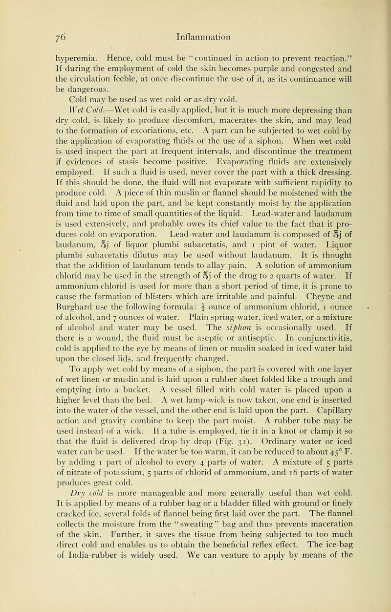 hyperemia. Hence, cold must be  continued in action to prevent reaction. If during the employment of cold the skin becomes purple and congested and the circulation feeble, at once discontinue the use of it, as its continuance will be dangerous. Cold may be used as wet cold or as dry cold. Wet Cold.—Wet cold is easily applied, but it is much more depressing than dry cold, is likely to produce discomfort, macerates the skin, and may lead to the formation of excoriations, etc. A part can be subjected to wet cold by the application of evaporating fluids or the use of a siphon. When wet cold is used inspect the part at frequent intervals, and discontinue the treatment if evidences of stasis become positive. Evaporating fluids are extensively employed. If such a fluid is used, never cover the part with a thick dressing. If this should be done, the fluid will not evaporate with sufficient rapidity to produce cold. A piece of thin muslin or flannel should be moistened with the fluid and laid upon the part, and be kept constantly moist by the application from time to time of small quantities of the liquid. Lead-water and laudanum is used extensively, and probably owes its chief value to the fact that it pro- duces cold on evaporation. Lead-water and laudanum is composed of Sj of laudanum, 5j of liquor plumbi subacetatis, and i pint of water. Liquor plumbi subacetatis dilutus may be used without laudanum. It is thought that the addition of laudanum tends to allay pain. A solution of ammonium chlorid may be used in the strength of §j of the drug to 2 quarts of water. If ammonium chlorid is used for more than a short period of time, it is prone to cause the formation of blisters which are irritable and painful. Cheyne and Burghard use the following formula: J ounce of ammonium chlorid, 1 ounce of alcohol, and 7 ounces of water. Plain spring-water, iced water, or a mixture of alcohol and water may be used. The siphon is occasionally used. If there is a wound, the fluid must be aseptic or antiseptic. In conjunctivitis, cold is applied to the eye by means of linen or muslin soaked in iced water laid upon the closed lids, and frequently changed. To apply wet cold by means of a siphon, the part is covered with one layer of wet linen or muslin and is laid upon a rubber sheet folded like a trough and emptying into a bucket. A vessel filled with cold water is placed upon a higher level than the bed. A wet lamp-wick is now taken, one end is inserted into the water of the vessel, and the other end is laid upon the part. Capillary action and gravity combine to keep the part moist. A rubber tube may be used instead of a wick. If a tube is employed, tie it in a knot or clamp it so that the fluid is delivered drop by drop (Fig. 31). Ordinary water or iced water can be used. If the water be too warm, it can be reduced to about 450 F. by adding 1 part of alcohol to every 4 parts of water. A mixture of 5 parts of nitrate of potassium, 5 parts of chlorid of ammonium, and 16 parts of water produces great cold. Dry cold is more manageable and more generally useful than wet cold. It is applied by means of a rubber bag or a bladder filled with ground or finely cracked ice, several folds of flannel being first laid over the part. The flannel collects the moisture from the sweating bag and thus prevents maceration of the skin. Further, it saves the tissue from being subjected to too much direct cold and enables us to obtain the beneficial reflex effect. The ice-bag of India-rubber is widely used. We can venture to apply by means of the