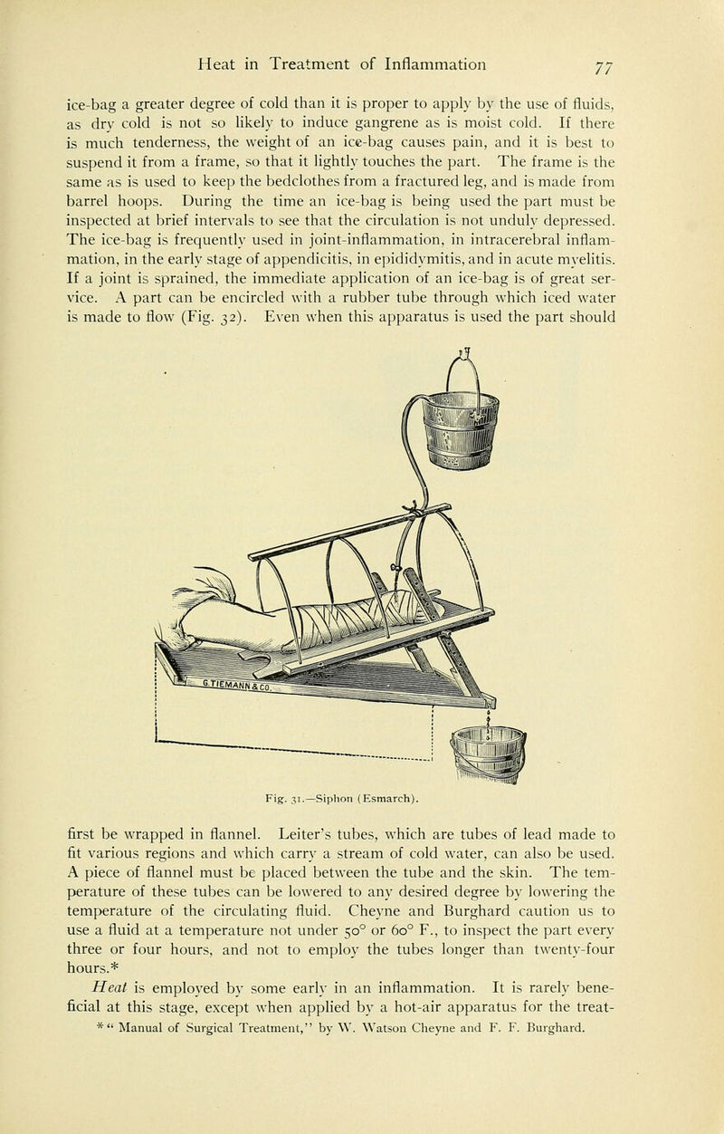 ice-bag a greater degree of cold than it is proper to apply by the use of fluids, as dry cold is not so likely to induce gangrene as is moist cold. If there is much tenderness, the weight of an ice-bag causes pain, and it is best to suspend it from a frame, so that it lightly touches the part. The frame is the same as is used to keep the bedclothes from a fractured leg, and is made from barrel hoops. During the time an ice-bag is being used the part must be inspected at brief intervals to see that the circulation is not unduly depressed. The ice-bag is frequently used in joint-inflammation, in intracerebral inflam- mation, in the early stage of appendicitis, in epididymitis, and in acute myelitis. If a joint is sprained, the immediate application of an ice-bag is of great ser- vice. A part can be encircled with a rubber tube through which iced water is made to flow (Fig. 32). Even when this apparatus is used the part should Fig. 31.—Siphon (Esmarch). first be wrapped in flannel. Leiter's tubes, which are tubes of lead made to fit various regions and which carry a stream of cold water, can also be used. A piece of flannel must be placed between the tube and the skin. The tem- perature of these tubes can be lowered to any desired degree by lowering the temperature of the circulating fluid. Cheyne and Burghard caution us to use a fluid at a temperature not under 500 or 6o° F., to inspect the part every three or four hours, and not to employ the tubes longer than twenty-four hours.* Heat is employed by some early in an inflammation. It is rarely bene- ficial at this stage, except when applied by a hot-air apparatus for the treat- * Manual of Surgical Treatment, by W. Watson Cheyne and F. F. Burghard.