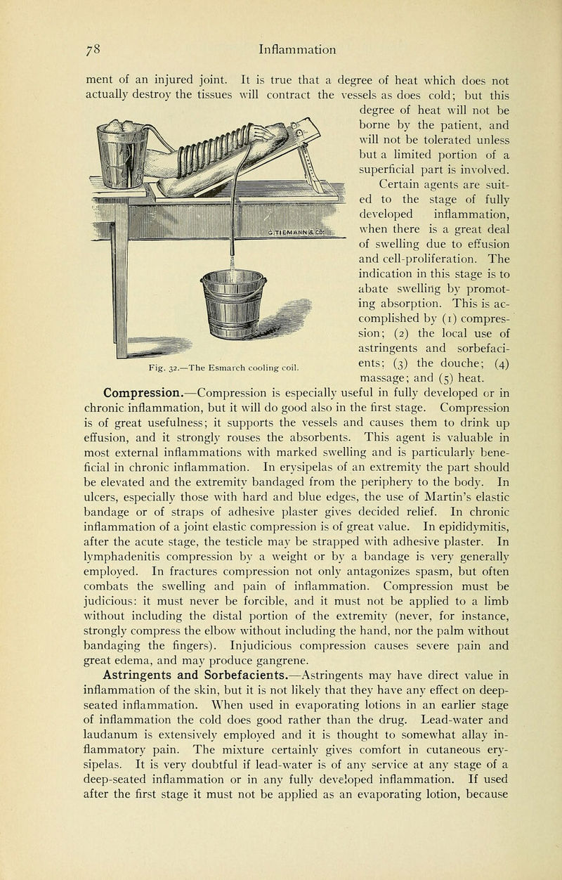 Fig. 32.—The Esmarch cooling coil. ment of an injured joint. It is true that a degree of heat which does not actually destroy the tissues will contract the vessels as does cold; but this degree of heat will not be borne by the patient, and will not be tolerated unless but a limited portion of a superficial part is involved. Certain agents are suit- ed to the stage of fully developed inflammation, when there is a great deal of swelling due to effusion and cell-proliferation. The indication in this stage is to abate swelling by promot- ing absorption. This is ac- complished by (1) compres- sion; (2) the local use of astringents and sorbefaci- ents; (3) the douche; (4) massage; and (5) heat. Compression.—Compression is especially useful in fully developed or in chronic inflammation, but it will do good also in the first stage. Compression is of great usefulness; it supports the vessels and causes them to drink up effusion, and it strongly rouses the absorbents. This agent is valuable in most external inflammations with marked swelling and is particularly bene- ficial in chronic inflammation. In erysipelas of an extremity the part should be elevated and the extremity bandaged from the periphery to the body. In ulcers, especially those with hard and blue edges, the use of Martin's elastic bandage or of straps of adhesive plaster gives decided relief. In chronic inflammation of a joint elastic compression is of great value. In epididymitis, after the acute stage, the testicle may be strapped with adhesive plaster. In lymphadenitis compression by a weight or by a bandage is very generally employed. In fractures compression not only antagonizes spasm, but often combats the swelling and pain of inflammation. Compression must be judicious: it must never be forcible, and it must not be applied to a limb without including the distal portion of the extremity (never, for instance, strongly compress the elbow without including the hand, nor the palm without bandaging the fingers). Injudicious compression causes severe pain and great edema, and may produce gangrene. Astringents and Sorbefacients.—Astringents may have direct value in inflammation of the skin, but it is not likely that they have any effect on deep- seated inflammation. When used in evaporating lotions in an earlier stage of inflammation the cold does good rather than the drug. Lead-water and laudanum is extensively employed and it is thought to somewhat allay in- flammatory pain. The mixture certainly gives comfort in cutaneous ery- sipelas. It is very doubtful if lead-water is of any service at any stage of a deep-seated inflammation or in any fully developed inflammation. If used after the first stage it must not be applied as an evaporating lotion, because