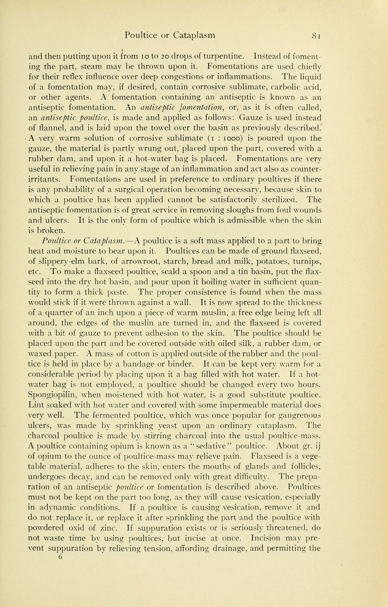 and then putting upon it from 10 to 20 drops of turpentine. Instead of foment- ing the part, steam may be thrown upon it. Fomentations are used chiefly for their reflex influence over deep congestions or inflammations. The liquid of a fomentation may, if desired, contain corrosive sublimate, carbolic acid, or other agents. A fomentation containing an antiseptic is known as an antiseptic fomentation. An antiseptic fomentation, or, as it is often called, an antiseptic poultice, is made and applied as follows: Gauze is used instead of flannel, and is laid upon the towel over the basin as previously described.' A very warm solution of corrosive sublimate (1 : 1000) is poured upon the gauze, the material is partly wrung out, placed upon the part, covered with a rubber dam, and upon it a hot-water bag is placed. Fomentations are very useful in relieving pain in any stage of an inflammation and act also as counter- irritants. Fomentations are used in preference to ordinary poultices if there is any probability of a surgical operation becoming necessary, because skin to which a poultice has been applied cannot be satisfactorily sterilized. The antiseptic fomentation is of great service in removing sloughs from foul wounds and ulcers. It is the only form of poultice which is admissible when the skin is broken. Poultice or Cataplasm.—A poultice is a soft mass applied to a part to bring heat and moisture to bear upon it. Poultices can be made of ground flaxseed, of slippery-elm bark, of arrowroot, starch, bread and milk, potatoes, turnips, etc. To make a flaxseed poultice, scald a spoon and a tin basin, put the flax- seed into the dry hot basin, and pour upon it boiling water in sufficient quan- tity to form a thick paste. The proper consistence is found when the mass would stick if it were thrown against a wall. It is now spread to the thickness of a quarter of an inch upon a piece of warm muslin, a free edge being left all around, the edges of the muslin are turned in, and the flaxseed is covered with a bit of gauze to prevent adhesion to the skin. The poultice should be placed upon the part and be covered outside with oiled silk, a rubber dam, or waxed paper. A mass of cotton is applied outside of the rubber and the poul- tice is held in place by a bandage or binder. It can be kept very warm for a considerable period by placing upon it a bag filled with hot water. If a hot- water bag is not employed, a poultice should be changed every two hours. Spongiopilin, when moistened with hot water, is a good substitute poultice. Lint soaked with hot water and covered with some impermeable material does very well. The fermented poultice, which was once popular for gangrenous ulcers, was made by sprinkling yeast upon an ordinary cataplasm. The charcoal poultice is made by stirring charcoal into the usual poultice-mass. A poultice containing opium is known as a ''sedative poultice. About gr. ij of opium to the ounce of poultice-mass may relieve pain. Flaxseed is a vege- table material, adheres to the skin, enters the mouths of glands and follicles, undergoes decay, and can be removed only with great difficulty. The prepa- ration of an antiseptic poultice or fomentation is described above. Poultices must not be kept on the part too long, as they will cause vesication, especially in adynamic conditions. If a poultice is causing vesication, remove it and do not replace it, or replace it after sprinkling the part and the poultice with powdered oxid of zinc. If suppuration exists or is seriously threatened, do not waste time bv using poultices, but incise at once. Incision may pre- vent suppuration by relieving tension, affording drainage, and permitting the