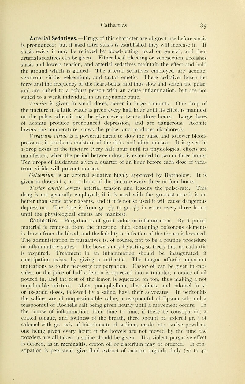Arterial Sedatives.—Drugs of this character are of great use before stasis is pronounced; but if used after stasis is established they will increase it. If stasis exists it may be relieved by blood-letting, local or general, and then arterial sedatives can be given. Either local bleeding or venesection abolishes stasis and lowers tension, and arterial sedatives maintain the effect and hold the ground which is gained. The arterial sedatives employed are aconite, veratrum viride, gelsemium, and tartar emetic. These sedatives lessen the force and the frequency of the heart-beats, and thus slow and soften the pulse, and are suited to a robust person with an acute inflammation, but are not suited to a weak individual in an adynamic state. Aconite is given in small doses, never in large amounts. One drop of the tincture in a little water is given every half hour until its effect is manifest on the pulse, when it may be given every two or three hours. Large doses of aconite produce pronounced depression, and are dangerous. Aconite lowers the temperature, slows the pulse, and produces diaphoresis. Veratrum viride is a powerful agent to slow the pulse and to lower blood- pressure; it produces moisture of the skin, and often nausea. It is given in 1-drop doses of the tincture every half hour until its physiological effects are manifested, when the period between doses is extended to two or three hours. Ten drops of laudanum given a quarter of an hour before each dose of vera- trum viride will prevent nausea. Gelsemium is an arterial sedative highly approved by Bartholow. It is given in doses of 5 to 10 drops of the tincture every three or four hours. Tartar emetic lowers arterial tension and lessens the pulse-rate. This drug is not generally employed; if it is used with the greatest care it is no better than some other agents, and if it is not so used it will cause dangerous depression. The dose is from gr. -o\ to gr. jq in water every three hours until the physiological effects are manifest. Cathartics.—Purgation is of great value in inflammation. By it putrid material is removed from the intestine, fluid containing poisonous elements is drawn from the blood, and the liability to infection of the tissues is lessened. The administration of purgatives is, of course, not to be a routine procedure in inflammatory states. The bowels may be acting so freely that no cathartic is required. Treatment in an inflammation should be inaugurated, if constipation exists, by giving a cathartic. The tongue affords important indications as to .the necessity for purgation. Castor oil can be given in cap- sules, or the juice of half a lemon is squeezed into a tumbler, 1 ounce of oil poured in, and the rest of the lemon is squeezed on top, thus making a not unpalatable mixture. Alom, podophyllum, the salines, and calomel in 5- or 10-grain doses, followed by a saline, have their advocates. In peritonitis the salines are of unquestionable value, a teaspoonful of Epsom salt and a teaspoonful of Rochelle salt being given hourly until a movement occurs. In the course of inflammation, from time to time, if there be constipation, a coated tongue, and foulness of the breath, there should be ordered gr. j of calomel with gr. xxiv of bicarbonate of sodium, made into twelve powders, one being given every hour; if the bowels are not moved by the time the powders are all taken, a saline should be given. If a violent purgative effect is desired, as in meningitis, croton oil or elaterium may be ordered. If con- stipation is persistent, give fluid extract of cascara sagrada daily (20 to 40