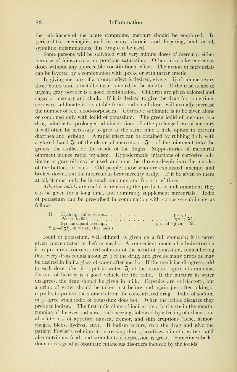 the subsidence of the acute symptoms, mercury should be employed. In pericarditis, meningitis, and in many chronic and lingering, and in all syphilitic inflammations, this drug can be used. Some persons will be salivated with very minute doses of mercury, either because of idiosyncrasy or previous saturation. Others can take enormous doses without any appreciable constitutional effect. The action of mercurials can be favored by a combination with ipecac or with tartar emetic. In giving mercury, if a prompt effect is desired, give gr. iij of calomel every three hours until a metallic taste is noted in the mouth. If the case is not so urgent, gray powder is a good combination. Children are given calomel and sugar or mercury and chalk. If it is desired to give the drug for some time, corrosive sublimate is a suitable form, and small doses will actually increase the number of red blood-corpuscles. Corrosive sublimate is to be given alone or combined only with iodid of potassium. The green iodid of mercury is a drug suitable for prolonged administration. In the prolonged use of mercury it will often be necessary to give at the same time a little opium to prevent diarrhea and griping. A rapid effect can be obtained by rubbing daily with a gloved hand 5j of the oleate of mercury or 5ss of the ointment into the groins, the axillae, or the inside of the thighs. Suppositories of mercurial ointment induce rapid ptyalism. Hypodermatic injections of corrosive sub- limate or gray oil may be used, and must be thrown deeply into the muscles of the buttock or back. Old people, those who are exhausted, anemic, and broken down, and the tuberculous bear mercury badly. If it be given to them at all, it must only be in small amounts and for a brief time. Alkaline iodids are useful in removing the products of inflammation; they can be given for a long time, and admirably supplement mercurials. Iodid of potassium can be prescribed in combination with corrosive sublimate as follows: R . Hydrarg. chlor. corros., gr. ij ; Potass, iodidi, 7,v et Qj ; Syr. sarsaparillae comp., q. s. ad f^viij. — M. Sig.—f^ij, in water, after meals. Iodid of potassium, well diluted, is given on a full stomach; it is never given concentrated or before meals. A convenient mode of administration is to procure a concentrated solution of the iodid of potassium, remembering that every drop equals about gr. j of the drug, and give as many drops as may be desired in half a glass of water after meals. If the medicine disagrees, add to each dose, after it is put in water, 5j of the aromatic spirit of ammonia. Extract of licorice is a good vehicle for the iodid. If the mixture in water disagrees, the drug should be given in milk. Capsules are satisfactory, but a drink of water should be taken just before and again just after taking a capsule, to protect the stomach from the concentrated drug. Iodid of sodium may agree when iodid of potassium does not. When the iodids disagree they produce iodism. The first indications of iodism are a bad taste in the mouth, running of the eyes and nose, and sneezing, followed by a feeling of exhaustion, absolute loss of appetite, nausea, tremor, and skin eruptions (acne, hemor- rhages, blebs, hydroa, etc.). If iodism occurs, stop the drug and give the patient Fowler's solution in increasing doses, laxatives, diuretic waters, and also nutritious food, and stimulants if depression is great. Sometimes bella- donna does good in obstinate cutaneous disorders induced by the iodids.