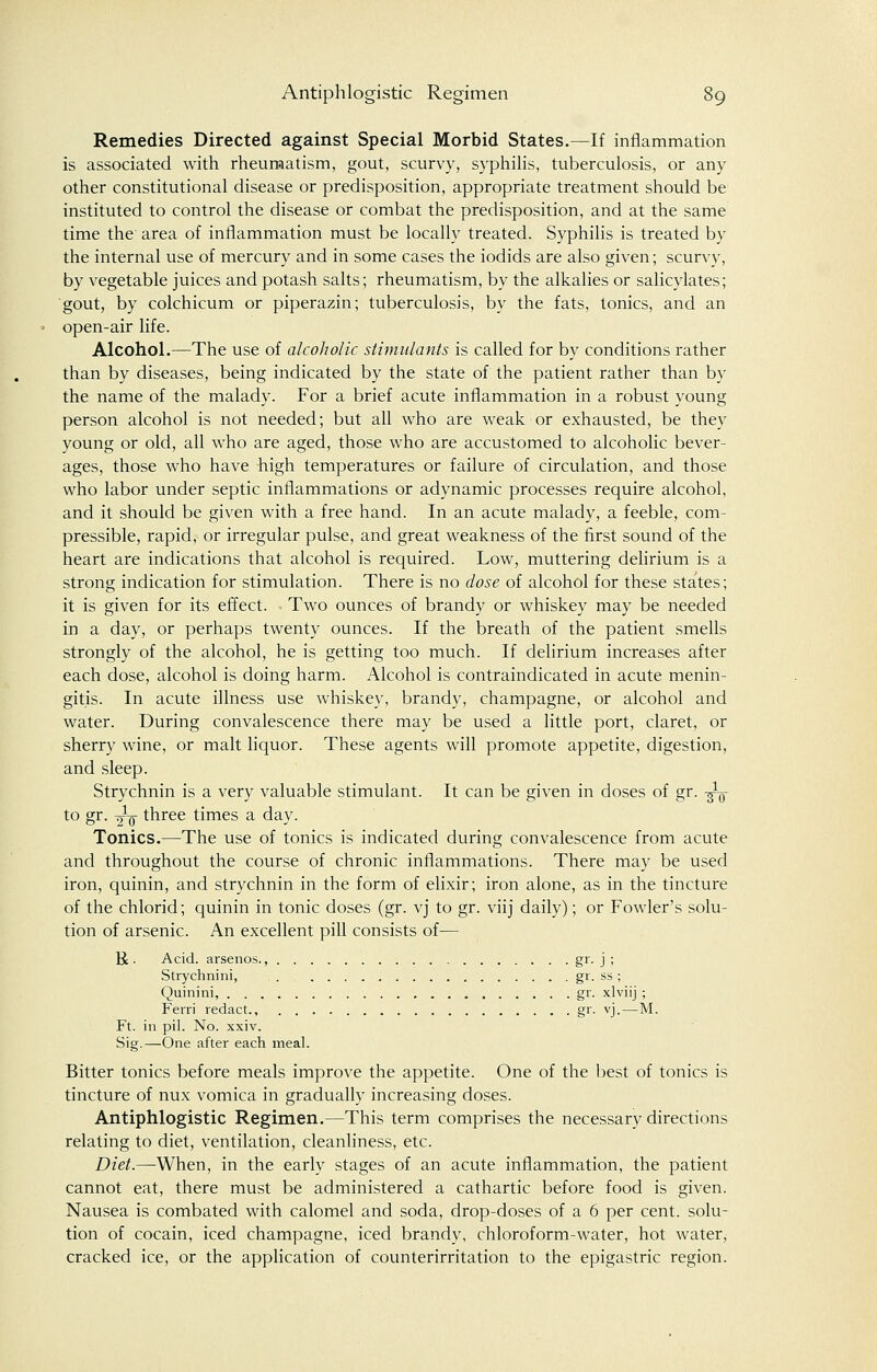 Remedies Directed against Special Morbid States.—If inflammation is associated with rheumatism, gout, scurvy, syphilis, tuberculosis, or any other constitutional disease or predisposition, appropriate treatment should be instituted to control the disease or combat the predisposition, and at the same time the area of inflammation must be locally treated. Syphilis is treated by the internal use of mercury and in some cases the iodids are also given; scurvy, by vegetable juices and potash salts; rheumatism, by the alkalies or salicylates; gout, by colchicum or piperazin; tuberculosis, by the fats, tonics, and an open-air life. Alcohol.—The use of alcoholic stimulants is called for by conditions rather than by diseases, being indicated by the state of the patient rather than by the name of the malady. For a brief acute inflammation in a robust young person alcohol is not needed; but all who are weak or exhausted, be they young or old, all who are aged, those who are accustomed to alcoholic bever- ages, those who have high temperatures or failure of circulation, and those who labor under septic inflammations or adynamic processes require alcohol, and it should be given with a free hand. In an acute malady, a feeble, com- pressible, rapid, or irregular pulse, and great weakness of the first sound of the heart are indications that alcohol is required. Low, muttering delirium is a strong indication for stimulation. There is no dose of alcohol for these states; it is given for its effect. Two ounces of brandy or whiskey may be needed in a day, or perhaps twenty ounces. If the breath of the patient smells strongly of the alcohol, he is getting too much. If delirium increases after each dose, alcohol is doing harm. Alcohol is contraindicated in acute menin- gitis. In acute illness use whiskey, brandy, champagne, or alcohol and water. During convalescence there may be used a little port, claret, or sherry wine, or malt liquor. These agents will promote appetite, digestion, and sleep. Strychnin is a very valuable stimulant. It can be given in doses of gr. -^ to gr. -^q- three times a day. Tonics.—The use of tonics is indicated during convalescence from acute and throughout the course of chronic inflammations. There may be used iron, quinin, and strychnin in the form of elixir; iron alone, as in the tincture of the chlorid; quinin in tonic doses (gr. vj to gr. viij daily); or Fowler's solu- tion of arsenic. An excellent pill consists of— R . Acid, arsenos., gr. j ; Strychnini, gr. ss ; Quinini, gr. xlviij ; Ferri redact., gr. vj.—M. Ft. in pil. No. xxiv. Sig.—One after each meal. Bitter tonics before meals improve the appetite. One of the best of tonics is tincture of nux vomica in gradually increasing doses. Antiphlogistic Regimen.—This term comprises the necessary directions relating to diet, ventilation, cleanliness, etc. Diet.—When, in the early stages of an acute inflammation, the patient cannot eat, there must be administered a cathartic before food is given. Nausea is combated with calomel and soda, drop-doses of a 6 per cent, solu- tion of cocain, iced champagne, iced brandy, chloroform-water, hot water, cracked ice, or the application of counterirritation to the epigastric region.