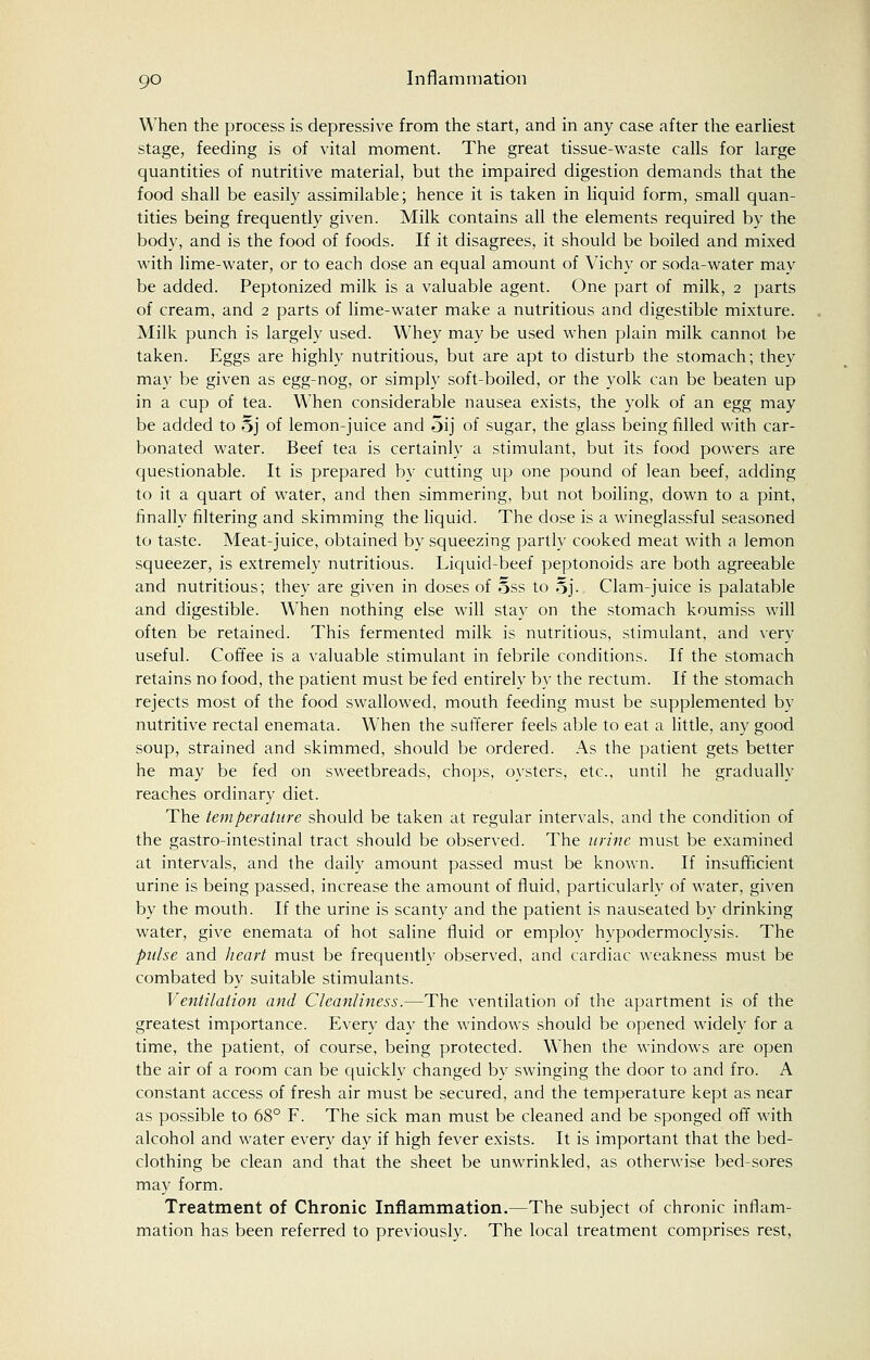 When the process is depressive from the start, and in any case after the earliest stage, feeding is of vital moment. The great tissue-waste calls for large quantities of nutritive material, but the impaired digestion demands that the food shall be easily assimilable; hence it is taken in liquid form, small quan- tities being frequently given. Milk contains all the elements required by the body, and is the food of foods. If it disagrees, it should be boiled and mixed with lime-water, or to each dose an equal amount of Vichy or soda-water may be added. Peptonized milk is a valuable agent. One part of milk, 2 parts of cream, and 2 parts of lime-water make a nutritious and digestible mixture. Milk punch is largely used. Whey may be used when plain milk cannot: be taken. Eggs are highly nutritious, but are apt to disturb the stomach; they may be given as egg-nog, or simply soft-boiled, or the yolk can be beaten up in a cup of tea. When considerable nausea exists, the yolk of an egg may be added to oj of lemon-juice and oij of sugar, the glass being filled with car- bonated water. Beef tea is certainly a stimulant, but its food powers are questionable. It is prepared by cutting up one pound of lean beef, adding to it a quart of water, and then simmering, but not boiling, down to a pint, finally filtering and skimming the liquid. The dose is a wineglassful seasoned to taste. Meat-juice, obtained by squeezing partly cooked meat with a lemon squeezer, is extremely nutritious. Liquid-beef peptonoids are both agreeable and nutritious; they are given in doses of 5ss to 5j. Clam-juice is palatable and digestible. When nothing else will stay on the stomach koumiss will often be retained. This fermented milk is nutritious, stimulant, and very useful. Coffee is a valuable stimulant in febrile conditions. If the stomach retains no food, the patient must be fed entirely by the rectum. If the stomach rejects most of the food swallowed, mouth feeding must be supplemented by nutritive rectal enemata. When the sufferer feels able to eat a little, any good soup, strained and skimmed, should be ordered. As the patient gets better he may be fed on sweetbreads, chops, oysters, etc., until he gradually reaches ordinary diet. The temperature should be taken at regular intervals, and the condition of the gastro-intestinal tract should be observed. The urine must be examined at intervals, and the daily amount passed must be known. If insufficient urine is being passed, increase the amount of fluid, particularly of water, given by the mouth. If the urine is scanty and the patient is nauseated by drinking water, give enemata of hot saline fluid or employ hypodermoclysis. The pulse and heart must be frequently observed, and cardiac weakness must be combated by suitable stimulants. Ventilation and Cleanliness.—The ventilation of the apartment is of the greatest importance. Every day the windows should be opened widely for a time, the patient, of course, being protected. When the windows are open the air of a room can be quickly changed by swinging the door to and fro. A constant access of fresh air must be secured, and the temperature kept as near as possible to 68° F. The sick man must be cleaned and be sponged off with alcohol and water every day if high fever exists. It is important that the bed- clothing be clean and that the sheet be unwrinkled, as otherwise bed-sores may form. Treatment of Chronic Inflammation.—The subject of chronic inflam- mation has been referred to previously. The local treatment comprises rest,