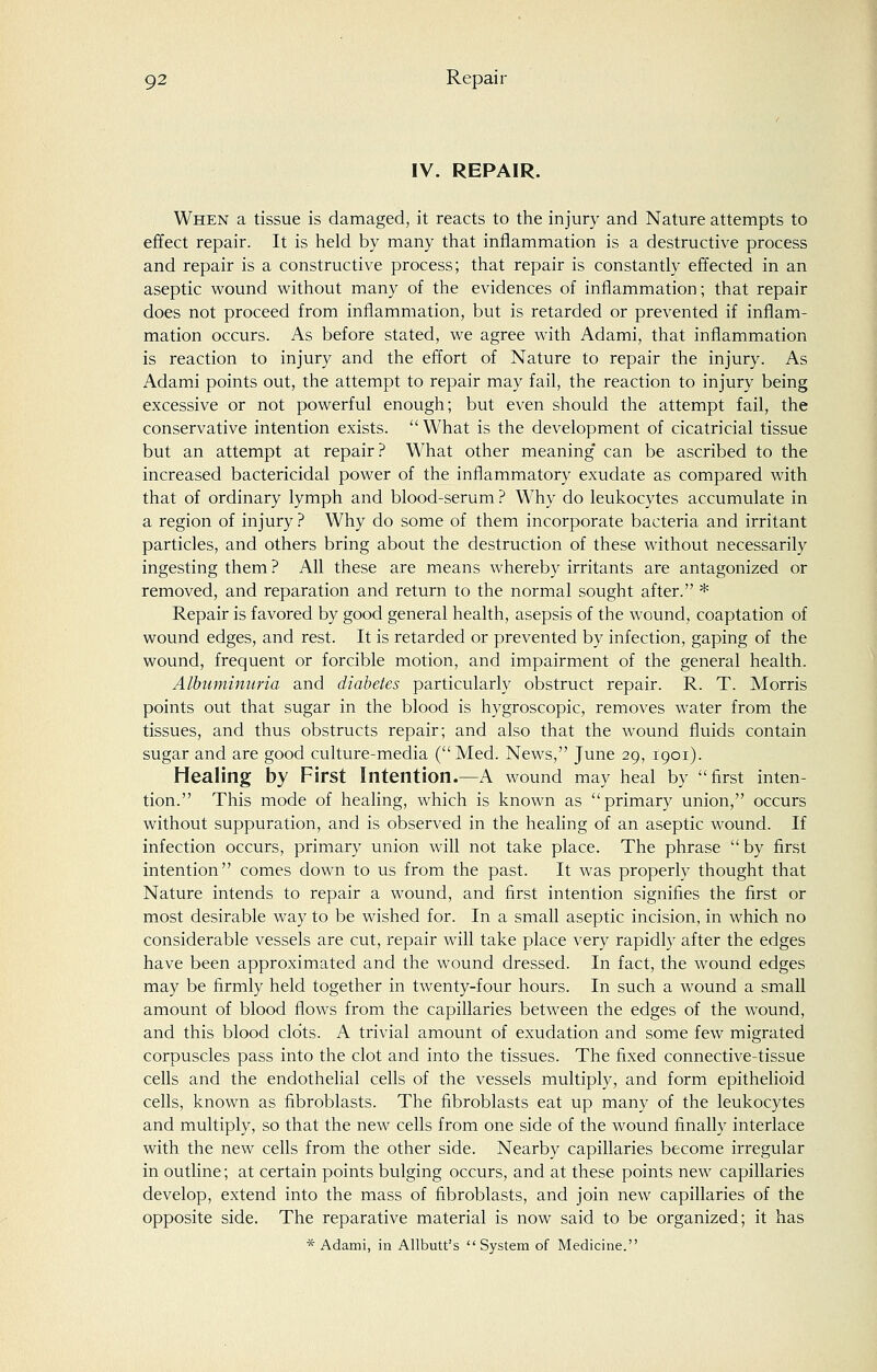 IV. REPAIR. When a tissue is damaged, it reacts to the injury and Nature attempts to effect repair. It is held by many that inflammation is a destructive process and repair is a constructive process; that repair is constantly effected in an aseptic wound without many of the evidences of inflammation; that repair does not proceed from inflammation, but is retarded or prevented if inflam- mation occurs. As before stated, we agree with Adami, that inflammation is reaction to injury and the effort of Nature to repair the injury. As Adami points out, the attempt to repair may fail, the reaction to injury being excessive or not powerful enough; but even should the attempt fail, the conservative intention exists. What is the development of cicatricial tissue but an attempt at repair? What other meaning can be ascribed to the increased bactericidal power of the inflammatory exudate as compared with that of ordinary lymph and blood-serum ? Why do leukocytes accumulate in a region of injury ? Why do some of them incorporate bacteria and irritant particles, and others bring about the destruction of these without necessarily ingesting them ? All these are means whereby irritants are antagonized or removed, and reparation and return to the normal sought after. * Repair is favored by good general health, asepsis of the wound, coaptation of wound edges, and rest. It is retarded or prevented by infection, gaping of the wound, frequent or forcible motion, and impairment of the general health. Albuminuria and diabetes particularly obstruct repair. R. T. Morris points out that sugar in the blood is hygroscopic, removes water from the tissues, and thus obstructs repair; and also that the wound fluids contain sugar and are good culture-media (Med. News, June 29, 1901). Healing by First Intention.—A wound may heal by first inten- tion. This mode of healing, which is known as primary union, occurs without suppuration, and is observed in the healing of an aseptic wound. If infection occurs, primary union will not take place. The phrase by first intention comes down to us from the past. It was properly thought that Nature intends to repair a wound, and first intention signifies the first or most desirable way to be wished for. In a small aseptic incision, in which no considerable vessels are cut, repair will take place very rapidly after the edges have been approximated and the wound dressed. In fact, the wound edges may be firmly held together in twenty-four hours. In such a wound a small amount of blood flows from the capillaries between the edges of the wound, and this blood clots. A trivial amount of exudation and some few migrated corpuscles pass into the clot and into the tissues. The fixed connective-tissue cells and the endothelial cells of the vessels multiply, and form epithelioid cells, known as fibroblasts. The fibroblasts eat up many of the leukocytes and multiply, so that the new cells from one side of the wound finally interlace with the new cells from the other side. Nearby capillaries become irregular in outline; at certain points bulging occurs, and at these points new capillaries develop, extend into the mass of fibroblasts, and join new capillaries of the opposite side. The reparative material is now said to be organized; it has * Adami, in Allbutt's System of Medicine.