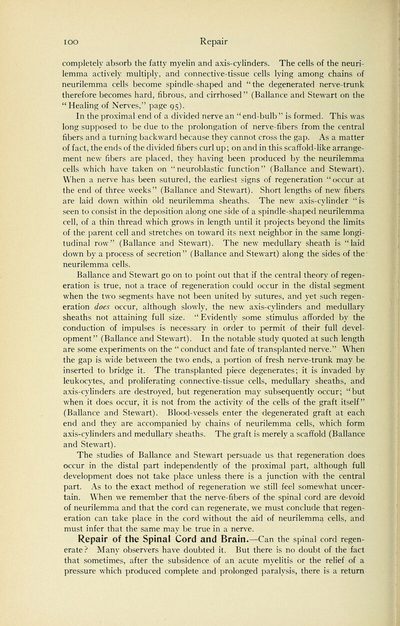 completely absorb the fatty myelin and axis-cylinders. The cells of the neuri- lemma actively multiply, and connective-tissue cells lying among chains of neurilemma cells become spindle-shaped and the degenerated nerve-trunk therefore becomes hard, fibrous, and cirrhosed (Ballance and Stewart on the Healing of Nerves, page 95). In the proximal end of a divided nerve an  end-bulb  is formed. This was long supposed to be due to the prolongation of nerve-fibers from the central fibers and a turning backward because they cannot cross the gap. As a matter of fact, the ends of the divided fibers curl up; on and in this scaffold-like arrange- ment new fibers are placed, they having been produced by the neurilemma cells which have taken on  neuroblastic function (Ballance and Stewart). When a nerve has been sutured, the earliest signs of regeneration occur at the end of three weeks (Ballance and Stewart). Short lengths of new fibers are laid down within old neurilemma sheaths. The new axis-cylinder is seen to consist in the deposition along one side of a spindle-shaped neurilemma cell, of a thin thread which grows in length until it projects beyond the limits of the parent cell and stretches on toward its next neighbor in the same longi- tudinal row (Ballance and Stewart). The new medullary sheath is laid down by a process of secretion (Ballance and Stewart) along the sides of the neurilemma cells. Ballance and Stewart go on to point out that if the central theory of regen- eration is true, not a trace of regeneration could occur in the distal segment when the two segments have not been united by sutures, and yet such regen- eration does occur, although slowly, the new axis-cylinders and medullary sheaths not attaining full size.  Evidently some stimulus afforded by the conduction of impulses is necessary in order to permit of their full devel- opment (Ballance and Stewart). In the notable study quoted at such length are some experiments on the  conduct and fate of transplanted nerve. When the gap is wide between the two ends, a portion of fresh nerve-trunk may be inserted to bridge it. The transplanted piece degenerates; it is invaded by leukocytes, and proliferating connective-tissue cells, medullary sheaths, and axis-cylinders are destroyed, but regeneration may subsequently occur; but when it does occur, it is not from the activity of the cells of the graft itself (Ballance and Stewart). Blood-vessels enter the degenerated graft at each end and they are accompanied by chains of neurilemma cells, which form axis-cylinders and medullary sheaths. The graft is merely a scaffold (Ballance and Stewart). The studies of Ballance and Stewart persuade us that regeneration does occur in the distal part independently of the proximal part, although full development does not take place unless there is a junction with the central part. As to the exact method of regeneration we still feel somewhat uncer- tain. When we remember that the nerve-fibers of the spinal cord are devoid of neurilemma and that the cord can regenerate, we must conclude that regen- eration can take place in the cord without the aid of neurilemma cells, and must infer that the same may be true in a nerve. Repair of the Spinal Cord and Brain.—Can the spinal cord regen- erate? Many observers have doubted it. But there is no doubt of the fact that sometimes, after the subsidence of an acute myelitis or the relief of a pressure which produced complete and prolonged paralysis, there is a return