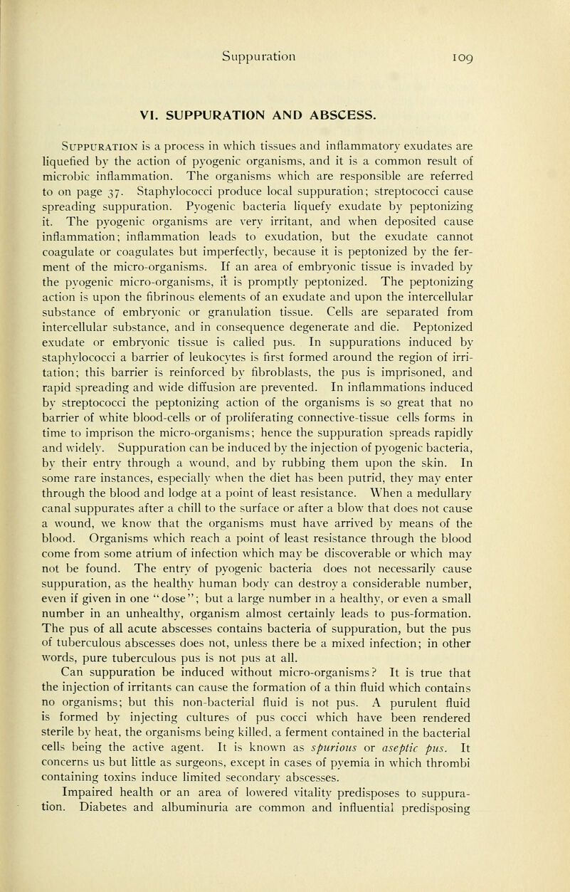 VI. SUPPURATION AND ABSCESS. Suppuration is a process in which tissues and inflammatory exudates are liquefied by the action of pyogenic organisms, and it is a common result of microbic inflammation. The organisms which are responsible are referred to on page 37. Staphylococci produce local suppuration; streptococci cause spreading suppuration. Pyogenic bacteria liquefy exudate by peptonizing it. The pyogenic organisms are very irritant, and when deposited cause inflammation; inflammation leads to exudation, but the exudate cannot coagulate or coagulates but imperfectly, because it is peptonized by the fer- ment of the micro-organisms. If an area of embryonic tissue is invaded by the pvogenic micro-organisms, it is promptly peptonized. The peptonizing action is upon the fibrinous elements of an exudate and upon the intercellular substance of embryonic or granulation tissue. Cells are separated from intercellular substance, and in consequence degenerate and die. Peptonized exudate or embryonic tissue is called pus. In suppurations induced by staphylococci a barrier of leukocytes is first formed around the region of irri- tation; this barrier is reinforced by fibroblasts, the pus is imprisoned, and rapid spreading and wide diffusion are prevented. In inflammations induced by streptococci the peptonizing action of the organisms is so great that no barrier of white blood-cells or of proliferating connective-tissue cells forms in time to imprison the micro-organisms; hence the suppuration spreads rapidly and widely. Suppuration can be induced by the injection of pyogenic bacteria, by their entry through a wound, and by rubbing them upon the skin. In some rare instances, especially when the diet has been putrid, they may enter through the blood and lodge at a point of least resistance. When a medullary canal suppurates after a chill to the surface or after a blow that does not cause a wound, we know that the organisms must have arrived by means of the blood. Organisms which reach a point of least resistance through the blood come from some atrium of infection which may be discoverable or which may not be found. The entry of pyogenic bacteria does not necessarily cause suppuration, as the healthy human body can destroy a considerable number, even if given in one dose; but a large number in a healthy, or even a small number in an unhealthy, organism almost certainly leads to pus-formation. The pus of all acute abscesses contains bacteria of suppuration, but the pus of tuberculous abscesses does not, unless there be a mixed infection; in other words, pure tuberculous pus is not pus at all. Can suppuration be induced without micro-organisms? It is true that the injection of irritants can cause the formation of a thin fluid which contains no organisms; but this non-bacterial fluid is not pus. A purulent fluid is formed by injecting cultures of pus cocci which have been rendered sterile by heat, the organisms being killed, a ferment contained in the bacterial cells being the active agent. It is known as spurious or aseptic pus. It concerns us but little as surgeons, except in cases of pyemia in which thrombi containing toxins induce limited secondary abscesses. Impaired health or an area of lowered vitality predisposes to suppura- tion. Diabetes and albuminuria are common and influential predisposing