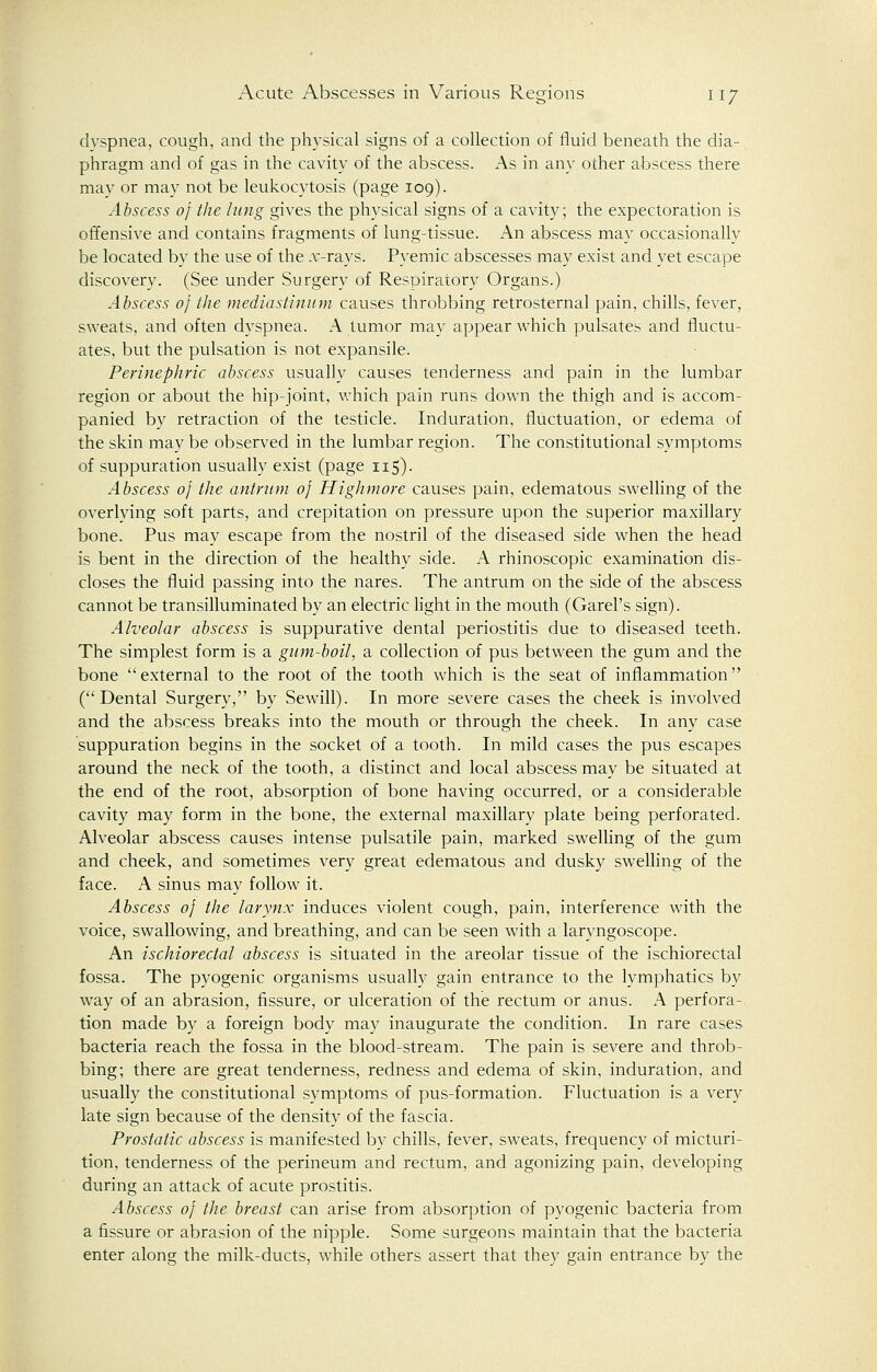 dyspnea, cough, and the physical signs of a collection of fluid beneath the dia- phragm and of gas in the cavity of the abscess. As in any other abscess there may or may not be leukocytosis (page 109). Abscess of the lung gives the physical signs of a cavity; the expectoration is offensive and contains fragments of lung-tissue. An abscess may occasionally be located by the use of the .x-rays. Pyemic abscesses may exist and yet escape discovery. (See under Surgery of Respiratory Organs.) Abscess of the mediastinum causes throbbing retrosternal pain, chills, fever, sweats, and often dyspnea. A tumor may appear which pulsates and fluctu- ates, but the pulsation is not expansile. Perinephric abscess usually causes tenderness and pain in the lumbar region or about the hip-joint, which pain runs down the thigh and is accom- panied by retraction of the testicle. Induration, fluctuation, or edema of the skin may be observed in the lumbar region. The constitutional symptoms of suppuration usually exist (page 115). Abscess of the antrum of High more causes pain, edematous swelling of the overlving soft parts, and crepitation on pressure upon the superior maxillary bone. Pus may escape from the nostril of the diseased side when the head is bent in the direction of the healthy side. A rhinoscopic examination dis- closes the fluid passing into the nares. The antrum on the side of the abscess cannot be transilluminated by an electric light in the mouth (Garel's sign). Alveolar abscess is suppurative dental periostitis due to diseased teeth. The simplest form is a gum-boil, a collection of pus between the gum and the bone external to the root of the tooth which is the seat of inflammation (Dental Surgery, by Sewill). In more severe cases the cheek is involved and the abscess breaks into the mouth or through the cheek. In any case suppuration begins in the socket of a tooth. In mild cases the pus escapes around the neck of the tooth, a distinct and local abscess may be situated at the end of the root, absorption of bone having occurred, or a considerable cavity may form in the bone, the external maxillary plate being perforated. Alveolar abscess causes intense pulsatile pain, marked swelling of the gum and cheek, and sometimes very great edematous and dusky swelling of the face. A sinus may follow it. Abscess of the larynx induces violent cough, pain, interference with the voice, swallowing, and breathing, and can be seen with a laryngoscope. An ischiorectal abscess is situated in the areolar tissue of the ischiorectal fossa. The pyogenic organisms usually gain entrance to the lymphatics by way of an abrasion, fissure, or ulceration of the rectum or anus. A perfora- tion made by a foreign body may inaugurate the condition. In rare cases bacteria reach the fossa in the blood-stream. The pain is severe and throb- bing; there are great tenderness, redness and edema of skin, induration, and usually the constitutional symptoms of pus-formation. Fluctuation is a very late sign because of the density of the fascia. Prostatic abscess is manifested by chills, fever, sweats, frequency of micturi- tion, tenderness of the perineum and rectum, and agonizing pain, developing during an attack of acute prostitis. Abscess of the breast can arise from absorption of pyogenic bacteria from a fissure or abrasion of the nipple. Some surgeons maintain that the bacteria enter along the milk-ducts, while others assert that they gain entrance by the