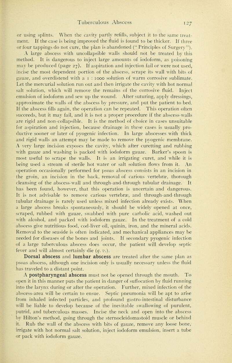 or using splints. When the cavity partly refills, subject it to the same treat- ment. If the case is being improved the fluid is found to be thicker. If three or four tappings do not cure, the plan is abandoned ( Principles of Surgery). A large abscess with uncollapsible walls should not be treated by this method. It is dangerous to inject large amounts of iodoform, as poisoning may be produced (page 27). If aspiration and injection fail or were not used, incise the most dependent portion of the abscess, scrape its wall with bits of gauze, and overdistend with a 1 : 1000 solution of warm corrosive sublimate. Let the mercurial solution run out and then irrigate the cavity with hot normal salt solution, which will remove the remains of the corrosive fluid. Inject emulsion of iodoform and sew up the wound. After suturing, apply dressings, approximate the walls of the abscess by pressure, and put the patient to bed. If the abscess fills again, the operation can be repeated. This operation often succeeds, but it may fail, and it is not a proper procedure if the abscess-walls are rigid and non-collapsible. It is the method of choice in cases unsuitable for aspiration and injection, because drainage in these cases is usually pro- ductive sooner or later of pyogenic infection. In large abscesses with thick and rigid walls an attempt may be made to remove the pyogenic membrane. A very large incision exposes the cavity, which after curetting and rubbing with gauze and washing is packed with iodoform gauze. Barker's spoon is most useful to scrape the walls. It is an irrigating curet, and while it is being used a stream of sterile hot water or salt solution flows from it. An operation occasionally performed for psoas abscess consists in an incision in the groin, an incision in the back, removal of carious vertebra?, thorough cleansing of the abscess-wall and through-and-through tubular drainage. It has been found, however, that this operation is uncertain and dangerous. It is not advisable to remove carious vertebrae, and through-and-through tubular drainage is rarely used unless mixed infection already exists. When a large abscess breaks spontaneously, it should be widely opened at once, scraped, rubbed with gauze, swabbed with pure carbolic acid, washed out with alcohol, and packed with iodoform gauze. In the treatment of a cold abscess give nutritious food, cod-liver oil, quinin, iron, and the mineral acids. Removal to the seaside is often indicated, and mechanical appliances may be needed for diseases of the bones and joints. If secondary pyogenic infection of a large tuberculous abscess does occur, the patient will develop septic fever and will almost certainly die (q. v.). Dorsal abscess and lumbar abscess are treated after the same plan as psoas abscess, although one incision only is usually necessary unless the fluid has traveled to a distant point. A postpharyngeal abscess must not be opened through the mouth. To open it in this manner puts the patient in danger of suffocation by fluid running into the larynx during or after the operation. Further, mixed infection of the abscess-area will be certain to ensue. Septic pneumonia will be apt to arise from inhaled infected particles, and profound gastro-intestinal disturbance will be liable to develop because of the inevitable swallowing of purulent, putrid, and tuberculous masses. Incise the neck and open into the abscess by Hilton's method, going through the sternocleidomastoid muscle or behind it. Rub the wall of the abscess with bits of gauze, remove any loose bone,- irrigate with hot normal salt solution, inject iodoform emulsion, insert a tube or pack with iodoform gauze.