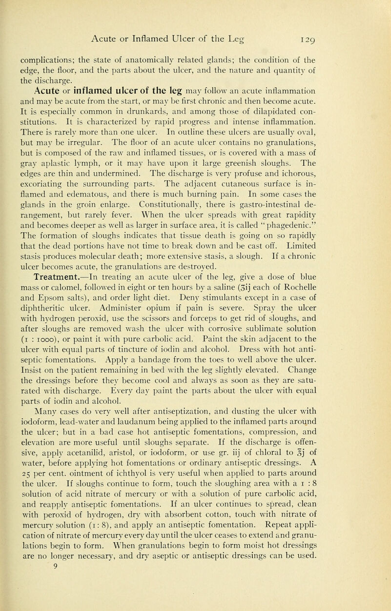 complications; the state of anatomically related glands; the condition of the edge, the floor, and the parts about the ulcer, and the nature and quantity of the discharge. Acute or inflamed ulcer of the leg may follow an acute inflammation and may be acute from the start, or may be first chronic and then become acute. It is especially common in drunkards, and among those of dilapidated con- stitutions. It is characterized by rapid progress and intense inflammation. There is rarely more than one ulcer. In outline these ulcers are usually oval, but may be irregular. The floor of an acute ulcer contains no granulations, but is composed of the raw and inflamed tissues, or is covered with a mass of gray aplastic lymph, or it may have upon it large greenish sloughs. The edges are thin and undermined. The discharge is very profuse and ichorous, excoriating the surrounding parts. The adjacent cutaneous surface is in- flamed and edematous, and there is much burning pain. In some cases the glands in the groin enlarge. Constitutionally, there is gastro-intestinal de- rangement, but rarely fever. When the ulcer spreads with great rapidity and becomes deeper as well as larger in surface area, it is called phagedenic. The formation of sloughs indicates that tissue death is going on so rapidly that the dead portions have not time to break down and be cast off. Limited stasis produces molecular death; more extensive stasis, a slough. If a chronic ulcer becomes acute, the granulations are destroyed. Treatment.—In treating an acute ulcer of the leg, give a dose of blue mass or calomel, followed in eight or ten hours by a saline (3ij each of Rochelle and Epsom salts), and order light diet. Deny stimulants except in a case of diphtheritic ulcer. Administer opium if pain is severe. Spray the ulcer with hydrogen peroxid, use the scissors and forceps to get rid of sloughs, and after sloughs are removed wash the ulcer with corrosive sublimate solution (1 : 1000), or paint it with pure carbolic acid. Paint the skin adjacent to the ulcer with equal parts of tincture of iodin and alcohol. Dress with hot anti- septic fomentations. Apply a bandage from the toes to well above the ulcer. Insist on the patient remaining in bed with the leg slightly elevated. Change the dressings before they become cool and always as soon as they are satu- rated with discharge. Every day paint the parts about the ulcer with equal parts of iodin and alcohol. Many cases do very well after antiseptization, and dusting the ulcer with iodoform, lead-water and laudanum being applied to the inflamed parts around the ulcer; but in a bad case hot antiseptic fomentations, compression, and elevation are more useful until sloughs separate. If the discharge is offen- sive, apply acetanilid, aristol, or iodoform, or use gr. iij of chloral to 5j of water, before applying hot fomentations or ordinary antiseptic dressings. A 25 per cent, ointment of ichthyol is very useful when applied to parts around the ulcer. If sloughs continue to form, touch the sloughing area with a 1 : 8 solution of acid nitrate of mercury or with a solution of pure carbolic acid, and reapply antiseptic fomentations. If an ulcer continues to spread, clean with peroxid of hydrogen, dry with absorbent cotton, touch with nitrate of mercury solution (1: 8), and apply an antiseptic fomentation. Repeat appli- cation of nitrate of mercury every day until the ulcer ceases to extend and granu- lations begin to form. When granulations begin to form moist hot dressings are no longer necessary, and dry aseptic or antiseptic dressings can be used. 9