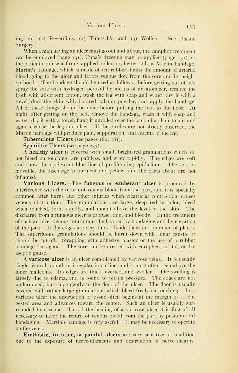 ing are—(i) Reverdin's, (2) Thiersch's, and (3) Wolfe's. (See Plastic Surgery.) When a man having an ulcer must go out and about, the camphor treatment can be employed (page 131), Unna's dressing may be applied (page 131), or the patient can use a firmly applied roller, or, better still, a Martin bandage. Martin's bandage, which is made of red rubber, limits the amount of arterial blood going to the ulcer and favors venous flow from the sore and its neigh- borhood. The bandage should be used as follows: Before getting out of bed spray the sore with hydrogen peroxid by means of an atomizer, remove the froth with absorbent cotton, wash the leg with soap and water, dry it with a towel, dust the skin with borated talcum powder, and apply the bandage. All of these things should be done before putting the foot to the floor. At night, after getting on the bed, remove the bandage, wash it with soap and water, dry it with a towel, hang it unrolled over the back of a chair to air, and again cleanse the leg and ulcer. If these rules are not strictly observed, the Martin bandage will produce pain, suppuration, and eczema of the leg. Tuberculous Ulcers (seepages 180, 181). Syphilitic Ulcers (see page 233). A healthy ulcer is covered with small, bright-red granulations which do not bleed on touching, are painless, and grow rapidly. The edges are soft and show the opalescent blue line of proliferating epithelium. The sore is movable, the discharge is purulent and yellow, and the parts about are not inflamed. Various Ulcers.—The fungous or exuberant ulcer is produced by interference with the return of venous blood from the part, and it is specially common after burns and other injuries when cicatricial contraction causes venous obstruction. The granulations are large, deep red in color, bleed when touched, form rapidly, and mount above the level of the skin. The discharge from a fungous ulcer is profuse, thin, and bloody. In the treatment of such an ulcer venous return must be favored by bandaging and by elevation of the part. If the edges are very thick, divide them in a number of places. The superfluous granulations should be burnt down with lunar caustic or should be cut off. Strapping with adhesive plaster or the use of a rubber bandage does good. The sore can be dressed with europhen, aristol, or dry aseptic gauze. A varicose ulcer is an ulcer complicated by varicose veins. It is usually single, is oval, round, or irregular in outline, and is most often seen above the inner malleolus. Its edges are thick, everted, and swollen. The swelling is largely due to edema, and is found to pit on pressure. The edges are not undermined, but slope gently to the floor of the ulcer. The floor is usually covered with rather large granulations which bleed freely on touching. In a varicose ulcer the destruction of tissue often begins at the margin of a con- gested area and advances toward the center. Such an ulcer is usually sur- rounded by eczema. To aid the healing of a varicose ulcer it is first of all necessary to favor the return of venous blood from the part by position and bandaging. Martin's bandage is very useful. It may be necessary to operate on the veins. Erethistic, irritable, or painful ulcers are very sensitive, a condition due to the exposure of nerve-filaments and destruction of nerve-sheaths.