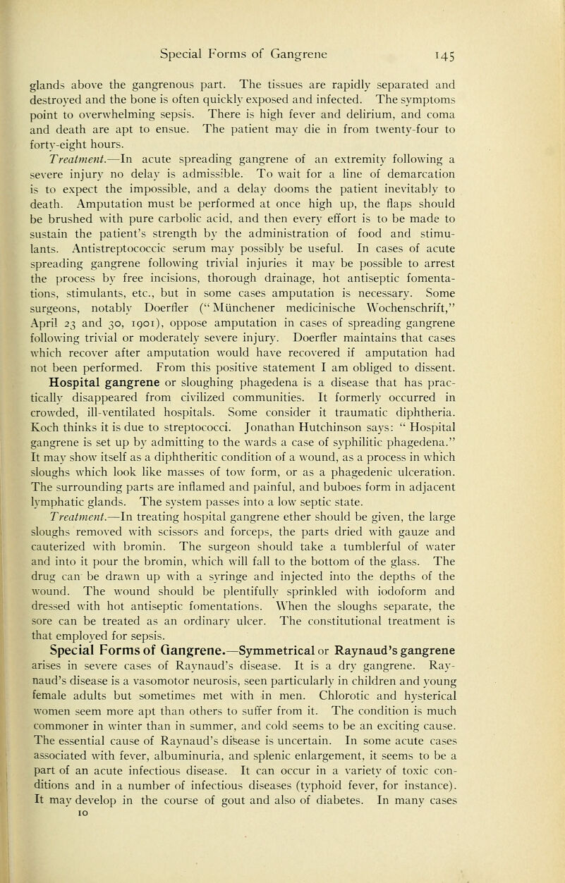 glands above the gangrenous part. The tissues are rapidly separated and destroyed and the bone is often quickly exposed and infected. The symptoms point to overwhelming sepsis. There is high fever and delirium, and coma and death are apt to ensue. The patient may die in from twenty-four to forty-eight hours. Treatment.—In acute spreading gangrene of an extremity following a severe injury no delay is admissible. To wait for a line of demarcation is to expect the impossible, and a delay dooms the patient inevitably to death. Amputation must be performed at once high up, the flaps should be brushed with pure carbolic acid, and then every effort is to be made to sustain the patient's strength by the administration of food and stimu- lants. Antistreptococcic serum may possibly be useful. In cases of acute spreading gangrene following trivial injuries it may be possible to arrest the process by free incisions, thorough drainage, hot antiseptic fomenta- tions, stimulants, etc., but in some cases amputation is necessary. Some surgeons, notably Doerfler ( Munchener medicinische Wochenschrift, April 23 and 30, 1901), oppose amputation in cases of spreading gangrene following trivial or moderately severe injury. Doerfler maintains that cases which recover after amputation would have recovered if amputation had not been performed. From this positive statement I am obliged to dissent. Hospital gangrene or sloughing phagedena is a disease that has prac- ticallv disappeared from civilized communities. It formerly occurred in crowded, ill-ventilated hospitals. Some consider it traumatic diphtheria. Koch thinks it is due to streptococci. Jonathan Hutchinson says:  Hospital gangrene is set up by admitting to the wards a case of syphilitic phagedena. It may show itself as a diphtheritic condition of a wound, as a process in which sloughs which look like masses of tow form, or as a phagedenic ulceration. The surrounding parts are inflamed and painful, and buboes form in adjacent lymphatic glands. The system passes into a low septic state. Treatment.—In treating hospital gangrene ether should be given, the large sloughs removed with scissors and forceps, the parts dried with gauze and cauterized with bromin. The surgeon should take a tumblerful of water and into it pour the bromin, which will fall to the bottom of the glass. The drug can be drawn up with a syringe and injected into the depths of the wound. The wound should be plentifully sprinkled with iodoform and dressed with hot antiseptic fomentations. When the sloughs separate, the sore can be treated as an ordinary ulcer. The constitutional treatment is that employed for sepsis. Special Forms of Gangrene.—Symmetrical or Raynaud's gangrene arises in severe cases of Raynaud's disease. It is a dry gangrene. Ray- naud's disease is a vasomotor neurosis, seen particularly in children and young female adults but sometimes met with in men. Chlorotic and hysterical women seem more apt than others to suffer from it. The condition is much commoner in winter than in summer, and cold seems to be an exciting cause. The essential cause of Raynaud's disease is uncertain. In some acute cases associated with fever, albuminuria, and splenic enlargement, it seems to be a part of an acute infectious disease. It can occur in a variety of toxic con- ditions and in a number of infectious diseases (typhoid fever, for instance). It may develop in the course of gout and also of diabetes. In many cases