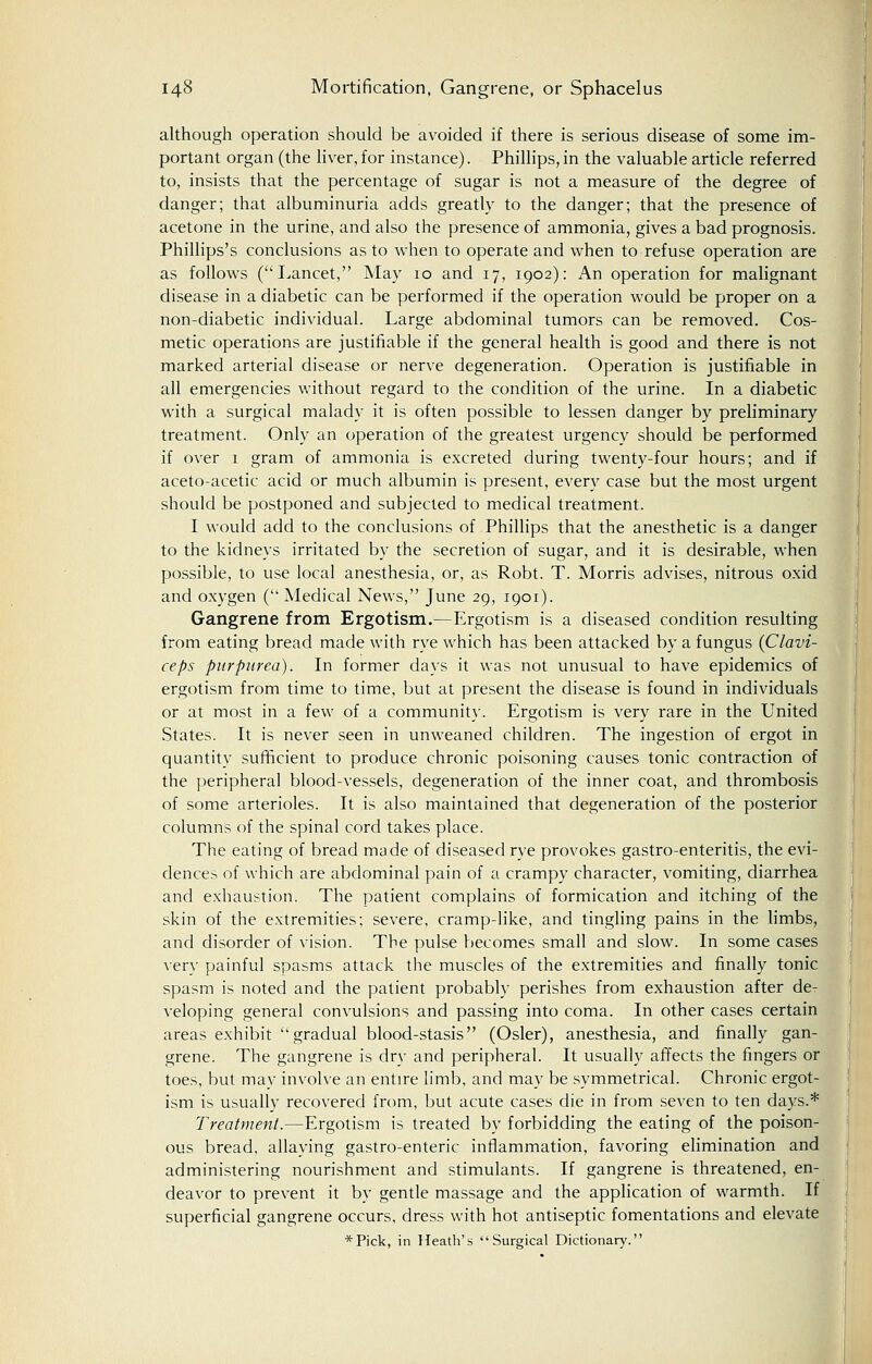 although operation should be avoided if there is serious disease of some im- portant organ (the liver, for instance). Phillips, in the valuable article referred to, insists that the percentage of sugar is not a measure of the degree of danger; that albuminuria adds greatly to the danger; that the presence of acetone in the urine, and also the presence of ammonia, gives a bad prognosis. Phillips's conclusions as to when to operate and when to refuse operation are as follows (Lancet, May 10 and 17, 1902): An operation for malignant disease in a diabetic can be performed if the operation would be proper on a non-diabetic individual. Large abdominal tumors can be removed. Cos- metic operations are justifiable if the general health is good and there is not marked arterial disease or nerve degeneration. Operation is justifiable in all emergencies without regard to the condition of the urine. In a diabetic with a surgical malady it is often possible to lessen danger by preliminary treatment. Only an operation of the greatest urgency should be performed if over 1 gram of ammonia is excreted during twenty-four hours; and if aceto-acetic acid or much albumin is present, every case but the most urgent should be postponed and subjected to medical treatment. I would add to the conclusions of Phillips that the anesthetic is a danger to the kidneys irritated by the secretion of sugar, and it is desirable, when possible, to use local anesthesia, or, as Robt. T. Morris advises, nitrous oxid and oxygen ( Medical News, June 29, 1901). Gangrene from Ergotism.—Ergotism is a diseased condition resulting from eating bread made with rye which has been attacked by a fungus (Clavi- ceps purpurea). In former days it was not unusual to have epidemics of ergotism from time to time, but at present the disease is found in individuals or at most in a few of a community. Ergotism is very rare in the United States. It is never seen in unweaned children. The ingestion of ergot in quantity sufficient to produce chronic poisoning causes tonic contraction of the peripheral blood-vessels, degeneration of the inner coat, and thrombosis of some arterioles. It is also maintained that degeneration of the posterior columns of the spinal cord takes place. The eating of bread made of diseased rye provokes gastro-enteritis, the evi- dences of which are abdominal pain of a crampy character, vomiting, diarrhea and exhaustion. The patient complains of formication and itching of the skin of the extremities; severe, cramp-like, and tingling pains in the limbs, and disorder of vision. The pulse becomes small and slow. In some cases very painful spasms attack the muscles of the extremities and finally tonic spasm is noted and the patient probably perishes from exhaustion after de- veloping general convulsions and passing into coma. In other cases certain areas exhibit gradual blood-stasis (Osier), anesthesia, and finally gan- grene. The gangrene is dry and peripheral. It usually affects the fingers or toes, but may involve an entire limb, and may be symmetrical. Chronic ergot- ism is usually recovered from, but acute cases die in from seven to ten days.* Treatment.—Ergotism is treated by forbidding the eating of the poison- ous bread, allaying gastro-enteric inflammation, favoring elimination and administering nourishment and stimulants. If gangrene is threatened, en- deavor to prevent it by gentle massage and the application of warmth. If superficial gangrene occurs, dress with hot antiseptic fomentations and elevate *Pick, in Heath's Surgical Dictionary.