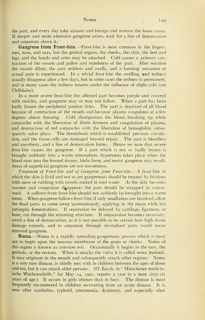 the part, and every day take scissors and forceps and remove the loose crusts. If deeper and more extensive gangrene arises, wait for a line of demarcation and amputate above it. Gangrene from Frost-bite.—Frost-bite is most common in the fingers, toes, nose, and ears, but the genital organs, the cheeks, the chin, the feet and legs, and the hands and arms may be attacked. Cold causes a primary con- traction of the vessels and pallor and numbness of the part. After reaction the vessels dilate, the part reddens and swells, and a burning sensation or actual pain is experienced. In a trivial frost-bite the swelling and redness usually disappear after a few days, but in some cases the redness is permanent, and in many cases the redness returns under the influence of slight cold (see Chilblains). In a more severe frost-bite the affected part becomes purple and covered with vesicles, and gangrene may or may not follow. When a part has been badly frozen the peripheral portion dries. The part is deprived of all blood because of contraction of the vessels and because plasma coagulates at a few degrees above freezing. Cold disorganizes the blood, breaking up white corpuscles with the liberation of fibrin ferment and coagulation of plasma, and destruction of red corpuscles with the liberation of hemoglobin subse- quentlv takes place. The thrombosis which is established prevents circula- tion, and the tissue-cells are damaged beyond repair. The part is bloodless and anesthetic, and a line of demarcation forms. Hence we note that severe frost-bite causes dry gangrene. If a part which is not so badly frozen is brought suddenly into a warm atmosphere, hyperemia takes place when the blood runs into the frosted tissues, blebs form, and moist gangrene may result. Areas of superficial gangrene are not uncommon. Treatment of Frost-bite and of Gangrene from Frost-bite.—A frost-bite in which the skin is livid and not as yet gangrenous should be treated by frictions with snow or rubbing with towels soaked in iced water. As the skin becomes warmer and congestion disappears the part should be wrapped in cotton- wool. A sufferer from frost-bite should not suddenly be brought into a warm room. When gangrene follows frost-bite, if only small areas are involved, allow the dead parts to come away spontaneously, applying in the mean while hot antiseptic fomentations. If separation be delayed by cartilage, ligament, or bone, cut through the retaining structure. If amputation becomes necessary, await a line of demarcation, as it is not possible to be certain how high tissue damage extends, and to amputate through devitalized parts would mean renewed gangrene. Noma.—Noma is a rapidly spreading gangrenous process which is most apt to begin upon the mucous membrane of the gums or cheeks. Noma of this region is known as cancrum oris. Occasionally it begins in the ears, the genitals, or the rectum. When it attacks the vulva it is called noma pndendi. It may originate in the mouth and subsequently attack other regions. Noma is a very rare disease, is chiefly met with in children between the ages of three and ten, but it can attack older persons. (O. Zusch, in  Miinchener medicin- ische Wochenschrift, for May 14, 1901, reports a case in a man sixty-six years of age.) It occurs in girls oftener than in boys. The disease is most frequently encountered in children recovering from an acute disease. It is seen after scarlatina, typhoid, pneumonia, dysentery, and especially after