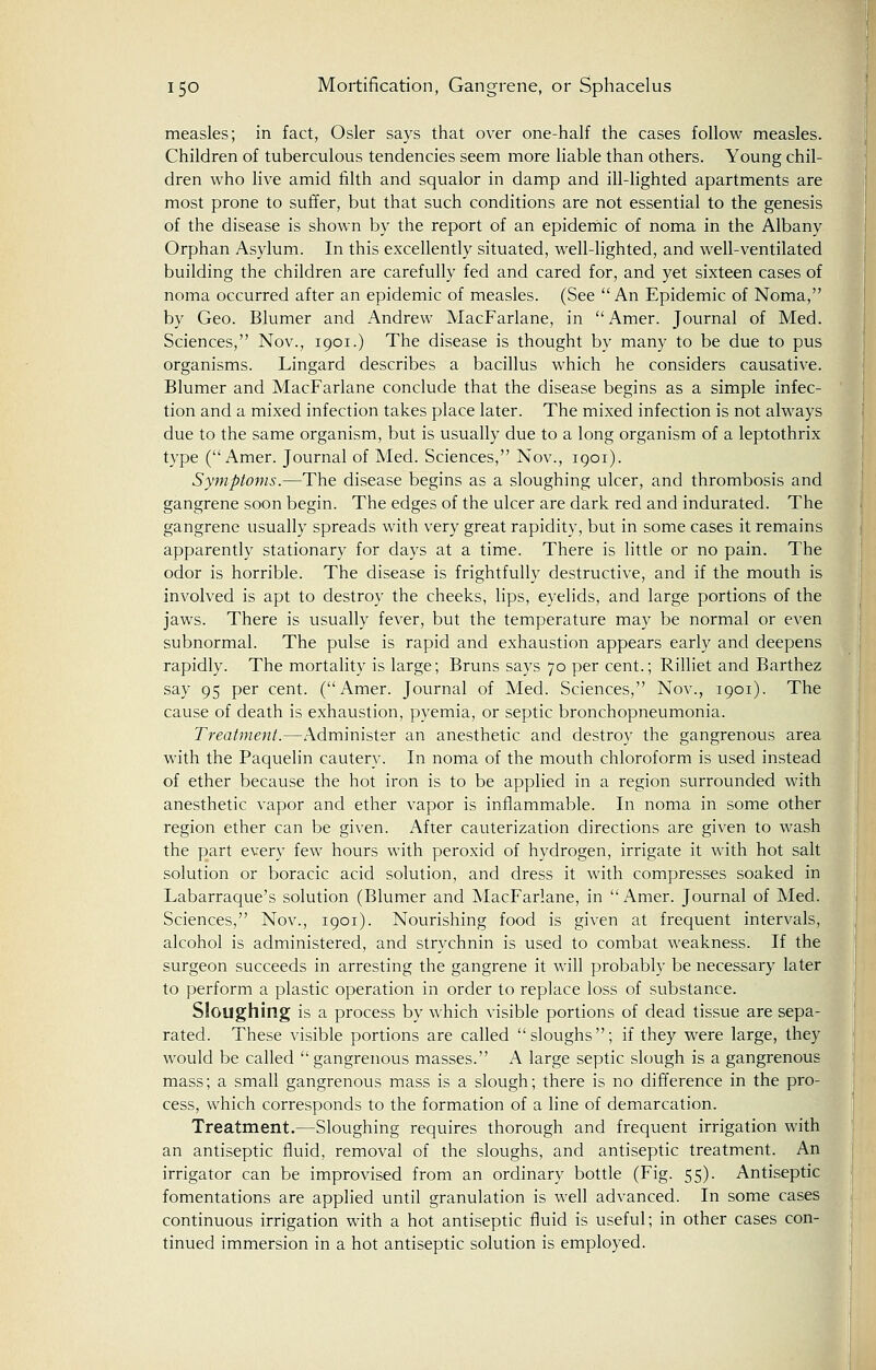measles; in fact, Osier says that over one-half the cases follow measles. Children of tuberculous tendencies seem more liable than others. Young chil- dren who live amid filth and squalor in damp and ill-lighted apartments are most prone to suffer, but that such conditions are not essential to the genesis of the disease is shown by the report of an epidemic of noma in the Albany Orphan Asylum. In this excellently situated, well-lighted, and well-ventilated building the children are carefully fed and cared for, and yet sixteen cases of noma occurred after an epidemic of measles. (See An Epidemic of Noma, by Geo. Blumer and Andrew MacFarlane, in Amer. Journal of Med. Sciences, Nov., 1901.) The disease is thought by many to be due to pus organisms. Lingard describes a bacillus which he considers causative. Blumer and MacFarlane conclude that the disease begins as a simple infec- tion and a mixed infection takes place later. The mixed infection is not always due to the same organism, but is usually due to a long organism of a leptothrix type (Amer. Journal of Med. Sciences, Nov., 1901). Symptoms.—The disease begins as a sloughing ulcer, and thrombosis and gangrene soon begin. The edges of the ulcer are dark red and indurated. The gangrene usually spreads with very great rapidity, but in some cases it remains apparently stationary for days at a time. There is little or no pain. The odor is horrible. The disease is frightfully destructive, and if the mouth is involved is apt to destroy the cheeks, lips, eyelids, and large portions of the jaws. There is usually fever, but the temperature may be normal or even subnormal. The pulse is rapid and exhaustion appears early and deepens rapidly. The mortality is large; Bruns says 70 per cent.; Rilliet and Barthez say 95 per cent. (Amer. Journal of Med. Sciences, Nov., 1901). The cause of death is exhaustion, pyemia, or septic bronchopneumonia. Treatment.—Administer an anesthetic and destroy the gangrenous area with the Paquelin cautery. In noma of the mouth chloroform is used instead of ether because the hot iron is to be applied in a region surrounded with anesthetic vapor and ether vapor is inflammable. In noma in some other region ether can be given. After cauterization directions are given to wash the part every few hours with peroxid of hydrogen, irrigate it with hot salt solution or boracic acid solution, and dress it with compresses soaked in Labarraque's solution (Blumer and MacFarlane, in  Amer. Journal of Med. Sciences, Nov., 1901). Nourishing food is given at frequent intervals, alcohol is administered, and strychnin is used to combat weakness. If the surgeon succeeds in arresting the gangrene it will probably be necessary later to perform a plastic operation in order to replace loss of substance. Sloughing is a process by which visible portions of dead tissue are sepa- rated. These visible portions are called sloughs; if they were large, they would be called  gangrenous masses. A large septic slough is a gangrenous mass; a small gangrenous mass is a slough; there is no difference in the pro- cess, which corresponds to the formation of a line of demarcation. Treatment.—Sloughing requires thorough and frequent irrigation with an antiseptic fluid, removal of the sloughs, and antiseptic treatment. An irrigator can be improvised from an ordinary bottle (Fig. 55). Antiseptic fomentations are applied until granulation is well advanced. In some cases continuous irrigation with a hot antiseptic fluid is useful; in other cases con- tinued immersion in a hot antiseptic solution is employed.