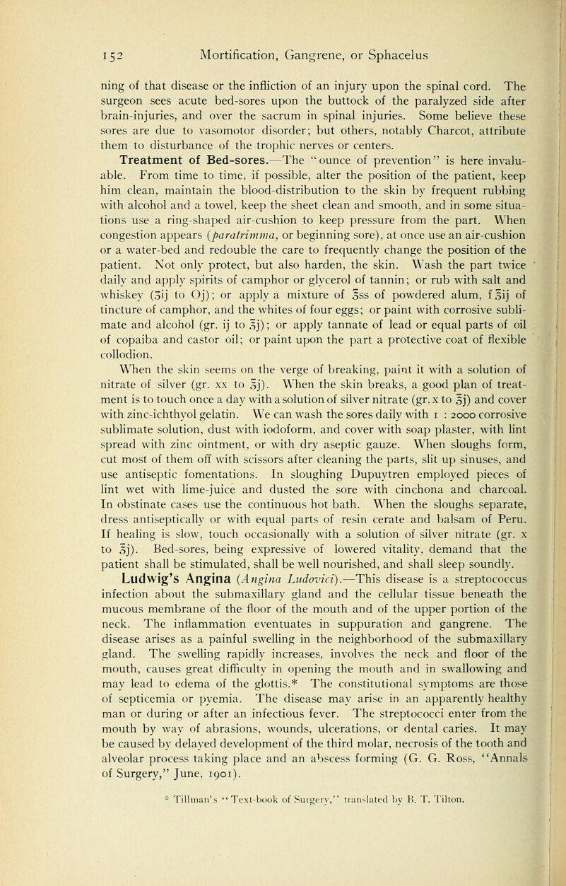 ning of that disease or the infliction of an injury upon the spinal cord. The surgeon sees acute bed-sores upon the buttock of the paralyzed side after brain-injuries, and over the sacrum in spinal injuries. Some believe these sores are due to vasomotor disorder; but others, notably Charcot, attribute them to disturbance of the trophic nerves or centers. Treatment of Bed-sores.—The ounce of prevention is here invalu- able. From time to time, if possible, alter the position of the patient, keep him clean, maintain the blood-distribution to the skin by frequent rubbing with alcohol and a towel, keep the sheet clean and smooth, and in some situa- tions use a ring-shaped air-cushion to keep pressure from the part. When congestion appears (paratrimma, or beginning sore), at once use an air-cushion or a water-bed and redouble the care to frequently change the position of the patient. Not only protect, but also harden, the skin. Wash the part twice daily and apply spirits of camphor or glycerol of tannin; or rub with salt and whiskey (oij to Oj); or apply a mixture of §ss of powdered alum, f ,?ij of tincture of camphor, and the whites of four eggs; or paint with corrosive subli- mate and alcohol (gr. ij to 3j); or apply tannate of lead or equal parts of oil of copaiba and castor oil; or paint upon the part a protective coat of flexible collodion. When the skin seems on the verge of breaking, paint it with a solution of nitrate of silver (gr. xx to sj). When the skin breaks, a good plan of treat- ment is to touch once a day with a solution of silver nitrate (gr. x to §j) and cover with zinc-ichthyol gelatin. We can wash the sores daily with 1 : 2000 corrosive sublimate solution, dust with iodoform, and cover with soap plaster, with lint spread with zinc ointment, or with dry aseptic gauze. When sloughs form, cut most of them off with scissors after cleaning the parts, slit up sinuses, and use antiseptic fomentations. In sloughing Dupuytren employed pieces of lint wet with lime-juice and dusted the sore with cinchona and charcoal. In obstinate cases use the continuous hot bath. When the sloughs separate, dress antiseptically or with equal parts of resin cerate and balsam of Peru. If healing is slow, touch occasionally with a solution of silver nitrate (gr. x to Sj)- Bed-sores, being expressive of lowered vitality, demand that the patient shall be stimulated, shall be well nourished, and shall sleep soundly. Ludwig's Angina (Angina Ludovici).—This disease is a streptococcus infection about the submaxillary gland and the cellular tissue beneath the mucous membrane of the floor of the mouth and of the upper portion of the neck. The inflammation eventuates in suppuration and gangrene. The disease arises as a painful swelling in the neighborhood of the submaxillary gland. The swelling rapidly increases, involves the neck and floor of the mouth, causes great difficulty in opening the mouth and in swallowing and may lead to edema of the glottis.* The constitutional symptoms are those of septicemia or pyemia. The disease may arise in an apparently healthy man or during or after an infectious fever. The streptococci enter from the mouth by way of abrasions, wounds, ulcerations, or dental caries. It may be caused by delayed development of the third molar, necrosis of the tooth and alveolar process taking place and an abscess forming (G. G. Ross, Annals of Surgery, June, 1901). * Tillman's Text-book of Surgery, translated by B. T. Tilton.
