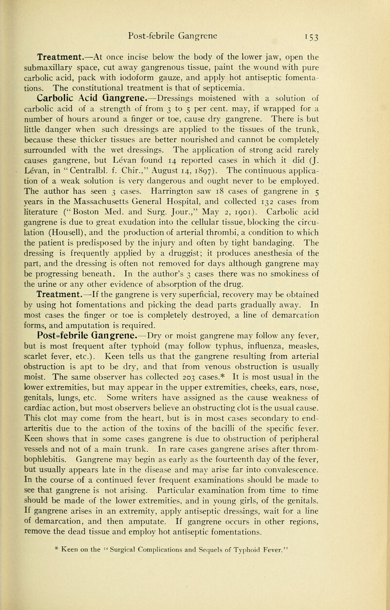 Treatment.—At once incise below the body of the lower jaw, open the submaxillary space, cut away gangrenous tissue, paint the wound with pure carbolic acid, pack with iodoform gauze, and apply hot antiseptic fomenta- tions. The constitutional treatment is that of septicemia. Carbolic Acid Gangrene.—Dressings moistened with a solution of carbolic acid of a strength of from 3 to 5 per cent, may, if wrapped for a number of hours around a finger or toe, cause dry gangrene. There is but little danger when such dressings are applied to the tissues of the trunk, because these thicker tissues are better nourished and cannot be completely surrounded with the wet dressings. The application of strong acid rarely causes gangrene, but Levan found 14 reported cases in which it did (J. Levan, in Centralbl. f. Chir., August 14, 1897). The continuous applica- tion of a weak solution is very dangerous and ought never to be employed. The author has seen 3 cases. Harrington saw 18 cases of gangrene in 5 years in the Massachusetts General Hospital, and collected 132 cases from literature (Boston Med. and Surg. Jour., May 2, 1901). Carbolic acid gangrene is due to great exudation into the cellular tissue, blocking the circu- lation (Housell), and the production of arterial thrombi, a condition to which the patient is predisposed by the injury and often by tight bandaging. The dressing is frequently applied by a druggist; it produces anesthesia of the part, and the dressing is often not removed for days although gangrene may be progressing beneath. In the author's 3 cases there was no smokiness of the urine or any other evidence of absorption of the drug. Treatment.—If the gangrene is very superficial, recovery may be obtained by using hot fomentations and picking the dead parts gradually away. In most cases the finger or toe is completely destroyed, a line of demarcation forms, and amputation is required. Post=febrile Gangrene.—Dry or moist gangrene may follow any fever, but is most frequent after typhoid (may follow typhus, influenza, measles, scarlet fever, etc.). Keen tells us that the gangrene resulting from arterial obstruction is apt to be dry, and that from venous obstruction is usually moist. The same observer has collected 203 cases.* It is most usual in the lower extremities, but may appear in the upper extremities, cheeks, ears, nose, genitals, lungs, etc. Some writers have assigned as the cause weakness of cardiac action, but most observers believe an obstructing clot is the usual cause. This clot may come from the heart, but is in most cases secondary to end- arteritis due to the action of the toxins of the bacilli of the specific fever. Keen shows that in some cases gangrene is due to obstruction of peripheral vessels and not of a main trunk. In rare cases gangrene arises after throm- bophlebitis. Gangrene may begin as early as the fourteenth day of the fever, but usually appears late in the disease and may arise far into convalescence. In the course of a continued fever frequent examinations should be made to see that gangrene is not arising. Particular examination from time to time should be made of the lower extremities, and in young girls, of the genitals. If gangrene arises in an extremity, apply antiseptic dressings, wait for a line of demarcation, and then amputate. If gangrene occurs in other regions, remove the dead tissue and employ hot antiseptic fomentations. * Keen on the '■' Surgical Complications and Sequels of Typhoid Fever.