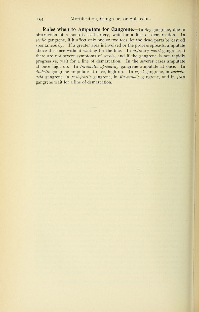 Rules when to Amputate for Gangrene.—In dry gangrene, due to obstruction of a non-diseased artery, wait for a line of demarcation. In senile gangrene, if it affect only one or two toes, let the dead parts be cast off spontaneously. If a greater area is involved or the process spreads, amputate above the knee without waiting for the line. In ordinary moist gangrene, if there are not severe symptoms of sepsis, and if the gangrene is not rapidly progressive, wait for a line of demarcation. In the severer cases amputate at once high up. In traumatic spreading gangrene amputate at once. In diabetic gangrene amputate at once, high up. In ergot gangrene, in carbolic acid gangrene, in post-febrile gangrene, in Raynaud's gangrene, and in frost gangrene wait for a line of demarcation.