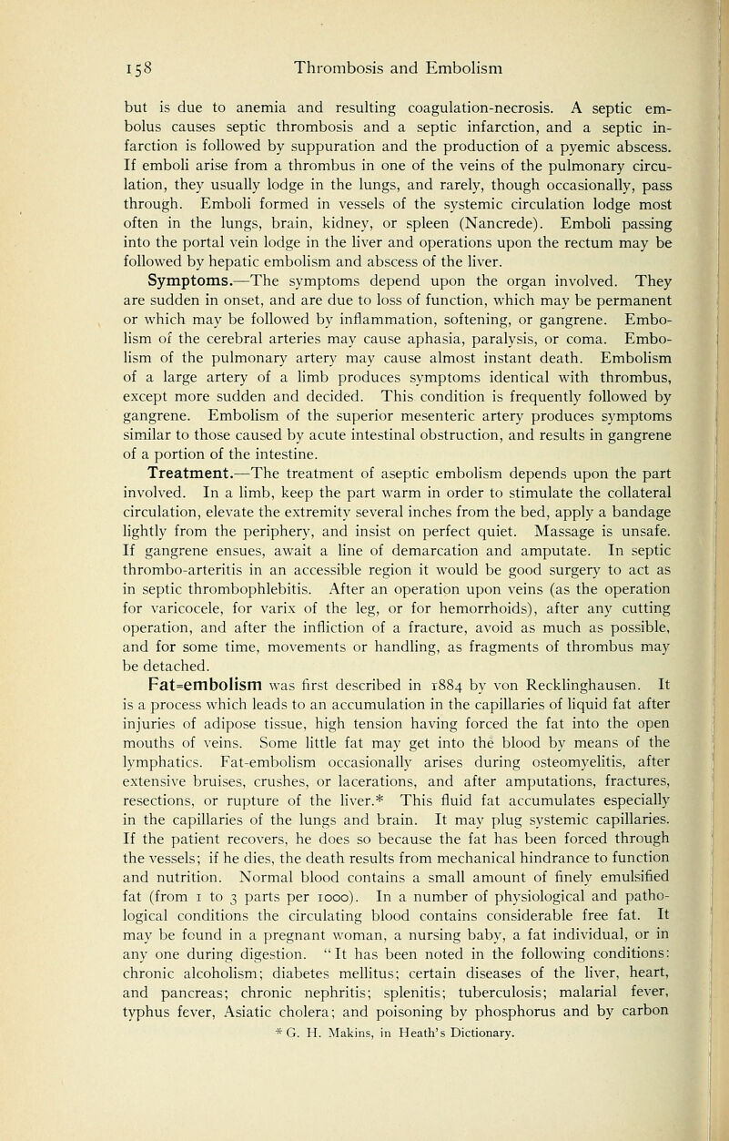 but is due to anemia and resulting coagulation-necrosis. A septic em- bolus causes septic thrombosis and a septic infarction, and a septic in- farction is followed by suppuration and the production of a pyemic abscess. If emboli arise from a thrombus in one of the veins of the pulmonary circu- lation, they usually lodge in the lungs, and rarely, though occasionally, pass through. Emboli formed in vessels of the systemic circulation lodge most often in the lungs, brain, kidney, or spleen (Nancrede). Emboli passing into the portal vein lodge in the liver and operations upon the rectum may be followed by hepatic embolism and abscess of the liver. Symptoms.—The symptoms depend upon the organ involved. They are sudden in onset, and are due to loss of function, which may be permanent or which may be followed by inflammation, softening, or gangrene. Embo- lism of the cerebral arteries may cause aphasia, paralysis, or coma. Embo- lism of the pulmonary artery may cause almost instant death. Embolism of a large artery of a limb produces symptoms identical with thrombus, except more sudden and decided. This condition is frequently followed by gangrene. Embolism of the superior mesenteric artery produces symptoms similar to those caused by acute intestinal obstruction, and results in gangrene of a portion of the intestine. Treatment.—The treatment of aseptic embolism depends upon the part involved. In a limb, keep the part warm in order to stimulate the collateral circulation, elevate the extremity several inches from the bed, apply a bandage lightly from the periphery, and insist on perfect quiet. Massage is unsafe. If gangrene ensues, await a line of demarcation and amputate. In septic thrombo-arteritis in an accessible region it would be good surgery to act as in septic thrombophlebitis. After an operation upon veins (as the operation for varicocele, for varix of the leg, or for hemorrhoids), after any cutting operation, and after the infliction of a fracture, avoid as much as possible, and for some time, movements or handling, as fragments of thrombus may be detached. Fat=emboIism was first described in 1884 by von Recklinghausen. It is a process which leads to an accumulation in the capillaries of liquid fat after injuries of adipose tissue, high tension having forced the fat into the open mouths of veins. Some little fat may get into the blood by means of the lymphatics. Fat-embolism occasionally arises during osteomyelitis, after extensive bruises, crushes, or lacerations, and after amputations, fractures, resections, or rupture of the liver.* This fluid fat accumulates especially in the capillaries of the lungs and brain. It may plug systemic capillaries. If the patient recovers, he does so because the fat has been forced through the vessels; if he dies, the death results from mechanical hindrance to function and nutrition. Normal blood contains a small amount of finely emulsified fat (from 1 to 3 parts per 1000). In a number of physiological and patho- logical conditions the circulating blood contains considerable free fat. It may be found in a pregnant woman, a nursing baby, a fat individual, or in any one during digestion. It has been noted in the following conditions: chronic alcoholism; diabetes mellitus; certain diseases of the liver, heart, and pancreas; chronic nephritis; splenitis; tuberculosis; malarial fever, typhus fever, Asiatic cholera; and poisoning by phosphorus and by carbon * G. H. Makins, in Heath's Dictionary.
