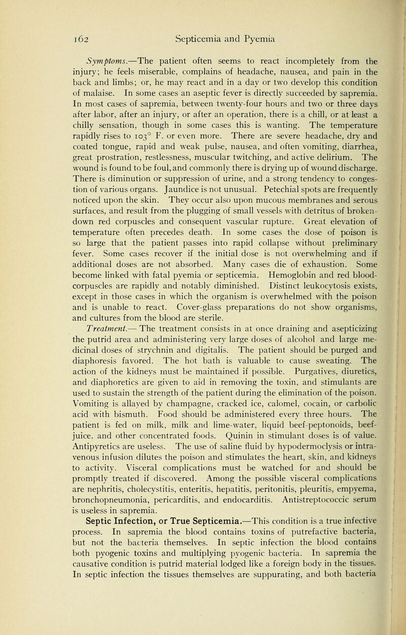 Symptoms.—The patient often seems to react incompletely from the injury; he feels miserable, complains of headache, nausea, and pain in the back and limbs; or, he may react and in a day or two develop this condition of malaise. In some cases an aseptic fever is directly succeeded by sapremia. In most cases of sapremia, between twenty-four hours and two or three days after labor, after an injury, or after an operation, there is a chill, or at least a chilly sensation, though in some cases this is wanting. The temperature rapidly rises to 1030 F. or even more. There are severe headache, dry and coated tongue, rapid and weak pulse, nausea, and often vomiting, diarrhea, great prostration, restlessness, muscular twitching, and active delirium. The wound is found to be foul, and commonly there is drying up of wound discharge. There is diminution or suppression of urine, and a strong tendency to conges- tion of various organs. Jaundice is not unusual. Petechial spots are frequently noticed upon the skin. They occur also upon mucous membranes and serous surfaces, and result from the plugging of small vessels with detritus of broken- down red corpuscles and consequent vascular rupture. Great elevation of temperature often precedes death. In some cases the dose of poison is so large that the patient passes into rapid collapse without preliminary fever. Some cases recover if the initial dose is not overwhelming and if additional doses are not absorbed. Many cases die of exhaustion. Some become linked with fatal pyemia or septicemia. Hemoglobin and red blood- corpuscles are rapidly and notably diminished. Distinct leukocytosis exists, except in those cases in which the organism is overwhelmed with the poison and is unable to react. Cover-glass preparations do not show organisms, and cultures from the blood are sterile. Treatment.— The treatment consists in at once draining and asepticizing the putrid area and administering very large doses of alcohol and large me- dicinal doses of strychnin and digitalis. The patient should be purged and diaphoresis favored. The hot bath is valuable to cause sweating. The action of the kidneys must be maintained if possible. Purgatives, diuretics, and diaphoretics are given to aid in removing the toxin, and stimulants are used to sustain the strength of the patient during the elimination of the poison. Vomiting is allayed by champagne, cracked ice, calomel, cocain, or carbolic acid with bismuth. Food should be administered every three hours. The patient is fed on milk, milk and lime-water, liquid beef-peptonoids, beef- juice, and other concentrated foods. Quinin in stimulant doses is of value. Antipyretics are useless. The use of saline fluid by hypodermoclysis or intra- venous infusion dilutes the poison and stimulates the heart, skin, and kidneys to activity. Visceral complications must be watched for and should be promptly treated if discovered. Among the possible visceral complications are nephritis, cholecystitis, enteritis, hepatitis, peritonitis, pleuritis, empyema, bronchopneumonia, pericarditis, and endocarditis. Antistreptococcic serum is useless in sapremia. Septic Infection, or True Septicemia.—This condition is a true infective process. In sapremia the blood contains toxins of putrefactive bacteria, but not the bacteria themselves. In septic infection the blood contains both pyogenic toxins and multiplying pyogenic bacteria. In sapremia the causative condition is putrid material lodged like a foreign body in the tissues. In septic infection the tissues themselves are suppurating, and both bacteria