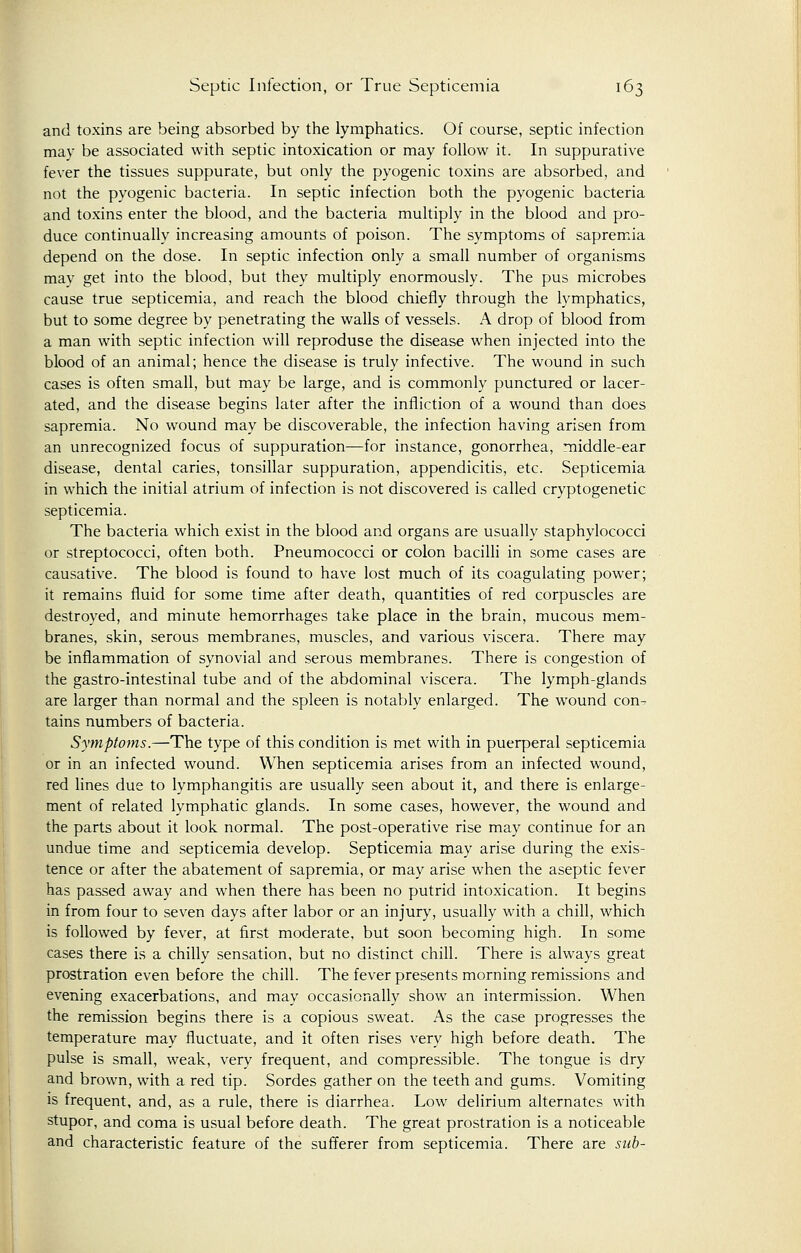 and toxins are being absorbed by the lymphatics. Of course, septic infection may be associated with septic intoxication or may follow it. In suppurative fever the tissues suppurate, but only the pyogenic toxins are absorbed, and not the pyogenic bacteria. In septic infection both the pyogenic bacteria and toxins enter the blood, and the bacteria multiply in the blood and pro- duce continually increasing amounts of poison. The symptoms of sapremia depend on the dose. In septic infection only a small number of organisms may get into the blood, but they multiply enormously. The pus microbes cause true septicemia, and reach the blood chiefly through the lymphatics, but to some degree by penetrating the walls of vessels. A drop of blood from a man with septic infection will reproduse the disease when injected into the blood of an animal; hence the disease is truly infective. The wound in such cases is often small, but may be large, and is commonly punctured or lacer- ated, and the disease begins later after the infliction of a wound than does sapremia. No wound may be discoverable, the infection having arisen from an unrecognized focus of suppuration—for instance, gonorrhea, middle-ear disease, dental caries, tonsillar suppuration, appendicitis, etc. Septicemia in which the initial atrium of infection is not discovered is called cryptogenetic septicemia. The bacteria which exist in the blood and organs are usually staphylococci or streptococci, often both. Pneumococci or colon bacilli in some cases are causative. The blood is found to have lost much of its coagulating power; it remains fluid for some time after death, quantities of red corpuscles are destroyed, and minute hemorrhages take place in the brain, mucous mem- branes, skin, serous membranes, muscles, and various viscera. There may be inflammation of synovial and serous membranes. There is congestion of the gastro-intestinal tube and of the abdominal viscera. The lymph-glands are larger than normal and the spleen is notably enlarged. The wound con^ tains numbers of bacteria. Symptoms.—The type of this condition is met with in puerperal septicemia or in an infected wound. When septicemia arises from an infected wound, red lines due to lymphangitis are usually seen about it, and there is enlarge- ment of related lymphatic glands. In some cases, however, the wound and the parts about it look normal. The post-operative rise may continue for an undue time and septicemia develop. Septicemia may arise during the exis- tence or after the abatement of sapremia, or may arise when the aseptic fever has passed away and when there has been no putrid intoxication. It begins in from four to seven days after labor or an injury, usually with a chill, which is followed by fever, at first moderate, but soon becoming high. In some cases there is a chilly sensation, but no distinct chill. There is always great prostration even before the chill. The fever presents morning remissions and evening exacerbations, and may occasionally show an intermission. When the remission begins there is a copious sweat. As the case progresses the temperature may fluctuate, and it often rises very high before death. The pulse is small, weak, very frequent, and compressible. The tongue is dry and brown, with a red tip. Sordes gather on the teeth and gums. Vomiting is frequent, and, as a rule, there is diarrhea. Low delirium alternates with stupor, and coma is usual before death. The great prostration is a noticeable and characteristic feature of the sufferer from septicemia. There are sub-