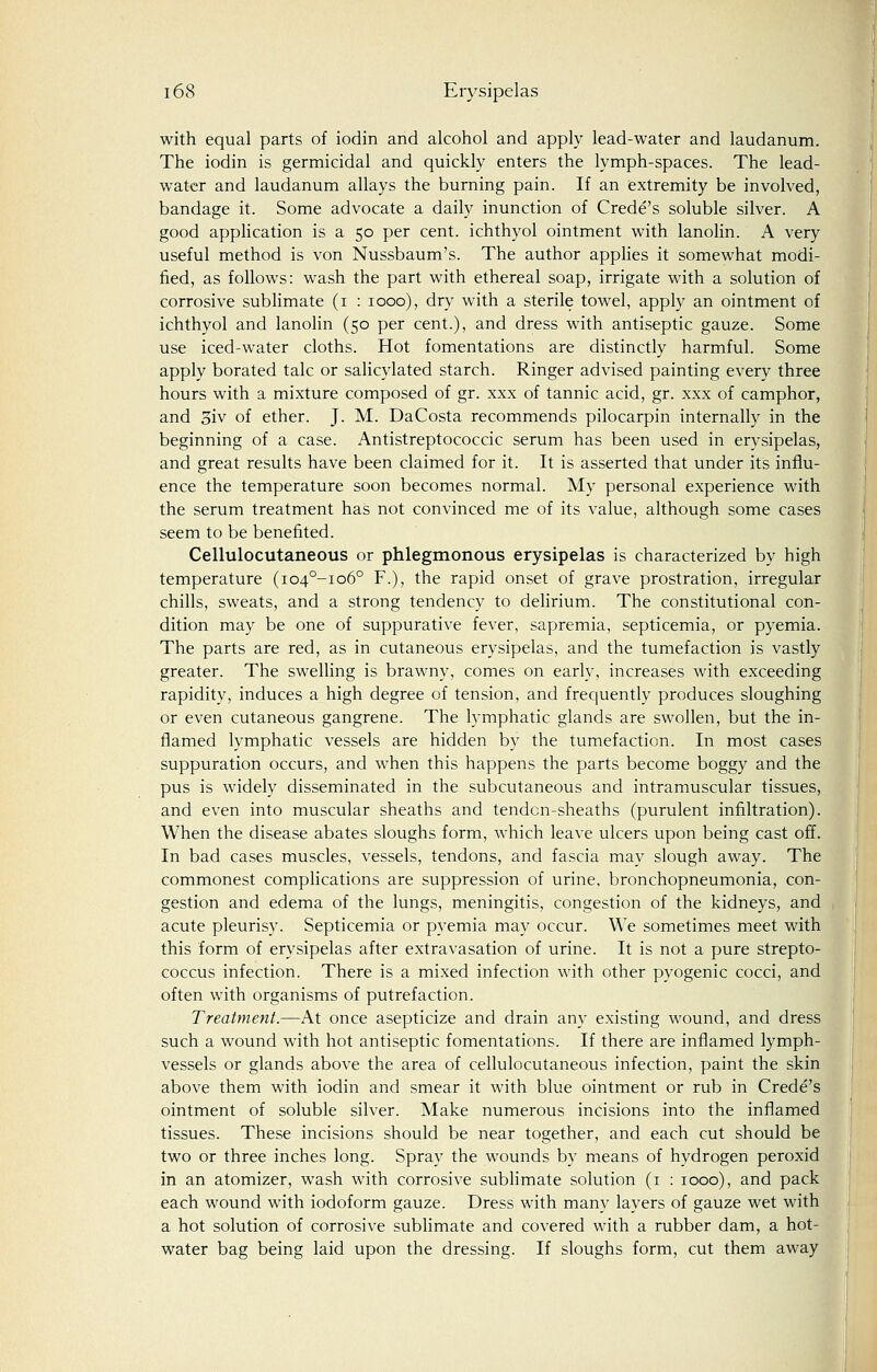 with equal parts of iodin and alcohol and apply lead-water and laudanum. The iodin is germicidal and quickly enters the lymph-spaces. The lead- water and laudanum allays the burning pain. If an extremity be involved, bandage it. Some advocate a daily inunction of Crede's soluble silver. A good application is a 50 per cent, ichthyol ointment with lanolin. A very useful method is von Nussbaum's. The author applies it somewhat modi- fied, as follows: wash the part with ethereal soap, irrigate with a solution of corrosive sublimate (1 : 1000), dry with a sterile towel, apply an ointment of ichthyol and lanolin (50 per cent.), and dress with antiseptic gauze. Some use iced-water cloths. Hot fomentations are distinctly harmful. Some apply borated talc or salicylated starch. Ringer advised painting every three hours with a mixture composed of gr. xxx of tannic acid, gr. xxx of camphor, and 3iv of ether. J. M. DaCosta recommends pilocarpin internally in the beginning of a case. Antistreptococcic serum has been used in erysipelas, and great results have been claimed for it. It is asserted that under it's influ- ence the temperature soon becomes normal. My personal experience with the serum treatment has not convinced me of its value, although some cases seem to be benefited. Cellulocutaneous or phlegmonous erysipelas is characterized by high temperature (io4°-io6° F.), the rapid onset of grave prostration, irregular chills, sweats, and a strong tendency to delirium. The constitutional con- dition may be one of suppurative fever, sapremia, septicemia, or pyemia. The parts are red, as in cutaneous erysipelas, and the tumefaction is vastly greater. The swelling is brawny, comes on early, increases with exceeding rapidity, induces a high degree of tension, and frequently produces sloughing or even cutaneous gangrene. The lymphatic glands are swollen, but the in- flamed lymphatic vessels are hidden by the tumefaction. In most cases suppuration occurs, and when this happens the parts become boggy and the pus is widely disseminated in the subcutaneous and intramuscular tissues, and even into muscular sheaths and tendcn-sheaths (purulent infiltration). When the disease abates sloughs form, which leave ulcers upon being cast off. In bad cases muscles, vessels, tendons, and fascia may slough away. The commonest complications are suppression of urine, bronchopneumonia, con- gestion and edema of the lungs, meningitis, congestion of the kidneys, and acute pleurisy. Septicemia or pyemia may occur. We sometimes meet with this form of erysipelas after extravasation of urine. It is not a pure strepto- coccus infection. There is a mixed infection with other pyogenic cocci, and often with organisms of putrefaction. Treatment.—At once asepticize and drain any existing wound, and dress such a wound with hot antiseptic fomentations. If there are inflamed lymph- vessels or glands above the area of cellulocutaneous infection, paint the skin above them with iodin and smear it with blue ointment or rub in Crede's ointment of soluble silver. Make numerous incisions into the inflamed tissues. These incisions should be near together, and each cut should be two or three inches long. Spray the wounds by means of hydrogen peroxid in an atomizer, wash with corrosive sublimate solution (1 : 1000), and pack each wound with iodoform gauze. Dress with many layers of gauze wet with a hot solution of corrosive sublimate and covered with a rubber dam, a hot- water bag being laid upon the dressing. If sloughs form, cut them away