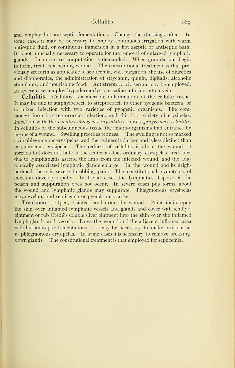 and employ hot antiseptic fomentations. Change the dressings often. In some cases it may be necessary to employ continuous irrigation with warm antiseptic fluid, or continuous immersion in a hot aseptic or antiseptic bath. It is not unusually necessary to operate for the removal of enlarged lymphatic glands. In rare cases amputation is demanded. When granulations begin to form, treat as a healing wound. The constitutional treatment is that pre- viously set forth as applicable to septicemia, viz., purgation, the use of diuretics and diaphoretics, the administration of strychnin, quinin, digitalis, alcoholic stimulants, and nourishing food. Antistreptococcic serum may be employed. In severe cases employ hypodermoclysis or saline infusion into a vein. Cellulitis.—Cellulitis is a microbic inflammation of the cellular tissue. It may be due to staphylococci, to streptococci, to other pyogenic bacteria, or to mixed infection with two varieties of pyogenic organisms. The com- monest form is streptococcus infection, and this is a variety of erysipelas. Infection with the bacillus aero genes capsulatus causes gangrenous cellulitis. In cellulitis of the subcutaneous tissue the micro-organisms find entrance by means of a wound. Swelling precedes redness. The swelling is not so marked as in phlegmonous erysipelas, and the redness is darker and is less distinct than in cutaneous erysipelas. The redness of cellulitis is about the wound; it spreads but does not fade at the center as does ordinary erysipelas; red lines due to lymphangitis ascend the limb from the infected wound, and the ana- tomically associated lymphatic glands enlarge. In the wound and its neigh- borhood there is severe throbbing pain. The constitutional symptoms of infection develop rapidly. In trivial cases the lymphatics dispose of the poison and suppuration does not occur. In severe cases pus forms about the wound and lymphatic glands may suppurate. Phlegmonous erysipelas may develop, and septicemia or pyemia may arise. Treatment.—Open, disinfect, and drain the wound. Paint iodin upon the skin over inflamed lymphatic vessels and glands and cover with ichthyol ointment or rub Crede's soluble silver ointment into the skin over the inflamed lymph-glands and vessels. Dress the wound and the adjacent inflamed area with hot antiseptic fomentations. It may be necessary to make incisions as in phlegmonous erysipelas. In some cases it is necessary to remove breaking- down glands. The constitutional treatment is that employed for septicemia.