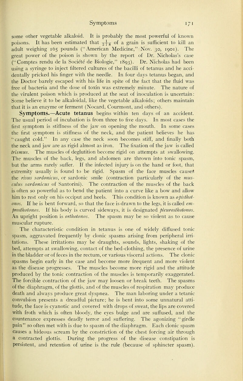 some other vegetable alkaloid. It is probably the most powerful of known poisons. It has been estimated that g-yir °^ a grain is sufficient to kill an adult weighing 165 pounds (American Medicine, Nov. 30, 1901). The great power of the poison is shown by the report of Dr. Nicholas's case (Comptes rendu de la Societe de Biologie, 1893). Dr. Nicholas had been using a syringe to inject filtered cultures of the bacilli of tetanus and he acci- dentally pricked his finger with the needle. In four days tetanus began, and the Doctor barely escaped with his life in spite of the fact that the fluid was free of bacteria and the dose of toxin was extremely minute. The nature of the virulent poison which is produced at the seat of inoculation is uncertain: Some believe it to be alkaloidal, like the vegetable alkaloids; others maintain that it is an enzyme or ferment (Nocard, Courmont, and others). Symptoms.—Acute tetanus begins within ten days of an accident. The usual period of incubation is from three to five days. In most cases the first symptom is stiffness of the jaw on opening the mouth. In some cases the first symptom is stiffness of the neck, and the patient believes he has ''caught cold. In any case the neck soon becomes stiff, and finally both the neck and jaw are as rigid almost as iron. The fixation of the jaw is called trismus. The muscles of deglutition become rigid on attempts at swallowing. The muscles of the back, legs, and abdomen are thrown into tonic spasm, but the arms rarely suffer. If the infected injury is on the hand or foot, that extremity usually is found to be rigid. Spasm of the face muscles causes' the risus sardonicus, or sardonic smile (contraction particularly of the mus- adus sardonicus of Santorini). The contraction of the muscles of the back is often so powerful as to bend the patient into a curve like a bow and allow him to rest only on his occiput and heels. This condition is known as opisthot- onos. If he is bent forward, so that the face is drawn to the legs, it is called em- prosthotonos. If his body is curved sideways, it is designated p/eurosthotonos. An upright position is orthotonus. The spasm may be so violent as to cause muscular rupture. The characteristic condition in tetanus is one of widely diffused tonic spasm, aggravated frequently by clonic spasms arising from peripheral irri- tations. These irritations may be draughts, sounds, lights, shaking of the bed, attempts at swallowing, contact of the bed-clothing, the presence of urine in the bladder or of feces in the rectum, or various visceral actions. The clonic spasms begin early in the case and become more frequent and more violent as the disease progresses. The muscles become more rigid and the attitude produced by the tonic contraction of the muscles is temporarily exaggerated. The forcible contraction of the jaw may loosen or break teeth. The spasms of the diaphragm, of the glottis, and of the muscles of respiration may produce death and always produce great dyspnea. The man laboring under a tetanic convulsion presents a dreadful picture; he is bent into some unnatural atti- tude, the face is cyanotic and covered with drops of sweat, the lips are covered with froth which is often bloody, the eyes bulge and are suffused, and the countenance expresses deadly terror and suffering. The agonizing  girdle pain so often met with is due to spasm of the diaphragm. Each clonic spasm causes a hideous scream by the constriction of the chest forcing air through a contracted glottis. During the progress of the disease constipation is persistent, and retention of urine is the rule (because of sphincter spasm).