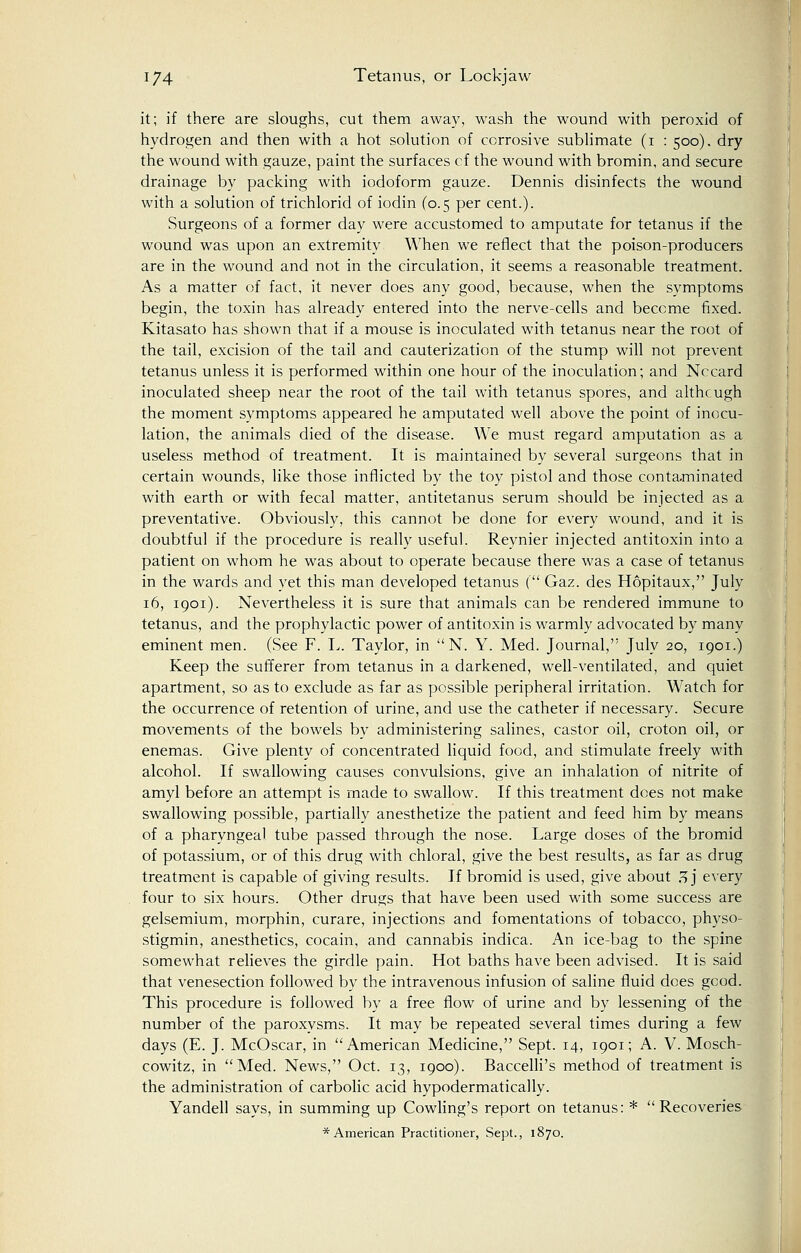 it; if there are sloughs, cut them away, wash the wound with peroxid of hydrogen and then with a hot solution of corrosive sublimate (i : 500). dry the wound with gauze, paint the surfaces cf the wound with bromin, and secure drainage by packing with iodoform gauze. Dennis disinfects the wound with a solution of trichlorid of iodin (0.5 per cent.). Surgeons of a former day were accustomed to amputate for tetanus if the wound was upon an extremity When we reflect that the poison-producers are in the wound and not in the circulation, it seems a reasonable treatment. As a matter of fact, it never does any good, because, when the symptoms begin, the toxin has already entered into the nerve-cells and become fixed. Kitasato has shown that if a mouse is inoculated with tetanus near the root of the tail, excision of the tail and cauterization of the stump will not prevent tetanus unless it is performed within one hour of the inoculation; and Nccard inoculated sheep near the root of the tail with tetanus spores, and althcugh the moment symptoms appeared he amputated well above the point of inocu- lation, the animals died of the disease. We must regard amputation as a useless method of treatment. It is maintained by several surgeons that in certain wounds, like those inflicted by the toy pistol and those contaminated with earth or with fecal matter, antitetanus serum should be injected as a preventative. Obviously, this cannot be done for every wound, and it is doubtful if the procedure is really useful. Reynier injected antitoxin into a patient on whom he was about to operate because there was a case of tetanus in the wards and yet this man developed tetanus ( Gaz. des Hopitaux, July 16, 1901). Nevertheless it is sure that animals can be rendered immune to tetanus, and the prophylactic power of antitoxin is warmly advocated by many eminent men. (See F. L. Taylor, in N. Y. Med. Journal, July 20, 1901.) Keep the sufferer from tetanus in a darkened, well-ventilated, and quiet apartment, so as to exclude as far as possible peripheral irritation. Watch for the occurrence of retention of urine, and use the catheter if necessary. Secure movements of the bowels by administering salines, castor oil, croton oil, or enemas. Give plenty of concentrated liquid food, and stimulate freely with alcohol. If swallowing causes convulsions, give an inhalation of nitrite of amyl before an attempt is made to swallow. If this treatment dees not make swallowing possible, partially anesthetize the patient and feed him by means of a pharyngeal tube passed through the nose. Large doses of the bromid of potassium, or of this drug with chloral, give the best results, as far as drug treatment is capable of giving results. If bromid is used, give about 7, j every four to six hours. Other drugs that have been used with some success are gelsemium, morphin, curare, injections and fomentations of tobacco, physo- stigmin, anesthetics, cocain, and cannabis indica. An ice-bag to the spine somewhat relieves the girdle pain. Hot baths have been advised. It is said that venesection followed by the intravenous infusion of saline fluid does good. This procedure is followed by a free flow of urine and by lessening of the number of the paroxysms. It may be repeated several times during a few days (E. J. McOscar, in American Medicine, Sept. 14, 1901; A. V. Mosch- cowitz, in Med. News, Oct. 13, 1900). Baccelli's method of treatment is the administration of carbolic acid hypodermatically. Yandell says, in summing up Cowling's report on tetanus: * Recoveries * American Practitioner, Sept., 1870.