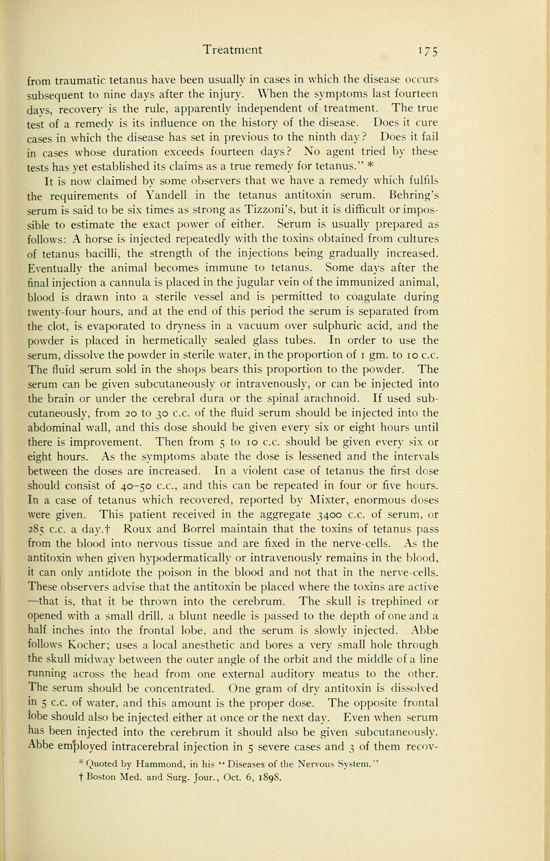 Treatment 17 5 from traumatic tetanus have been usually in cases in which the disease occurs subsequent to nine days after the injury. When the symptoms last fourteen davs, recovery is the rule, apparently independent of treatment. The true test of a remedy is its influence on the history of the disease. Does it cure cases in which the disease has set in previous to the ninth day ? Does it fail in cases whose duration exceeds fourteen days? No agent tried by these tests has yet established its claims as a true remedy for tetanus. * It is now claimed by some observers that we have a remedy which fulfils the requirements of Yandell in the tetanus antitoxin serum. Behring's serum is said to be six times as strong as Tizzoni's, but it is difficult or impos- sible to estimate the exact power of either. Serum is usually prepared as follows: A horse is injected repeatedly with the toxins obtained from cultures of tetanus bacilli, the strength of the injections being gradually increased. Eventually the animal becomes immune to tetanus. Some days after the final injection a cannula is placed in the jugular vein of the immunized animal, blood is drawn into a sterile vessel and is permitted to coagulate during twenty-four hours, and at the end of this period the serum is separated from the clot, is evaporated to dryness in a vacuum over sulphuric acid, and the powder is placed in hermetically sealed glass tubes. In order to use the serum, dissolve the powder in sterile water, in the proportion of 1 gm. to 10 c.c. The fluid serum sold in the shops bears this proportion to the powder. The serum can be given subcutaneously or intravenously, or can be injected into the brain or under the cerebral dura or the spinal arachnoid. If used sub- cutaneously, from 20 to 30 c.c. of the fluid serum should be injected into the abdominal wall, and this dose should be given every six or eight hours until there is improvement. Then from 5 to 10 c.c. should be given every six or eight hours. As the symptoms abate the dose is lessened and the intervals between the doses are increased. In a violent case of tetanus the first dose should consist of 40-50 c.c, and this can be repeated in four or five hours. In a case of tetanus which recovered, reported by Mixter, enormous doses were given. This patient received in the aggregate 3400 c.c. of serum, or 285 c.c. a day.f Roux and Borrel maintain that the toxins of tetanus pass from the blood into nervous tissue and are fixed in the nerve-cells. x\s the antitoxin when given hypodermatically or intravenously remains in the blood, it can only antidote the poison in the blood and not that in the nerve-cells. These observers advise that the antitoxin be placed where the toxins are active —that is, that it be thrown into the cerebrum. The skull is trephined or opened with a small drill, a blunt needle is passed to the depth of one and a half inches into the frontal lobe, and the serum is slowly injected. Abbe follows Kocher; uses a local anesthetic and bores a very small hole through the skull midway between the outer angle of the orbit and the middle of a line running across the head from one external auditory meatus to the other. The serum should be concentrated. One gram of dry antitoxin is dissolved in 5 c.c. of water, and this amount is the proper dose. The opposite frontal lobe should also be injected either at once or the next day. Even when serum has been injected into the cerebrum it should also be given subcutaneously. Abbe employed intracerebral injection in 5 severe cases and 3 of them recov- * Quoted by Hammond, in his Diseases of the Nervous System. f Boston Med. and Surg. Jour., Oct. 6, 1898.