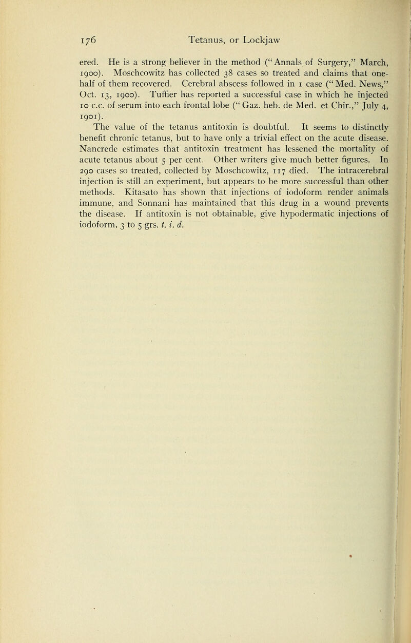 ered. He is a strong believer in the method (Annals of Surgery, March, 1900). Moschcowitz has collected 38 cases so treated and claims that one- half of them recovered. Cerebral abscess followed in 1 case (Med. News, Oct. 13, 1900). Turner has reported a successful case in which he injected 10 c.c. of serum into each frontal lobe ( Gaz. heb. de Med. et Chir., July 4, 1901). The value of the tetanus antitoxin is doubtful. It seems to distinctly benefit chronic tetanus, but to have only a trivial effect on the acute disease. Nancrede estimates that antitoxin treatment has lessened the mortality of acute tetanus about 5 per cent. Other writers give much better figures. In 290 cases so treated, collected by Moschcowitz, 117 died. The intracerebral injection is still an experiment, but appears to be more successful than other methods. Kitasato has shown that injections of iodoform render animals immune, and Sonnani has maintained that this drug in a wound prevents the disease. If antitoxin is not obtainable, give hypodermatic injections of iodoform, 3 to 5 grs. t. i. d.