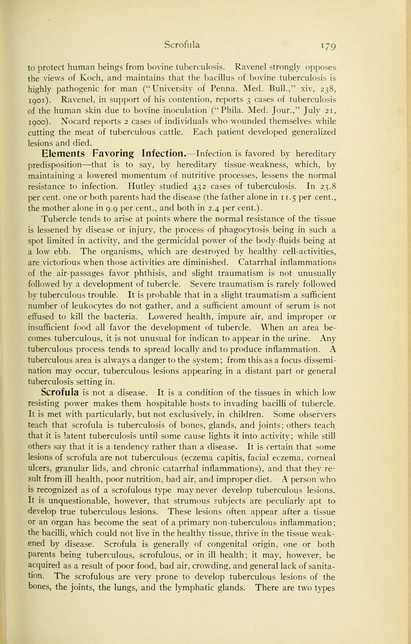 to protect human beings from bovine tuberculosis. Ravenel strongly opposes the views of Koch, and maintains that the bacillus of bovine tuberculosis is highly pathogenic for man (University of Penna. Med. Bull., xiv, 238, 1901). Ravenel, in support of his contention, reports 3 cases of tuberculosis of the human skin due to bovine inoculation ( Phila. Med. Jour., July 21, 1900). Nocard reports 2 cases of individuals who wounded themselves while cutting the meat of tuberculous cattle. Each patient developed generalized lesions and died. Elements Favoring Infection.—Infection is favored by hereditary predisposition—that is to say, by hereditary tissue-weakness, which, by maintaining a lowered momentum of nutritive processes, lessens the normal resistance to infection. Hutley studied 432 cases of tuberculosis. In 23.8 per cent, one or both parents had the disease (the father alone in 11.5 per cent., the mother alone in 9.9 per cent., and both in 2.4 per cent.). Tubercle tends to arise at points where the normal resistance of the tissue is lessened by disease or injury, the process of phagocytosis being in such a spot limited in activity, and the germicidal power of the body-fluids being at a low ebb. The organisms, which are destroyed by healthy cell-activities, are victorious when those activities are diminished. Catarrhal inflammations of the air-passages favor phthisis, and slight traumatism is not unusually followed by a development of tubercle. Severe traumatism is rarely followed by tuberculous trouble. It is probable that in a slight traumatism a sufficient number of leukocytes do not gather, and a sufficient amount of serum is not effused to kill the bacteria. Lowered health, impure air, and improper or insufficient food all favor the development of tubercle. When an area be- comes tuberculous, it is not unusual for indican to appear in the urine. Any tuberculous process tends to spread locally and to produce inflammation. A tuberculous area is always a danger to the system; from this as a focus dissemi- nation may occur, tuberculous lesions appearing in a distant part or general tuberculosis setting in. Scrofula is not a disease. It is a condition of the tissues in which low resisting power makes them hospitable hosts to invading bacilli of tubercle. It is met with particularly, but not exclusively, in children. Some observers teach that scrofula is tuberculosis of bones, glands, and joints; others teach that it is latent tuberculosis until some cause lights it into activity; while still others say that it is a tendency rather than a disease. It is certain that some lesions of scrofula are not tuberculous (eczema capitis, facial eczema, corneal ulcers, granular lids, and chronic catarrhal inflammations), and that they re- sult from ill health, poor nutrition, bad air, and improper diet. A person who is recognized as of a scrofulous type may never develop tuberculous lesions. It is unquestionable, however, that strumous subjects are peculiarly apt to develop true tuberculous lesions. These lesions often appear after a tissue or an organ has become the seat of a primary non-tuberculous inflammation; the bacilli, which could not live in the healthy tissue, thrive in the tissue weak- ened by disease. Scrofula is generally of congenital origin, one or both parents being tuberculous, scrofulous, or in ill health; it may, however, be acquired as a result of poor food, bad air, crowding, and general lack of sanita- tion. The scrofulous are very prone to develop tuberculous lesions of the bones, the joints, the lungs, and the lymphatic glands. There are two types