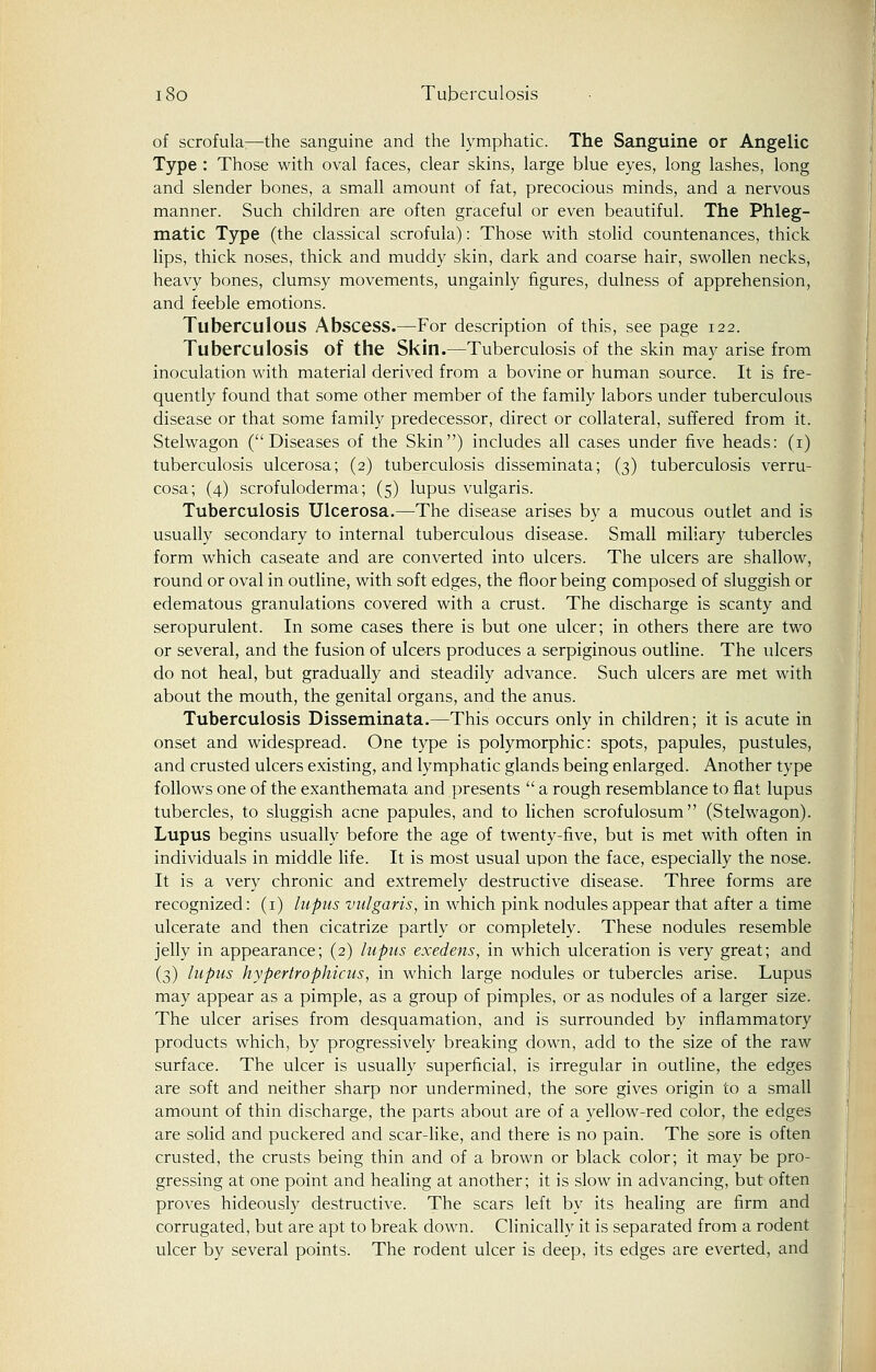 of scrofula;—the sanguine and the lymphatic. The Sanguine or Angelic Type : Those with oval faces, clear skins, large blue eyes, long lashes, long and slender bones, a small amount of fat, precocious minds, and a nervous manner. Such children are often graceful or even beautiful. The Phleg- matic Type (the classical scrofula): Those with stolid countenances, thick lips, thick noses, thick and muddy skin, dark and coarse hair, swollen necks, heavy bones, clumsy movements, ungainly figures, dulness of apprehension, and feeble emotions. Tuberculous Abscess.—For description of this, see page 122. Tuberculosis of the Skin.—Tuberculosis of the skin may arise from inoculation with material derived from a bovine or human source. It is fre- quently found that some other member of the family labors under tuberculous disease or that some family predecessor, direct or collateral, suffered from it. Stelwagon (Diseases of the Skin) includes all cases under five heads: (1) tuberculosis ulcerosa; (2) tuberculosis disseminata; (3) tuberculosis verru- cosa; (4) scrofuloderma; (5) lupus vulgaris. Tuberculosis Ulcerosa.—The disease arises by a mucous outlet and is usually secondary to internal tuberculous disease. Small miliary tubercles form which caseate and are converted into ulcers. The ulcers are shallow, round or oval in outline, with soft edges, the floor being composed of sluggish or edematous granulations covered with a crust. The discharge is scanty and seropurulent. In some cases there is but one ulcer; in others there are two or several, and the fusion of ulcers produces a serpiginous outline. The ulcers do not heal, but gradually and steadily advance. Such ulcers are met with about the mouth, the genital organs, and the anus. Tuberculosis Disseminata.—This occurs only in children; it is acute in onset and widespread. One type is polymorphic: spots, papules, pustules, and crusted ulcers existing, and lymphatic glands being enlarged. Another type follows one of the exanthemata and presents  a rough resemblance to flat lupus tubercles, to sluggish acne papules, and to lichen scrofulosum (Stelwagon). Lupus begins usually before the age of twenty-five, but is met with often in individuals in middle life. It is most usual upon the face, especially the nose. It is a very chronic and extremely destructive disease. Three forms are recognized: (1) lupus vulgaris, in which pink nodules appear that after a time ulcerate and then cicatrize partly or completely. These nodules resemble jelly in appearance; (2) lupus exedens, in which ulceration is very great; and (3) lupus hypertrophicus, in which large nodules or tubercles arise. Lupus may appear as a pimple, as a group of pimples, or as nodules of a larger size. The ulcer arises from desquamation, and is surrounded by inflammatory products which, by progressively breaking down, add to the size of the raw surface. The ulcer is usually superficial, is irregular in outline, the edges are soft and neither sharp nor undermined, the sore gives origin to a small amount of thin discharge, the parts about are of a yellow-red color, the edges are solid and puckered and scar-like, and there is no pain. The sore is often crusted, the crusts being thin and of a brown or black color; it may be pro- gressing at one point and healing at another; it is slow in advancing, but often proves hideously destructive. The scars left by its healing are firm and corrugated, but are apt to break down. Clinically it is separated from a rodent ulcer by several points. The rodent ulcer is deep, its edges are everted, and