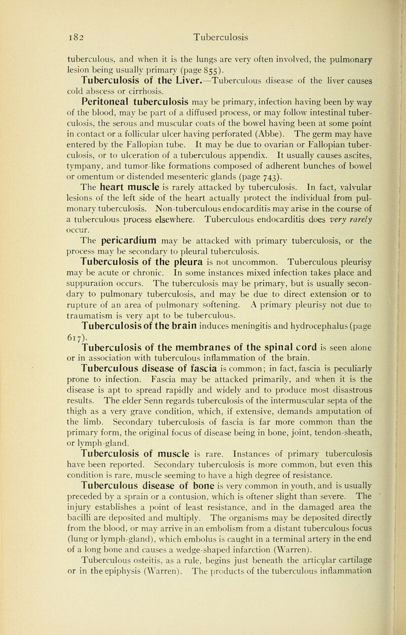 tuberculous, and when it is the lungs are very often involved, the pulmonary lesion being usually primary (page 855). Tuberculosis of the Liver.—Tuberculous disease of the liver causes cold abscess or cirrhosis. Peritoneal tuberculosis may be primary, infection having been by way of the blood, may be part of a diffused process, or may follow intestinal tuber- culosis, the serous and muscular coats of the bowel having been at some point in contact or a follicular ulcer having perforated (Abbe). The germ may have entered by the Fallopian tube. It may be due to ovarian or Fallopian tuber- culosis, or to ulceration of a tuberculous appendix. It usually causes ascites, tympany, and tumor-like formations composed of adherent bunches of bowel or omentum or distended mesenteric glands (page 743). The heart muscle is rarely attacked by tuberculosis. In fact, valvular lesions of the left side of the heart actually protect the individual from pul- monary tuberculosis. Non-tuberculous endocarditis may arise in the course of a tuberculous process elsewhere. Tuberculous endocarditis does very rarely occur. The pericardium may be attacked with primary tuberculosis, or the process may be secondary to pleural tuberculosis. Tuberculosis of the pleura is not uncommon. Tuberculous pleurisy may be acute or chronic. In some instances mixed infection takes place and suppuration occurs. The tuberculosis may be primary, but is usually secon- dary to pulmonary tuberculosis, and may be due to direct extension or to rupture of an area of pulmonary softening. A primary pleurisy not due to traumatism is very apt to be tuberculous. Tuberculosis of the brain induces meningitis and hydrocephalus (page 617). Tuberculosis of the membranes of the spinal cord is seen alone or in association with tuberculous inflammation of the brain. Tuberculous disease of fascia is common; in fact, fascia is peculiarly prone to infection. Fascia may be attacked primarily, and when it is the disease is apt to spread rapidly and widely and to produce most disastrous results. The elder Senn regards tuberculosis of the intermuscular septa of the thigh as a very grave condition, which, if extensive, demands amputation of the limb. Secondary tuberculosis of fascia is far more common than the primary form, the original focus of disease being in bone, joint, tendon-sheath, or lymph-gland. Tuberculosis of muscle is rare. Instances of primary tuberculosis have been reported. Secondary tuberculosis is more common, but even this condition is rare, muscle seeming to have a high degree of resistance. Tuberculous disease of bone is very common in youth, and is usually preceded by a sprain or a contusion, which is oftener slight than severe. The injury establishes a point of least resistance, and in the damaged area the bacilli are deposited and multiply. The organisms may be deposited directly from the blood, or may arrive in an embolism from a distant tuberculous focus (lung or lymph-gland), which embolus is caught in a terminal artery in the end of a long bone and causes a wedge-shaped infarction (Warren). Tuberculous osteitis, as a rule, begins just beneath the articular cartilage or in the epiphysis (Warren). The products of the tuberculous inflammation
