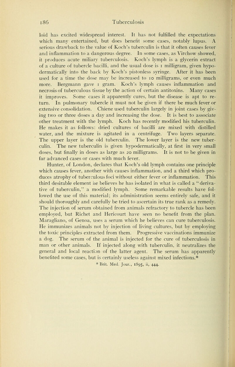 loid has excited widespread interest. It has not fulfilled the expectations which many entertained, but does benefit some cases, notably lupus. A serious drawback to the value of Koch's tuberculin is that it often causes fever and inflammation to a dangerous degree. In some cases, as Virchow showed, it produces acute miliary tuberculosis. Koch's lymph is a glycerin extract of a culture of tubercle bacilli, and the usual dose is i milligram, given hypo- dermatically into the back by Koch's pistonless syringe. After it has been used for a time the dose may be increased to 10 milligrams, or even much more. Bergmann gave i gram. Koch's lymph causes inflammation and necrosis of tuberculous tissue by the action of certain antitoxins. Many cases it improves. Some cases it apparently cures, but the disease is apt to re- turn. In pulmonary tubercle it must not be given if there be much fever or extensive consolidation. Chiene used tuberculin largely in joint cases by giv- ing two or three doses a day and increasing the dose. It is best to associate other treatment with the lymph. Koch has recently modified his tuberculin. He makes it as follows: dried cultures of bacilli are mixed with distilled water, and the mixture is agitated in a centrifuge. Two layers separate. The upper layer is the old tuberculin. The lower layer is the new tuber- culin. The new tuberculin is given hypodermatically, at first in very small doses, but finally in doses as large as 20 milligrams. It is not to be given in far advanced cases or cases with much fever. Hunter, of London, declares that Koch's old lymph contains one principle which causes fever, another with causes inflammation, and a third which pro- duces atrophy of tuberculous foci without either fever or inflammation. This third desirable element he believes he has isolated in what is called a  deriva- tive of tuberculin, a modified lymph. Some remarkable results have fol- lowed the use of this material; its administration seems entirely safe, and it should thoroughly and carefully be tried to ascertain its true rank as a remedy. The injection of serum obtained from animals refractory to tubercle has been employed, but Richet and Hericourt have seen no benefit from the plan. Maragliano, of Genoa, uses a serum which he believes can cure tuberculosis. He immunizes animals not by injection of living cultures, but by employing the toxic principles extracted from them. Progressive vaccinations immunize a dog. The serum of the animal is injected for the cure of tuberculosis in man or other animals. If injected along with tuberculin, it neutralizes the general and local reaction of the latter agent. The serum has apparently benefited some cases, but is certainly useless against mixed infections.* *Brit. Med. Jour., 1895, ii, 444.