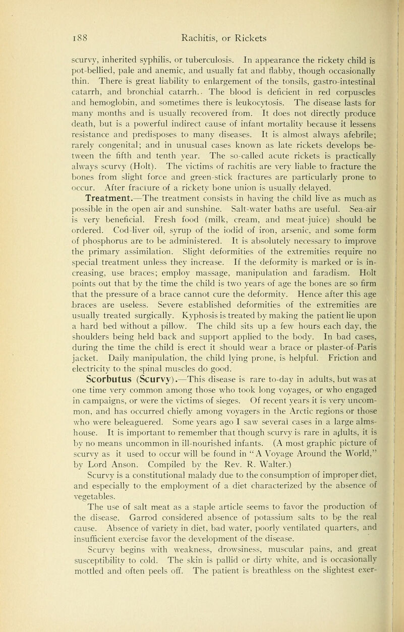 scurvy, inherited syphilis, or tuberculosis. In appearance the rickety child is pot-bellied, pale and anemic, and usually fat and flabby, though occasionally thin. There is great liability to enlargement of the tonsils, gastro-intestinal catarrh, and bronchial catarrh.. The blood is deficient in red corpuscles and hemoglobin, and sometimes there is leukocytosis. The disease lasts for many months and is usually recovered from. It does not directly produce death, but is a powerful indirect cause of infant mortality because it lessens resistance and predisposes to many diseases. It is almost always afebrile; rarely congenital; and in unusual cases known as late rickets develops be- tween the fifth and tenth year. The so-called acute rickets is practically always scurvy (Holt). The victims of rachitis are very liable to fracture the bones from slight force and green-stick fractures are particularly prone to occur. After fracture of a rickety bone union is usually delayed. Treatment.—The treatment consists in having the child live as much as possible in the open air and sunshine. Salt-water baths are useful. Sea-air is very beneficial. Fresh food (milk, cream, and meat-juice) should be ordered. Cod-liver oil, syrup of the iodid of iron, arsenic, and some form of phosphorus are to be administered. It is absolutely necessary to improve the primary assimilation. Slight deformities of the extremities require no special treatment unless they increase. If the deformity is marked or is in- creasing, use braces; employ massage, manipulation and faradism. Holt points out that by the time the child is two years of age the bones are so firm that the pressure of a brace cannot cure the deformity. Hence after this age braces are useless. Severe established deformities of the extremities are usually treated surgically. Kyphosis is treated by making the patient lie upon a hard bed without a pillow. The child sits up a few hours each day, the shoulders being held back and support applied to the body. In bad cases, during the time the child is erect it should wear a brace or plaster-of-Paris jacket. Daily manipulation, the child lying prone, is helpful. Friction and electricity to the spinal muscles do good. Scorbutus (Scurvy).—This disease is rare to-day in adults, but was at one time very common among those who took long voyages, or who engaged in campaigns, or were the victims of sieges. Of recent years it is very uncom- mon, and has occurred chiefly among voyagers in the Arctic regions or those who were beleaguered. Some years ago I saw several cases in a large alms- house. It is important to remember that though scurvy is rare in adults, it is by no means uncommon in ill-nourished infants. (A most graphic picture of scurvy as it used to occur will be found in A Voyage Around the World, by Lord Anson. Compiled by the Rev. R. Walter.) Scurvy is a constitutional malady due to the consumption of improper diet, and especially to the employment of a diet characterized by the absence of vegetables. The use of salt meat as a staple article seems to favor the production of the disease. Garrod considered absence of potassium salts to be the real cause. Absence of variety in diet, bad water, poorly ventilated quarters, and insufficient exercise favor the development of the disease. Scurvy begins with weakness, drowsiness, muscular pains, and great susceptibility to cold. The skin is pallid or dirty white, and is occasionally mottled and often peels off. The patient is breathless on the slightest exer-