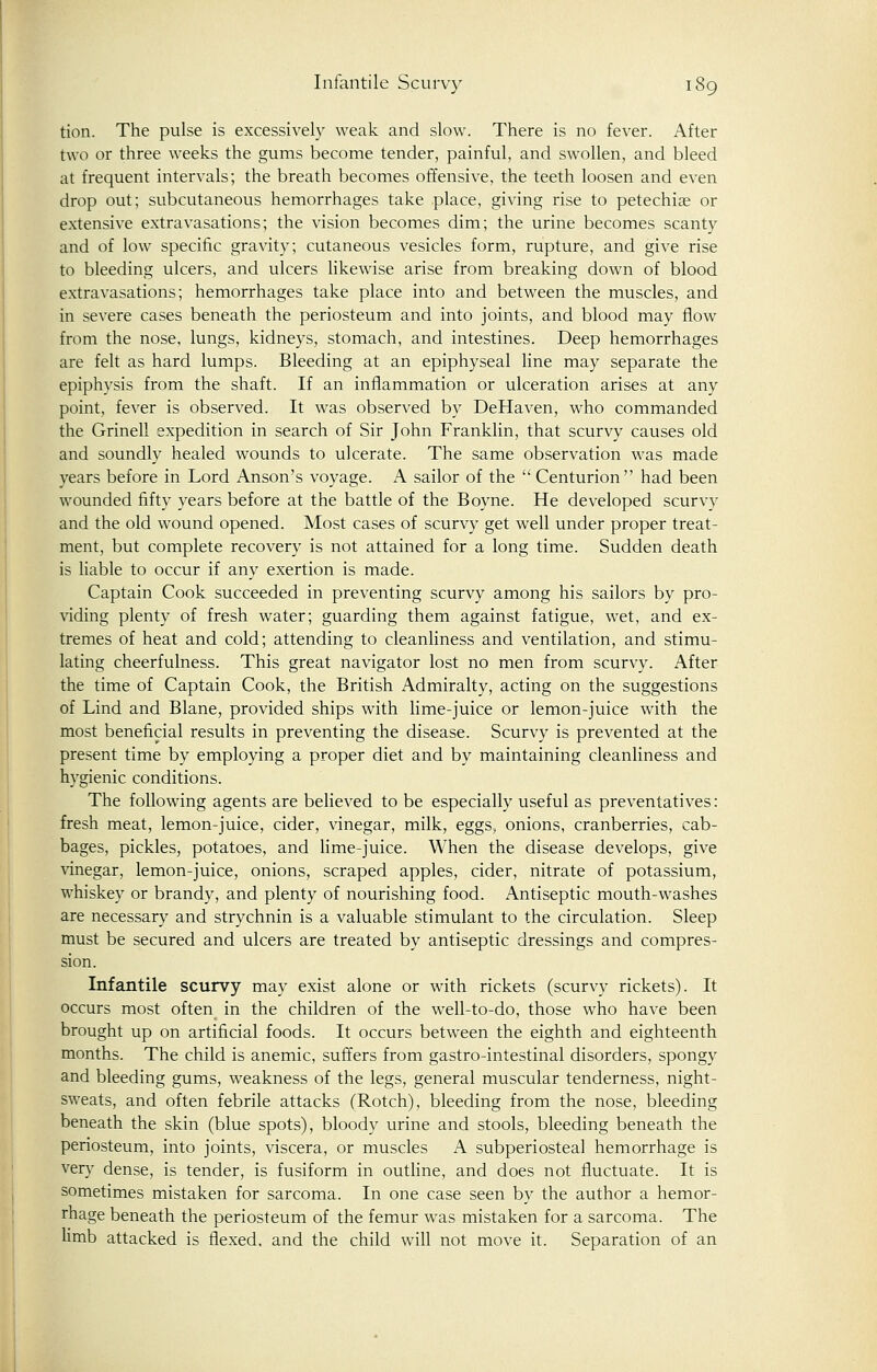 tion. The pulse is excessively weak and slow. There is no fever. After two or three weeks the gums become tender, painful, and swollen, and bleed at frequent intervals; the breath becomes offensive, the teeth loosen and even drop out; subcutaneous hemorrhages take place, giving rise to petechias or extensive extravasations; the vision becomes dim; the urine becomes scanty and of low specific gravity; cutaneous vesicles form, rupture, and give rise to bleeding ulcers, and ulcers likewise arise from breaking down of blood extravasations; hemorrhages take place into and between the muscles, and in severe cases beneath the periosteum and into joints, and blood may flow from the nose, lungs, kidneys, stomach, and intestines. Deep hemorrhages are felt as hard lumps. Bleeding at an epiphyseal line may separate the epiphysis from the shaft. If an inflammation or ulceration arises at any point, fever is observed. It was observed by DeHaven, who commanded the Grinell expedition in search of Sir John Franklin, that scurvy causes old and soundly healed wounds to ulcerate. The same observation was made years before in Lord Anson's voyage. A sailor of the Centurion had been wounded fifty years before at the battle of the Boyne. He developed scurvy and the old wound opened. Most cases of scurvy get well under proper treat- ment, but complete recovery is not attained for a long time. Sudden death is liable to occur if any exertion is made. Captain Cook succeeded in preventing scurvy among his sailors by pro- viding plenty of fresh water; guarding them against fatigue, wet, and ex- tremes of heat and cold; attending to cleanliness and ventilation, and stimu- lating cheerfulness. This great navigator lost no men from scurvy. After the time of Captain Cook, the British Admiralty, acting on the suggestions of Lind and Blane, provided ships with lime-juice or lemon-juice with the most beneficial results in preventing the disease. Scurvy is prevented at the present time by employing a proper diet and by maintaining cleanliness and hygienic conditions. The following agents are believed to be especially useful as preventatives: fresh meat, lemon-juice, cider, vinegar, milk, eggs, onions, cranberries, cab- bages, pickles, potatoes, and lime-juice. When the disease develops, give vinegar, lemon-juice, onions, scraped apples, cider, nitrate of potassium, whiskey or brandy, and plenty of nourishing food. Antiseptic mouth-washes are necessary and strychnin is a valuable stimulant to the circulation. Sleep must be secured and ulcers are treated by antiseptic dressings and compres- sion. Infantile scurvy may exist alone or with rickets (scurvy rickets). It occurs most often in the children of the well-to-do, those who have been brought up on artificial foods. It occurs between the eighth and eighteenth months. The child is anemic, suffers from gastro-intestinal disorders, spongy and bleeding gums, weakness of the legs, general muscular tenderness, night- sweats, and often febrile attacks (Rotch), bleeding from the nose, bleeding beneath the skin (blue spots), bloody urine and stools, bleeding beneath the periosteum, into joints, viscera, or muscles A subperiosteal hemorrhage is very dense, is tender, is fusiform in outline, and does not fluctuate. It is sometimes mistaken for sarcoma. In one case seen by the author a hemor- rhage beneath the periosteum of the femur was mistaken for a sarcoma. The limb attacked is flexed, and the child will not move it. Separation of an