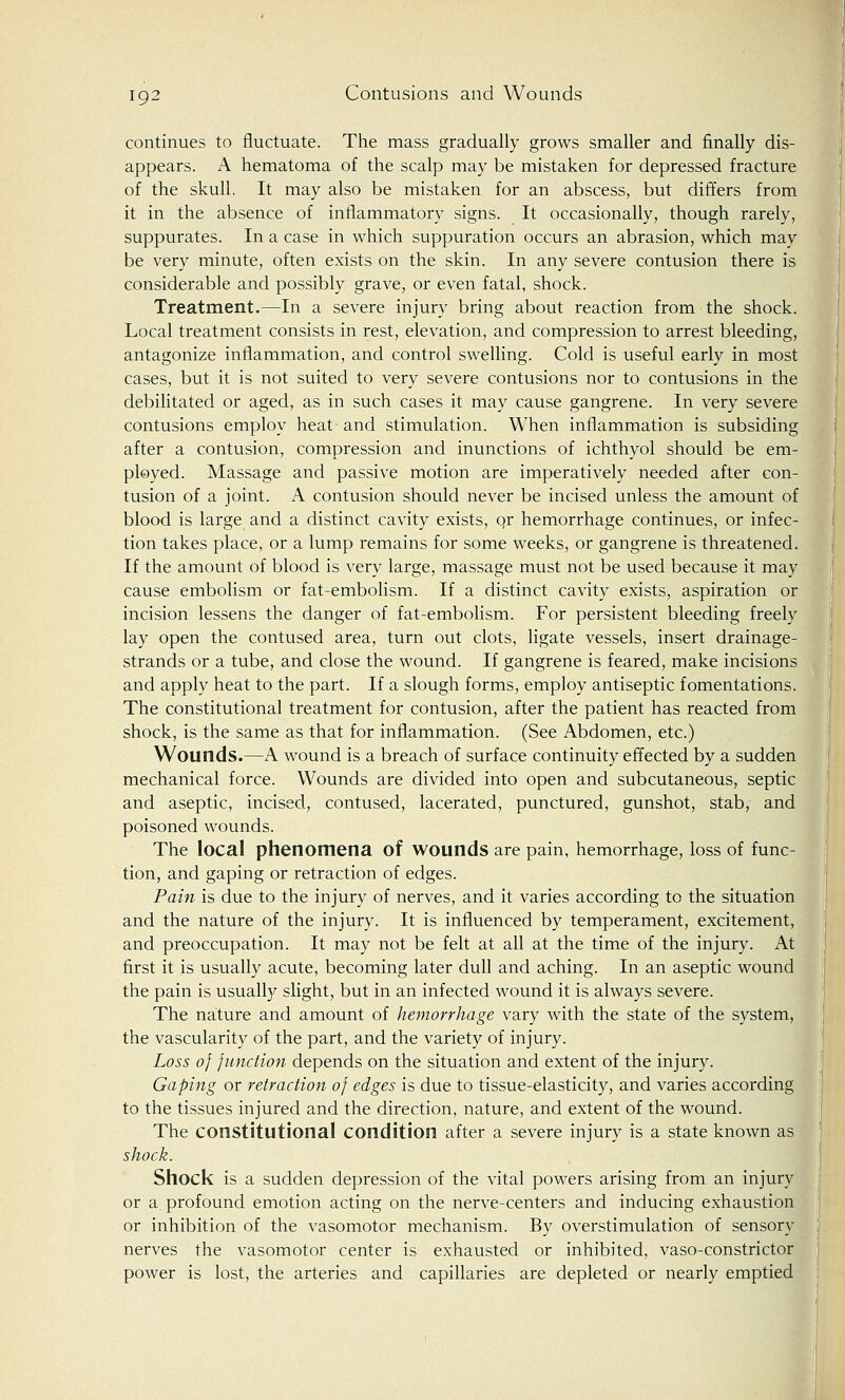 continues to fluctuate. The mass gradually grows smaller and finally dis- appears. A hematoma of the scalp may be mistaken for depressed fracture of the skull. It may also be mistaken for an abscess, but differs from it in the absence of inflammatory signs. It occasionally, though rarely, suppurates. In a case in which suppuration occurs an abrasion, which may be very minute, often exists on the skin. In any severe contusion there is considerable and possibly grave, or even fatal, shock. Treatment.—In a severe injury bring about reaction from the shock. Local treatment consists in rest, elevation, and compression to arrest bleeding, antagonize inflammation, and control swelling. Cold is useful early in most cases, but it is not suited to very severe contusions nor to contusions in the debilitated or aged, as in such cases it may cause gangrene. In very severe contusions employ heat and stimulation. When inflammation is subsiding after a contusion, compression and inunctions of ichthyol should be em- ployed. Massage and passive motion are imperatively needed after con- tusion of a joint. A contusion should never be incised unless the amount of blood is large and a distinct cavity exists, qr hemorrhage continues, or infec- tion takes place, or a lump remains for some weeks, or gangrene is threatened. If the amount of blood is very large, massage must not be used because it may cause embolism or fat-embolism. If a distinct cavity exists, aspiration or incision lessens the danger of fat-embolism. For persistent bleeding freely lay open the contused area, turn out clots, ligate vessels, insert drainage- strands or a tube, and close the wound. If gangrene is feared, make incisions and apply heat to the part. If a slough forms, employ antiseptic fomentations. The constitutional treatment for contusion, after the patient has reacted from shock, is the same as that for inflammation. (See Abdomen, etc.) Wounds.—A wound is a breach of surface continuity effected by a sudden mechanical force. Wounds are divided into open and subcutaneous, septic and aseptic, incised, contused, lacerated, punctured, gunshot, stab, and poisoned wounds. The local phenomena of wounds are pain, hemorrhage, loss of func- tion, and gaping or retraction of edges. Pain is due to the injury of nerves, and it varies according to the situation and the nature of the injury. It is influenced by temperament, excitement, and preoccupation. It may not be felt at all at the time of the injury. At first it is usually acute, becoming later dull and aching. In an aseptic wound the pain is usually slight, but in an infected wound it is always severe. The nature and amount of hemorrhage vary with the state of the system, the vascularity of the part, and the variety of injury. Loss of function depends on the situation and extent of the injury. Gaping or retraction of edges is due to tissue-elasticity, and varies according to the tissues injured and the direction, nature, and extent of the wound. The constitutional condition after a severe injury is a state known as shock. Shock is a sudden depression of the vital powers arising from an injury or a. profound emotion acting on the nerve-centers and inducing exhaustion or inhibition of the vasomotor mechanism. By overstimulation of sensory nerves the vasomotor center is exhausted or inhibited, vaso-constrictor power is lost, the arteries and capillaries are depleted or nearly emptied