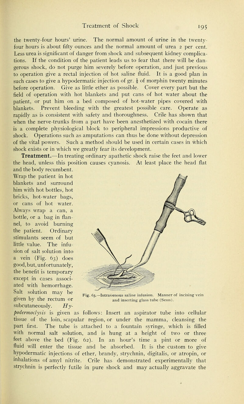 Treatment of Shock the twenty-four hours' urine. The normal amount of urine in the twenty- four hours is about fifty ounces and the normal amount of urea 2 per cent. Less urea is significant of danger from shock and subsequent kidney complica- tions. If the condition of the patient leads us to fear that there will be dan- gerous shock, do not purge him severely before operation, and just previous to operation give a rectal injection of hot saline fluid. It is a good plan in such cases to give a hypodermatic injection of gr. J of morphin twenty minutes before operation. Give as little ether as possible. Cover every part but the field of operation with hot blankets and put cans of hot water about the patient, or put him on a bed composed of hot-water pipes covered with blankets. Prevent bleeding with the greatest possible care. Operate as rapidly as is consistent with safety and thoroughness. Crile has shown that when the nerve-trunks from a part have been anesthetized with cocain there is a complete physiological block to peripheral impressions productive of shock. Operations such as amputations can thus be done without depression of the vital powers. Such a method should be used in certain cases in which shock exists or in which we greatly fear its development, Treatment.—In treating ordinary apathetic shock raise the feet and lower the head, unless this position causes cyanosis. At least place the head flat and the body recumbent. Wrap the patient in hot blankets and surround him with hot bottles, hot bricks, hot-water bags, or cans of hot water. Always wrap a can, a bottle, or a bag in flan- nel, to avoid burning the patient. Ordinary stimulants seem of but little value. The infu- sion of salt solution into a vein (Fig. 63) does good, but, unfortunately, the benefit is temporary except in cases associ- ated with hemorrhage. Salt solution may be given by the rectum or subcutaneously. Hy- podermoclysis is given as follows: Insert an aspirator tube into cellular tissue of the loin, scapular region, or under the mamma, cleansing the part first. The tube is attached to a fountain syringe, which is filled with normal salt solution, and is hung at a height of two or three feet above the bed (Fig. 62). In an hour's time a pint or more of fluid will enter the tissue and be absorbed. It is the custom to give hypodermatic injections of ether, brandy, strychnin, digitalis, or atropin, or inhalations of amyl nitrite. Crile has demonstrated experimentally that strychnin is perfectly futile in pure shock and may actually aggravate the Fig. 63.—Intravenous saline infusion. Manner of incising vein and inserting glass tube (Serin).