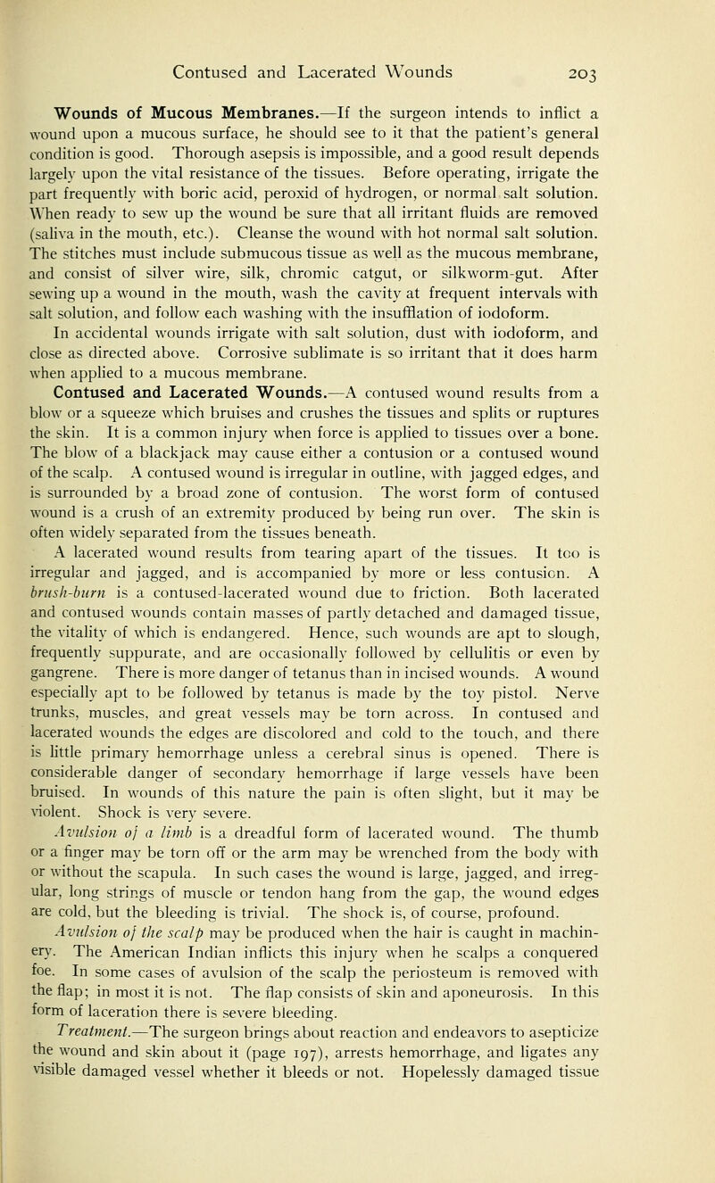 Wounds of Mucous Membranes.—If the surgeon intends to inflict a wound upon a mucous surface, he should see to it that the patient's general condition is good. Thorough asepsis is impossible, and a good result depends largely upon the vital resistance of the tissues. Before operating, irrigate the part frequently with boric acid, peroxid of hydrogen, or normal salt solution. When ready to sew up the wound be sure that all irritant fluids are removed (saliva in the mouth, etc.). Cleanse the wound with hot normal salt solution. The stitches must include submucous tissue as well as the mucous membrane, and consist of silver wire, silk, chromic catgut, or silkworm-gut. After sewing up a wound in the mouth, wash the cavity at frequent intervals with salt solution, and follow each washing with the insufflation of iodoform. In accidental wounds irrigate with salt solution, dust with iodoform, and close as directed above. Corrosive sublimate is so irritant that it does harm when applied to a mucous membrane. Contused and Lacerated Wounds.—A contused wound results from a blow or a squeeze which bruises and crushes the tissues and splits or ruptures the skin. It is a common injury when force is applied to tissues over a bone. The blow of a blackjack may cause either a contusion or a contused wound of the scalp. A contused wound is irregular in outline, with jagged edges, and is surrounded by a broad zone of contusion. The worst form of contused wound is a crush of an extremity produced by being run over. The skin is often widely separated from the tissues beneath. A lacerated wound results from tearing apart of the tissues. It too is irregular and jagged, and is accompanied by more or less contusion. A brush-burn is a contused-lacerated wound due to friction. Both lacerated and contused wounds contain masses of partly detached and damaged tissue, the vitality of which is endangered. Hence, such wounds are apt to slough, frequently suppurate, and are occasionally followed by cellulitis or even by gangrene. There is more danger of tetanus than in incised wounds. A wound especially apt to be followed by tetanus is made by the toy pistol. Nerve trunks, muscles, and great vessels may be torn across. In contused and lacerated wounds the edges are discolored and cold to the touch, and there is little primary hemorrhage unless a cerebral sinus is opened. There is considerable danger of secondary hemorrhage if large vessels have been bruised. In wounds of this nature the pain is often slight, but it may be violent. Shock is very severe. Avulsion of a limb is a dreadful form of lacerated wound. The thumb or a finger may be torn off or the arm may be wrenched from the body with or without the scapula. In such cases the wound is large, jagged, and irreg- ular, long strings of muscle or tendon hang from the gap, the wound edges are cold, but the bleeding is trivial. The shock is, of course, profound. Avulsion of the scalp may be produced when the hair is caught in machin- ery. The American Indian inflicts this injury when he scalps a conquered foe. In some cases of avulsion of the scalp the periosteum is removed with the flap; in most it is not. The flap consists of skin and aponeurosis. In this form of laceration there is severe bleeding. Treatment.—The surgeon brings about reaction and endeavors to asepticize the wound and skin about it (page 197), arrests hemorrhage, and ligates any visible damaged vessel whether it bleeds or not. Hopelessly damaged tissue