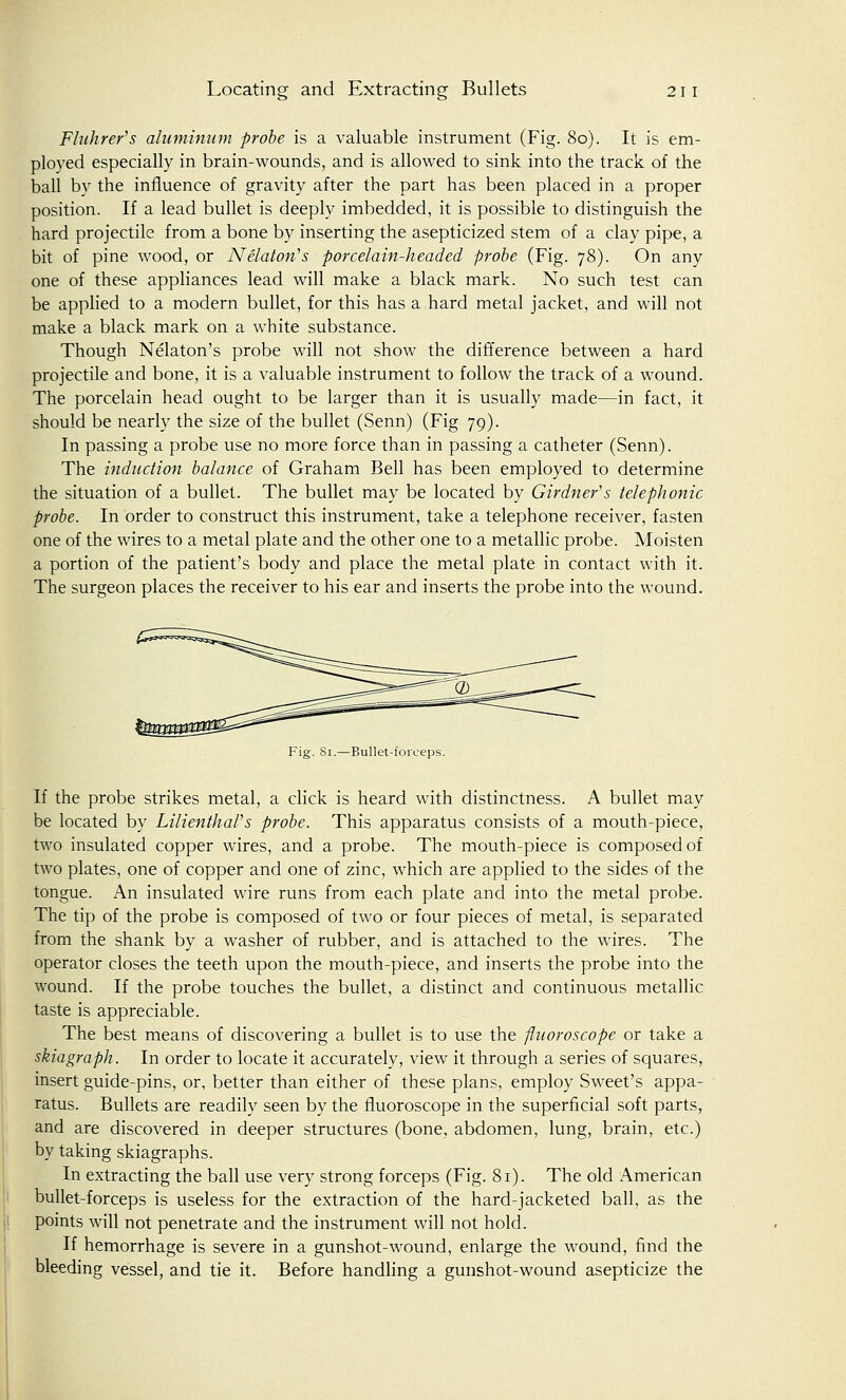 Locating and Extracting Bullets 21 I Flnhrer's aluminum probe is a valuable instrument (Fig. 80). It is em- ployed especially in brain-wounds, and is allowed to sink into the track of the ball by the influence of gravity after the part has been placed in a proper position. If a lead bullet is deeply imbedded, it is possible to distinguish the hard projectile from a bone by inserting the asepticized stem of a clay pipe, a bit of pine wood, or Nelatori's porcelain-headed probe (Fig. 78). On any one of these appliances lead will make a black mark. No such test can be applied to a modern bullet, for this has a hard metal jacket, and will not make a black mark on a white substance. Though Nelaton's probe will not show the difference between a hard projectile and bone, it is a valuable instrument to follow the track of a wound. The porcelain head ought to be larger than it is usually made—in fact, it should be nearly the size of the bullet (Senn) (Fig 79). In passing a probe use no more force than in passing a catheter (Senn). The induction balance of Graham Bell has been employed to determine the situation of a bullet. The bullet may be located by Girdnefs telephonic probe. In order to construct this instrument, take a telephone receiver, fasten one of the wires to a metal plate and the other one to a metallic probe. Moisten a portion of the patient's body and place the metal plate in contact with it. The surgeon places the receiver to his ear and inserts the probe into the wound. Fig. 81.—Bullet-forceps. If the probe strikes metal, a click is heard with distinctness. A bullet may be located by LilienthaVs probe. This apparatus consists of a mouth-piece, two insulated copper wires, and a probe. The mouth-piece is composed of two plates, one of copper and one of zinc, which are applied to the sides of the tongue. An insulated wire runs from each plate and into the metal probe. The tip of the probe is composed of two or four pieces of metal, is separated from the shank by a washer of rubber, and is attached to the wires. The operator closes the teeth upon the mouth-piece, and inserts the probe into the wound. If the probe touches the bullet, a distinct and continuous metallic taste is appreciable. The best means of discovering a bullet is to use the fluoroscope or take a skiagraph. In order to locate it accurately, view it through a series of squares, insert guide-pins, or, better than either of these plans, employ Sweet's appa- ratus. Bullets are readily seen by the fluoroscope in the superficial soft parts, and are discovered in deeper structures (bone, abdomen, lung, brain, etc.) by taking skiagraphs. In extracting the ball use very strong forceps (Fig. 81). The old American bullet-forceps is useless for the extraction of the hard-jacketed ball, as the points will not penetrate and the instrument will not hold. If hemorrhage is severe in a gunshot-wound, enlarge the wound, find the bleeding vessel, and tie it. Before handling a gunshot-wound asepticize the