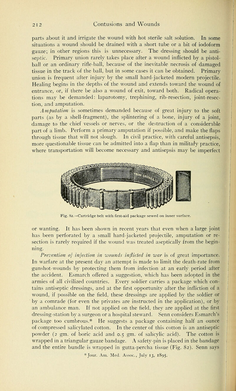 parts about it and irrigate the wound with hot sterile salt solution. In some situations a wound should be drained with a short tube or a bit of iodoform gauze; in other regions this is unnecessary. The dressing should be anti- septic. Primary union rarely takes place after a wound inflicted by a pistol- ball or an ordinary rifle-ball, because of the inevitable necrosis of damaged tissue in the track of the ball, but in some cases it can be obtained. Primary union is frequent after injury by the small hard-jacketed modern projectile. Healing begins in the depths of the wound and extends toward the wound of entrance, or, if there be also a wound of exit, toward both. Radical opera- tions may be demanded: laparotomy, trephining, rib-resection, joint-resec- tion, and amputation. Amputation is sometimes demanded because of great injury to the soft parts (as by a shell-fragment), the splintering of a bone, injury of a joint, damage to the chief vessels or nerves, or the destruction of a considerable part of a limb. Perform a primary amputation if possible, and make the flaps through tissue that will not slough. In civil practice, with careful antisepsis, more questionable tissue can be admitted into a flap than in military practice, where transportation will become necessary and antisepsis may be imperfect Fig. 82.—Cartridge belt with first-aid package sewed on inner surface. or wanting. It has been shown in recent years that even when a large joint has been perforated by a small hard-jacketed projectile, amputation or re- section is rarely required if the wound was treated aseptically from the begin- ning. Prevention 0} infection in wounds inflicted in war is of great importance. In warfare at the present day an attempt is made to limit the death-rate from gunshot-wounds by protecting them from infection at an early period after the accident. Esmarch offered a suggestion, which has been adopted in the armies of all civilized countries. Every soldier carries a package which con- tains antiseptic dressings, and at the first opportunity after the infliction of a wound, if possible on the field, these dressings are applied by the soldier or by a comrade (for even the privates are instructed in the application), or by an ambulance man. If not applied on the field, they are applied at the first dressing-station by a surgeon or a hospital steward. Senn considers Esmarch's package too cumbrous.* He suggests a package containing half an ounce of compressed salicylated cotton. In the center of this cotton is an antiseptic powder (2 gm. of boric acid and 0.5 gm. of salicylic acid). The cotton is wrapped in a triangular gauze bandage. A safety-pin is placed in the bandage and the entire bundle is wrapped in gutta-percha tissue (Fig. 82). Senn says *Jour. Am. Med. Assoc, July 13, 1895.