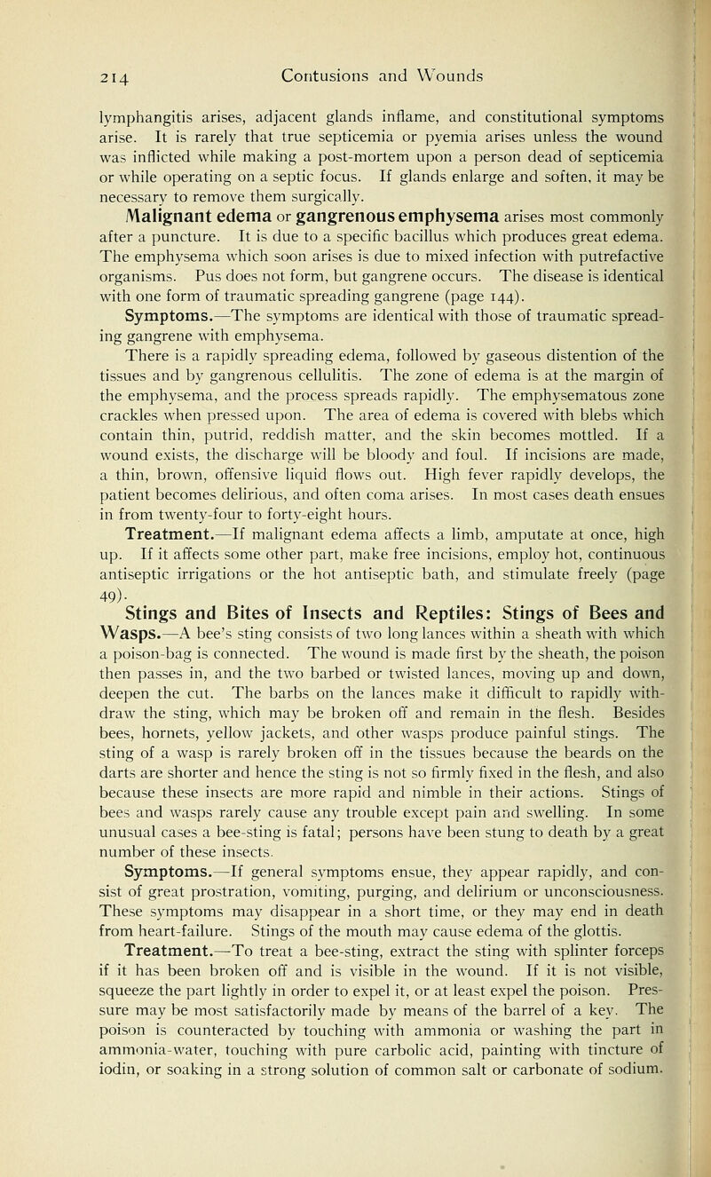 lymphangitis arises, adjacent glands inflame, and constitutional symptoms arise. It is rarely that true septicemia or pyemia arises unless the wound was inflicted while making a post-mortem upon a person dead of septicemia or while operating on a septic focus. If glands enlarge and soften, it may be necessary to remove them surgically. Malignant edema or gangrenous emphysema arises most commonly after a puncture. It is due to a specific bacillus which produces great edema. The emphysema which soon arises is due to mixed infection with putrefactive organisms. Pus does not form, but gangrene occurs. The disease is identical with one form of traumatic spreading gangrene (page 144). Symptoms.—The symptoms are identical with those of traumatic spread- ing gangrene with emphysema. There is a rapidly spreading edema, followed by gaseous distention of the tissues and by gangrenous cellulitis. The zone of edema is at the margin of the emphysema, and the process spreads rapidly. The emphysematous zone crackles when pressed upon. The area of edema is covered with blebs which contain thin, putrid, reddish matter, and the skin becomes mottled. If a wound exists, the discharge will be bloody and foul. If incisions are made, a thin, brown, offensive liquid flows out. High fever rapidly develops, the patient becomes delirious, and often coma arises. In most cases death ensues in from twenty-four to forty-eight hours. Treatment.—If malignant edema affects a limb, amputate at once, high up. If it affects some other part, make free incisions, employ hot, continuous antiseptic irrigations or the hot antiseptic bath, and stimulate freely (page 49)- Stings and Bites of Insects and Reptiles: Stings of Bees and Wasps.—A bee's sting consists of two long lances within a sheath with which a poison-bag is connected. The wound is made first by the sheath, the poison then passes in, and the two barbed or twisted lances, moving up and down, deepen the cut. The barbs on the lances make it difficult to rapidly with- draw the sting, which may be broken off and remain in the flesh. Besides bees, hornets, yellow jackets, and other wasps produce painful stings. The sting of a wasp is rarely broken off in the tissues because the beards on the darts are shorter and hence the sting is not so firmly fixed in the flesh, and also because these insects are more rapid and nimble in their actions. Stings of bees and wasps rarely cause any trouble except pain and swelling. In some unusual cases a bee-sting is fatal; persons have been stung to death by a great number of these insects. Symptoms.—If general symptoms ensue, they appear rapidly, and con- sist of great prostration, vomiting, purging, and delirium or unconsciousness. These symptoms may disappear in a short time, or they may end in death from heart-failure. Stings of the mouth may cause edema of the glottis. Treatment.—To treat a bee-sting, extract the sting with splinter forceps if it has been broken off and is visible in the wound. If it is not visible, squeeze the part lightly in order to expel it, or at least expel the poison. Pres- sure may be most satisfactorily made by means of the barrel of a key. The poison is counteracted by touching with ammonia or washing the part in ammonia-water, touching with pure carbolic acid, painting with tincture of iodin, or soaking in a strong solution of common salt or carbonate of sodium.