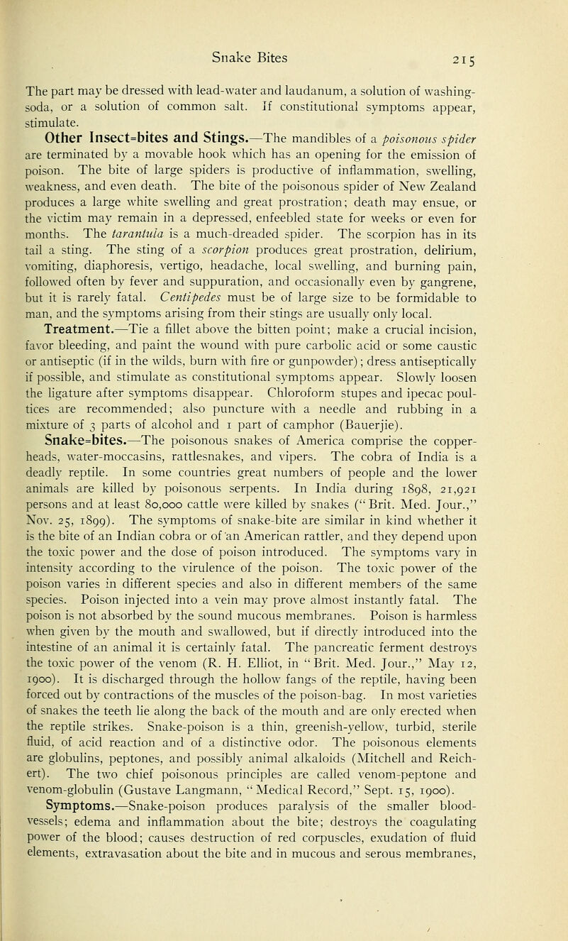 The part may be dressed with lead-water and laudanum, a solution of washing- soda, or a solution of common salt. If constitutional symptoms appear, stimulate. Other Insect=bites and Stings.—The mandibles of a poisonous spider are terminated by a movable hook which has an opening for the emission of poison. The bite of large spiders is productive of inflammation, swelling, weakness, and even death. The bite of the poisonous spider of New Zealand produces a large white swelling and great prostration; death may ensue, or the victim may remain in a depressed, enfeebled state for weeks or even for months. The tarantula is a much-dreaded spider. The scorpion has in its tail a sting. The sting of a scorpion produces great prostration, delirium, vomiting, diaphoresis, vertigo, headache, local swelling, and burning pain, followed often by fever and suppuration, and occasionally even by gangrene, but it is rarely fatal. Centipedes must be of large size to be formidable to man, and the symptoms arising from their stings are usually only local. Treatment.—Tie a fillet above the bitten point; make a crucial incision, favor bleeding, and paint the wound with pure carbolic acid or some caustic or antiseptic (if in the wilds, burn with fire or gunpowder); dress antiseptically if possible, and stimulate as constitutional symptoms appear. Slowly loosen the ligature after symptoms disappear. Chloroform stupes and ipecac poul- tices are recommended; also puncture with a needle and rubbing in a mixture of 3 parts of alcohol and 1 part of camphor (Bauerjie). Snake=bites.—The poisonous snakes of America comprise the copper- heads, water-moccasins, rattlesnakes, and vipers. The cobra of India is a deadly reptile. In some countries great numbers of people and the lower animals are killed by poisonous serpents. In India during 1898, 21,921 persons and at least 80,000 cattle were killed by snakes (Brit. Med. Jour., Nov. 25, 1899). The symptoms of snake-bite are similar in kind whether it is the bite of an Indian cobra or of 'an American rattler, and they depend upon the toxic power and the dose of poison introduced. The symptoms vary in intensity according to the virulence of the poison. The toxic power of the poison varies in different species and also in different members of the same species. Poison injected into a vein may prove almost instantly fatal. The poison is not absorbed by the sound mucous membranes. Poison is harmless when given by the mouth and swallowed, but if directly introduced into the intestine of an animal it is certainly fatal. The pancreatic ferment destroys the toxic power of the venom (R. H. Elliot, in Brit. Med. Jour., May 12, 1900). It is discharged through the hollow fangs of the reptile, having been forced out by contractions of the muscles of the poison-bag. In most varieties of snakes the teeth lie along the back of the mouth and are only erected when the reptile strikes. Snake-poison is a thin, greenish-yellow, turbid, sterile fluid, of acid reaction and of a distinctive odor. The poisonous elements are globulins, peptones, and possibly animal alkaloids (Mitchell and Reich- ert). The two chief poisonous principles are called venom-peptone and venom-globulin (Gustave Langmann, Medical Record, Sept. 15, 1900). Symptoms.—Snake-poison produces paralysis of the smaller blood- vessels; edema and inflammation about the bite; destroys the coagulating power of the blood; causes destruction of red corpuscles, exudation of fluid elements, extravasation about the bite and in mucous and serous membranes,